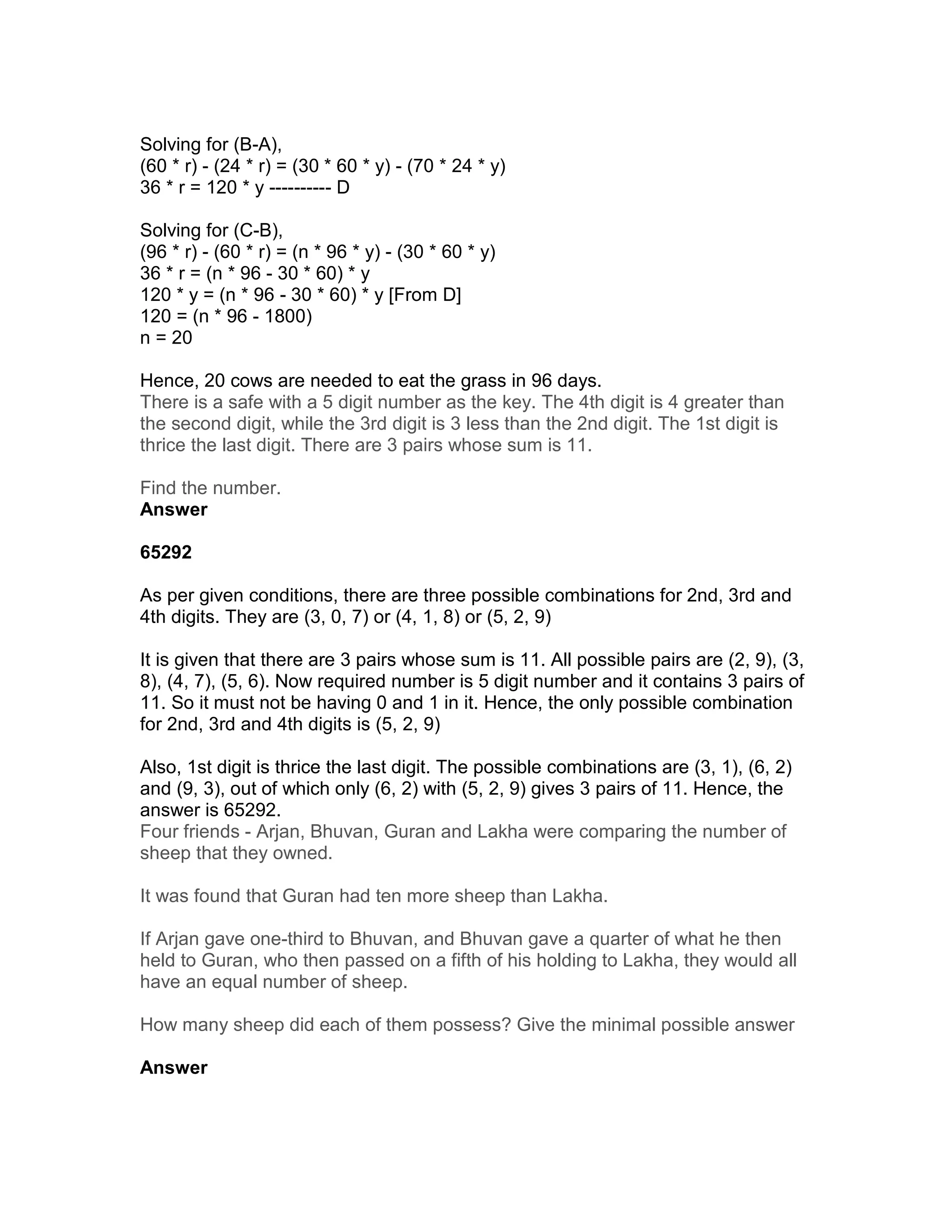 Solving for (B-A),
(60 * r) - (24 * r) = (30 * 60 * y) - (70 * 24 * y)
36 * r = 120 * y ---------- D

Solving for (C-B),
(96 * r) - (60 * r) = (n * 96 * y) - (30 * 60 * y)
36 * r = (n * 96 - 30 * 60) * y
120 * y = (n * 96 - 30 * 60) * y [From D]
120 = (n * 96 - 1800)
n = 20

Hence, 20 cows are needed to eat the grass in 96 days.
There is a safe with a 5 digit number as the key. The 4th digit is 4 greater than
the second digit, while the 3rd digit is 3 less than the 2nd digit. The 1st digit is
thrice the last digit. There are 3 pairs whose sum is 11.

Find the number.
Answer

65292

As per given conditions, there are three possible combinations for 2nd, 3rd and
4th digits. They are (3, 0, 7) or (4, 1, 8) or (5, 2, 9)

It is given that there are 3 pairs whose sum is 11. All possible pairs are (2, 9), (3,
8), (4, 7), (5, 6). Now required number is 5 digit number and it contains 3 pairs of
11. So it must not be having 0 and 1 in it. Hence, the only possible combination
for 2nd, 3rd and 4th digits is (5, 2, 9)

Also, 1st digit is thrice the last digit. The possible combinations are (3, 1), (6, 2)
and (9, 3), out of which only (6, 2) with (5, 2, 9) gives 3 pairs of 11. Hence, the
answer is 65292.
Four friends - Arjan, Bhuvan, Guran and Lakha were comparing the number of
sheep that they owned.

It was found that Guran had ten more sheep than Lakha.

If Arjan gave one-third to Bhuvan, and Bhuvan gave a quarter of what he then
held to Guran, who then passed on a fifth of his holding to Lakha, they would all
have an equal number of sheep.

How many sheep did each of them possess? Give the minimal possible answer

Answer
 