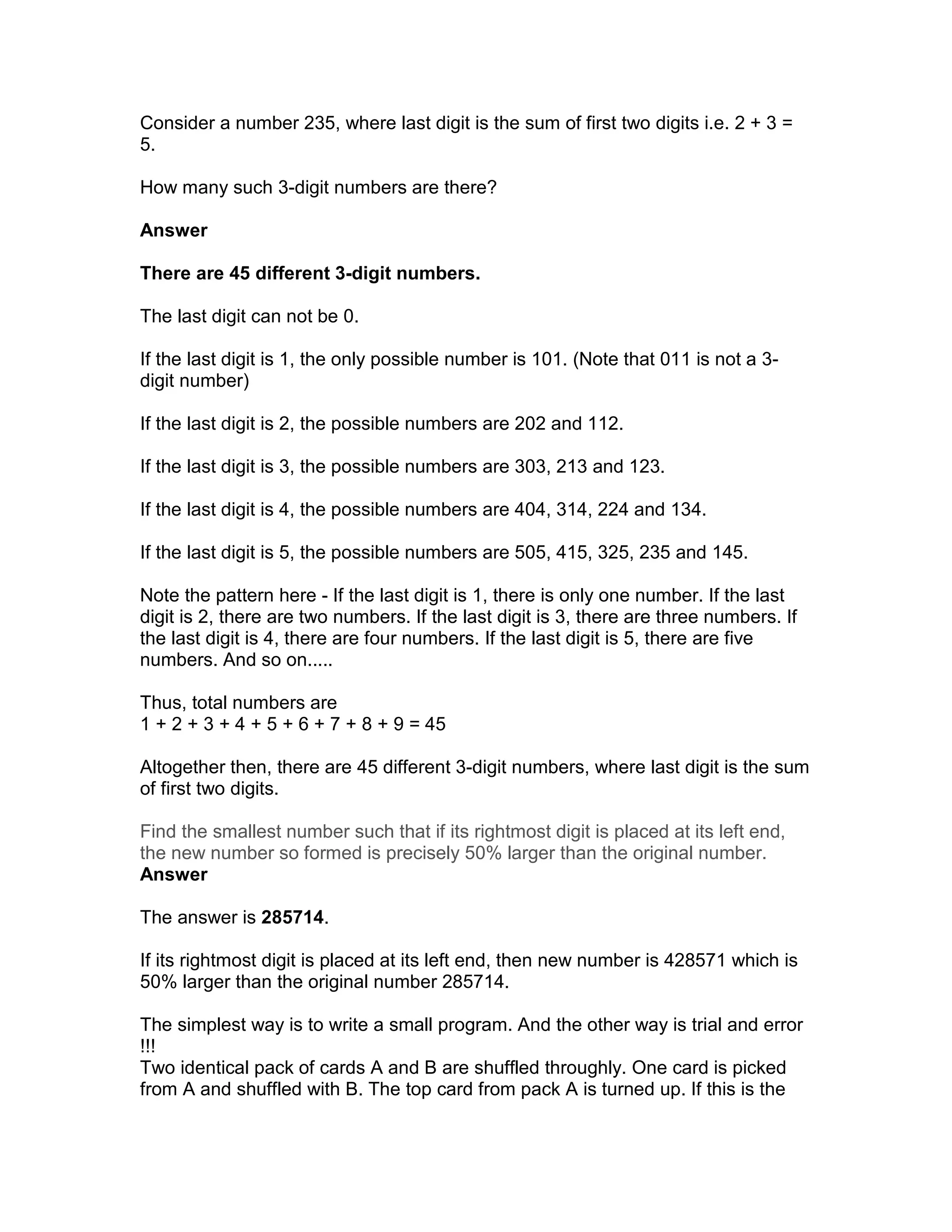 Consider a number 235, where last digit is the sum of first two digits i.e. 2 + 3 =
5.

How many such 3-digit numbers are there?

Answer

There are 45 different 3-digit numbers.

The last digit can not be 0.

If the last digit is 1, the only possible number is 101. (Note that 011 is not a 3-
digit number)

If the last digit is 2, the possible numbers are 202 and 112.

If the last digit is 3, the possible numbers are 303, 213 and 123.

If the last digit is 4, the possible numbers are 404, 314, 224 and 134.

If the last digit is 5, the possible numbers are 505, 415, 325, 235 and 145.

Note the pattern here - If the last digit is 1, there is only one number. If the last
digit is 2, there are two numbers. If the last digit is 3, there are three numbers. If
the last digit is 4, there are four numbers. If the last digit is 5, there are five
numbers. And so on.....

Thus, total numbers are
1 + 2 + 3 + 4 + 5 + 6 + 7 + 8 + 9 = 45

Altogether then, there are 45 different 3-digit numbers, where last digit is the sum
of first two digits.

Find the smallest number such that if its rightmost digit is placed at its left end,
the new number so formed is precisely 50% larger than the original number.
Answer

The answer is 285714.

If its rightmost digit is placed at its left end, then new number is 428571 which is
50% larger than the original number 285714.

The simplest way is to write a small program. And the other way is trial and error
!!!
Two identical pack of cards A and B are shuffled throughly. One card is picked
from A and shuffled with B. The top card from pack A is turned up. If this is the
 