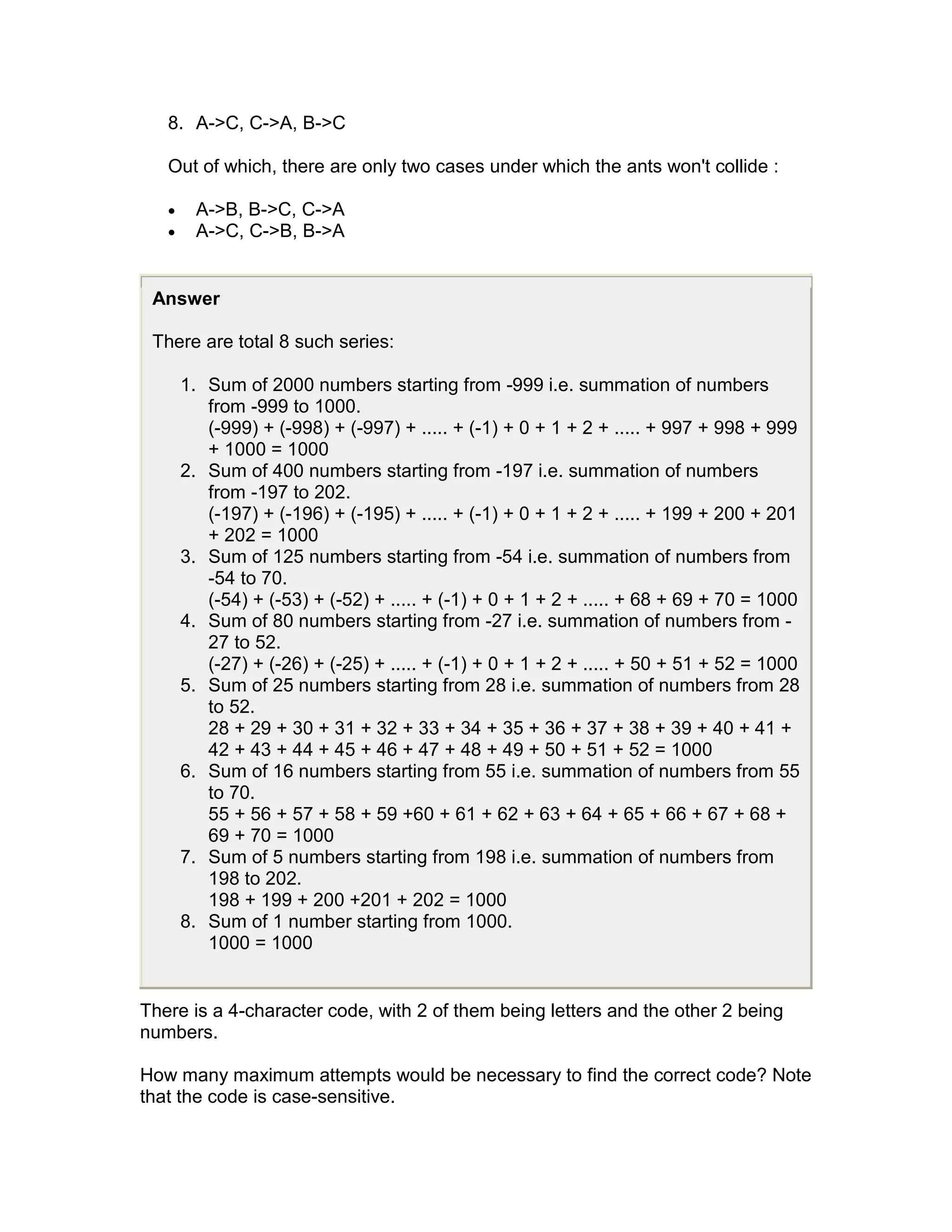 8. A->C, C->A, B->C

   Out of which, there are only two cases under which the ants won't collide :

   •     A->B, B->C, C->A
   •     A->C, C->B, B->A


 Answer

 There are total 8 such series:

       1. Sum of 2000 numbers starting from -999 i.e. summation of numbers
          from -999 to 1000.
          (-999) + (-998) + (-997) + ..... + (-1) + 0 + 1 + 2 + ..... + 997 + 998 + 999
          + 1000 = 1000
       2. Sum of 400 numbers starting from -197 i.e. summation of numbers
          from -197 to 202.
          (-197) + (-196) + (-195) + ..... + (-1) + 0 + 1 + 2 + ..... + 199 + 200 + 201
          + 202 = 1000
       3. Sum of 125 numbers starting from -54 i.e. summation of numbers from
          -54 to 70.
          (-54) + (-53) + (-52) + ..... + (-1) + 0 + 1 + 2 + ..... + 68 + 69 + 70 = 1000
       4. Sum of 80 numbers starting from -27 i.e. summation of numbers from -
          27 to 52.
          (-27) + (-26) + (-25) + ..... + (-1) + 0 + 1 + 2 + ..... + 50 + 51 + 52 = 1000
       5. Sum of 25 numbers starting from 28 i.e. summation of numbers from 28
          to 52.
          28 + 29 + 30 + 31 + 32 + 33 + 34 + 35 + 36 + 37 + 38 + 39 + 40 + 41 +
          42 + 43 + 44 + 45 + 46 + 47 + 48 + 49 + 50 + 51 + 52 = 1000
       6. Sum of 16 numbers starting from 55 i.e. summation of numbers from 55
          to 70.
          55 + 56 + 57 + 58 + 59 +60 + 61 + 62 + 63 + 64 + 65 + 66 + 67 + 68 +
          69 + 70 = 1000
       7. Sum of 5 numbers starting from 198 i.e. summation of numbers from
          198 to 202.
          198 + 199 + 200 +201 + 202 = 1000
       8. Sum of 1 number starting from 1000.
          1000 = 1000


There is a 4-character code, with 2 of them being letters and the other 2 being
numbers.

How many maximum attempts would be necessary to find the correct code? Note
that the code is case-sensitive.
 