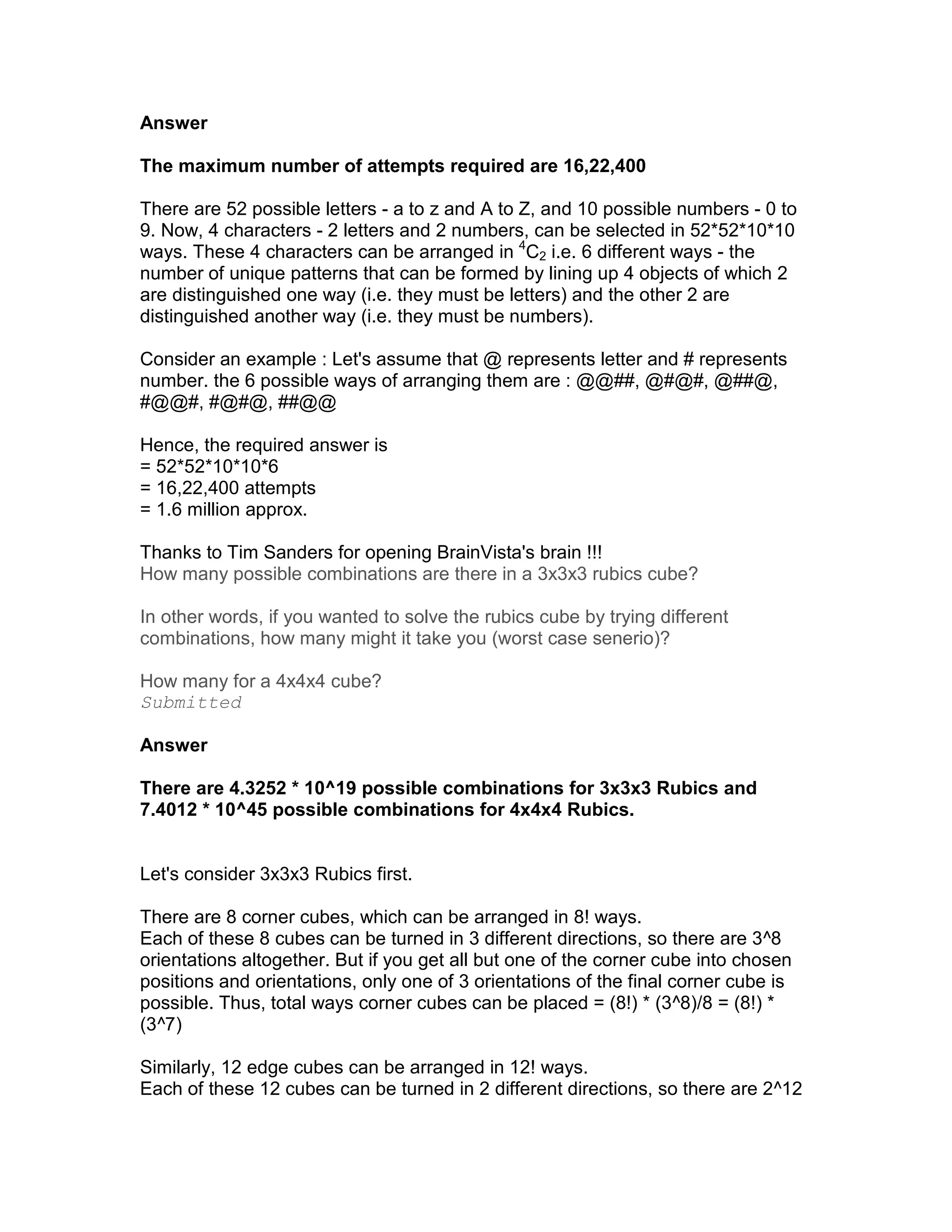 Answer

The maximum number of attempts required are 16,22,400

There are 52 possible letters - a to z and A to Z, and 10 possible numbers - 0 to
9. Now, 4 characters - 2 letters and 2 numbers, can be selected in 52*52*10*10
ways. These 4 characters can be arranged in 4C2 i.e. 6 different ways - the
number of unique patterns that can be formed by lining up 4 objects of which 2
are distinguished one way (i.e. they must be letters) and the other 2 are
distinguished another way (i.e. they must be numbers).

Consider an example : Let's assume that @ represents letter and # represents
number. the 6 possible ways of arranging them are : @@##, @#@#, @##@,
#@@#, #@#@, ##@@

Hence, the required answer is
= 52*52*10*10*6
= 16,22,400 attempts
= 1.6 million approx.

Thanks to Tim Sanders for opening BrainVista's brain !!!
How many possible combinations are there in a 3x3x3 rubics cube?

In other words, if you wanted to solve the rubics cube by trying different
combinations, how many might it take you (worst case senerio)?

How many for a 4x4x4 cube?
Submitted

Answer

There are 4.3252 * 10^19 possible combinations for 3x3x3 Rubics and
7.4012 * 10^45 possible combinations for 4x4x4 Rubics.


Let's consider 3x3x3 Rubics first.

There are 8 corner cubes, which can be arranged in 8! ways.
Each of these 8 cubes can be turned in 3 different directions, so there are 3^8
orientations altogether. But if you get all but one of the corner cube into chosen
positions and orientations, only one of 3 orientations of the final corner cube is
possible. Thus, total ways corner cubes can be placed = (8!) * (3^8)/8 = (8!) *
(3^7)

Similarly, 12 edge cubes can be arranged in 12! ways.
Each of these 12 cubes can be turned in 2 different directions, so there are 2^12
 