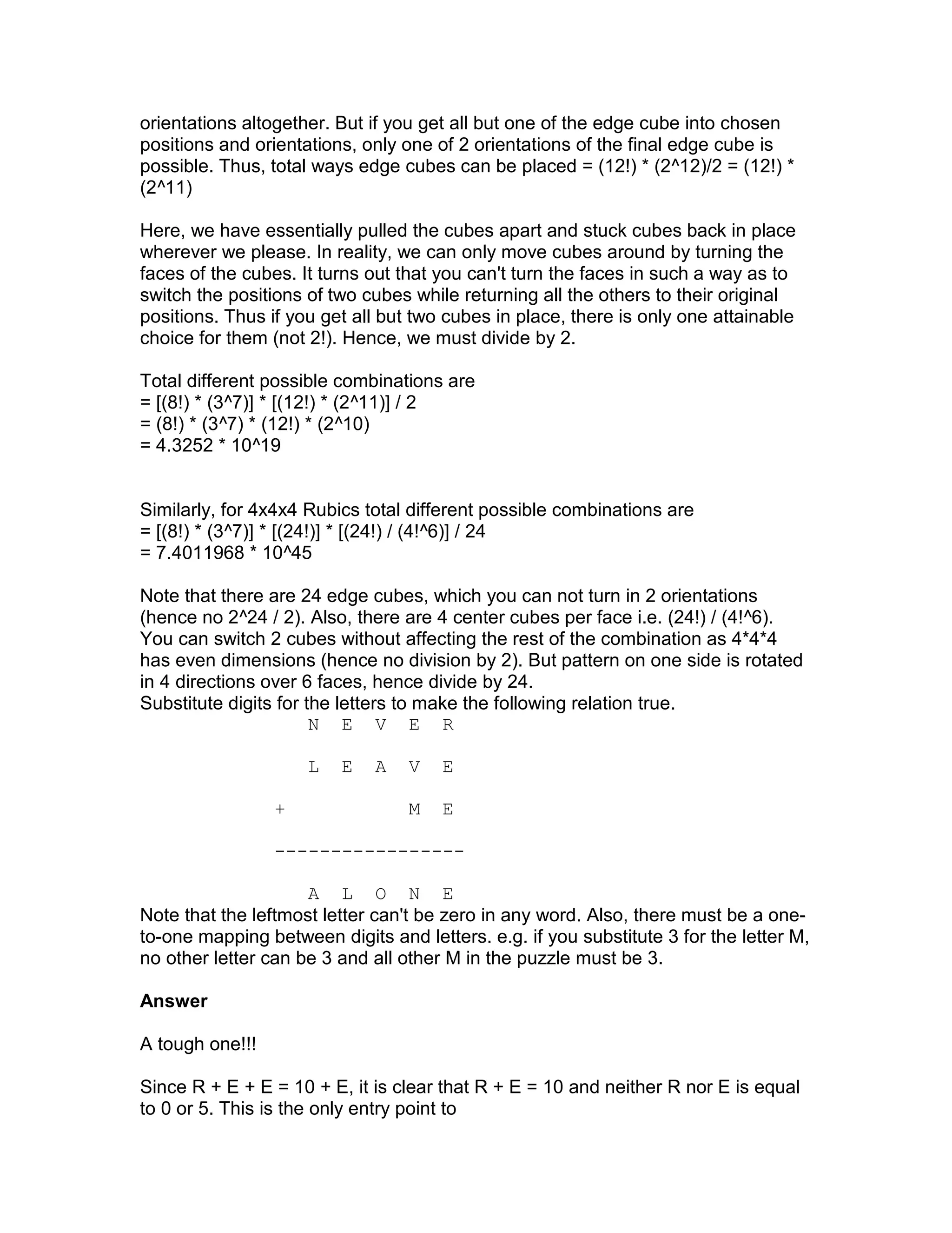 orientations altogether. But if you get all but one of the edge cube into chosen
positions and orientations, only one of 2 orientations of the final edge cube is
possible. Thus, total ways edge cubes can be placed = (12!) * (2^12)/2 = (12!) *
(2^11)

Here, we have essentially pulled the cubes apart and stuck cubes back in place
wherever we please. In reality, we can only move cubes around by turning the
faces of the cubes. It turns out that you can't turn the faces in such a way as to
switch the positions of two cubes while returning all the others to their original
positions. Thus if you get all but two cubes in place, there is only one attainable
choice for them (not 2!). Hence, we must divide by 2.

Total different possible combinations are
= [(8!) * (3^7)] * [(12!) * (2^11)] / 2
= (8!) * (3^7) * (12!) * (2^10)
= 4.3252 * 10^19


Similarly, for 4x4x4 Rubics total different possible combinations are
= [(8!) * (3^7)] * [(24!)] * [(24!) / (4!^6)] / 24
= 7.4011968 * 10^45

Note that there are 24 edge cubes, which you can not turn in 2 orientations
(hence no 2^24 / 2). Also, there are 4 center cubes per face i.e. (24!) / (4!^6).
You can switch 2 cubes without affecting the rest of the combination as 4*4*4
has even dimensions (hence no division by 2). But pattern on one side is rotated
in 4 directions over 6 faces, hence divide by 24.
Substitute digits for the letters to make the following relation true.
                       N E V E R

                     L   E   A    V   E

                 +                M   E

                 -----------------

                     A L O N E
Note that the leftmost letter can't be zero in any word. Also, there must be a one-
to-one mapping between digits and letters. e.g. if you substitute 3 for the letter M,
no other letter can be 3 and all other M in the puzzle must be 3.

Answer

A tough one!!!

Since R + E + E = 10 + E, it is clear that R + E = 10 and neither R nor E is equal
to 0 or 5. This is the only entry point to
 