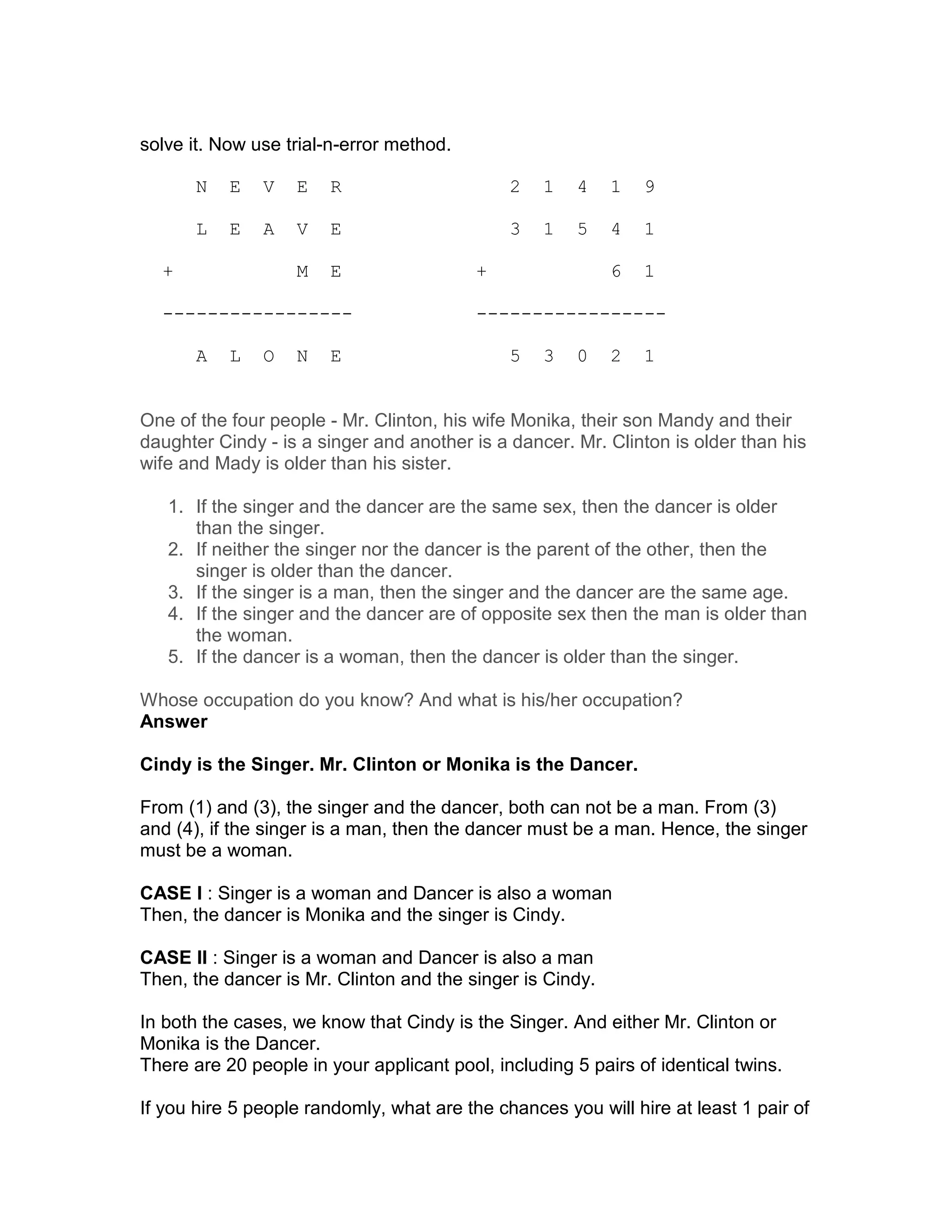 solve it. Now use trial-n-error method.

       N   E   V   E    R                     2   1    4   1   9

       L   E   A   V    E                     3   1    5   4   1

  +                M    E                 +                6   1

  -----------------                       -----------------

       A   L   O   N    E                     5   3    0   2   1


One of the four people - Mr. Clinton, his wife Monika, their son Mandy and their
daughter Cindy - is a singer and another is a dancer. Mr. Clinton is older than his
wife and Mady is older than his sister.

   1. If the singer and the dancer are the same sex, then the dancer is older
      than the singer.
   2. If neither the singer nor the dancer is the parent of the other, then the
      singer is older than the dancer.
   3. If the singer is a man, then the singer and the dancer are the same age.
   4. If the singer and the dancer are of opposite sex then the man is older than
      the woman.
   5. If the dancer is a woman, then the dancer is older than the singer.

Whose occupation do you know? And what is his/her occupation?
Answer

Cindy is the Singer. Mr. Clinton or Monika is the Dancer.

From (1) and (3), the singer and the dancer, both can not be a man. From (3)
and (4), if the singer is a man, then the dancer must be a man. Hence, the singer
must be a woman.

CASE I : Singer is a woman and Dancer is also a woman
Then, the dancer is Monika and the singer is Cindy.

CASE II : Singer is a woman and Dancer is also a man
Then, the dancer is Mr. Clinton and the singer is Cindy.

In both the cases, we know that Cindy is the Singer. And either Mr. Clinton or
Monika is the Dancer.
There are 20 people in your applicant pool, including 5 pairs of identical twins.

If you hire 5 people randomly, what are the chances you will hire at least 1 pair of
 