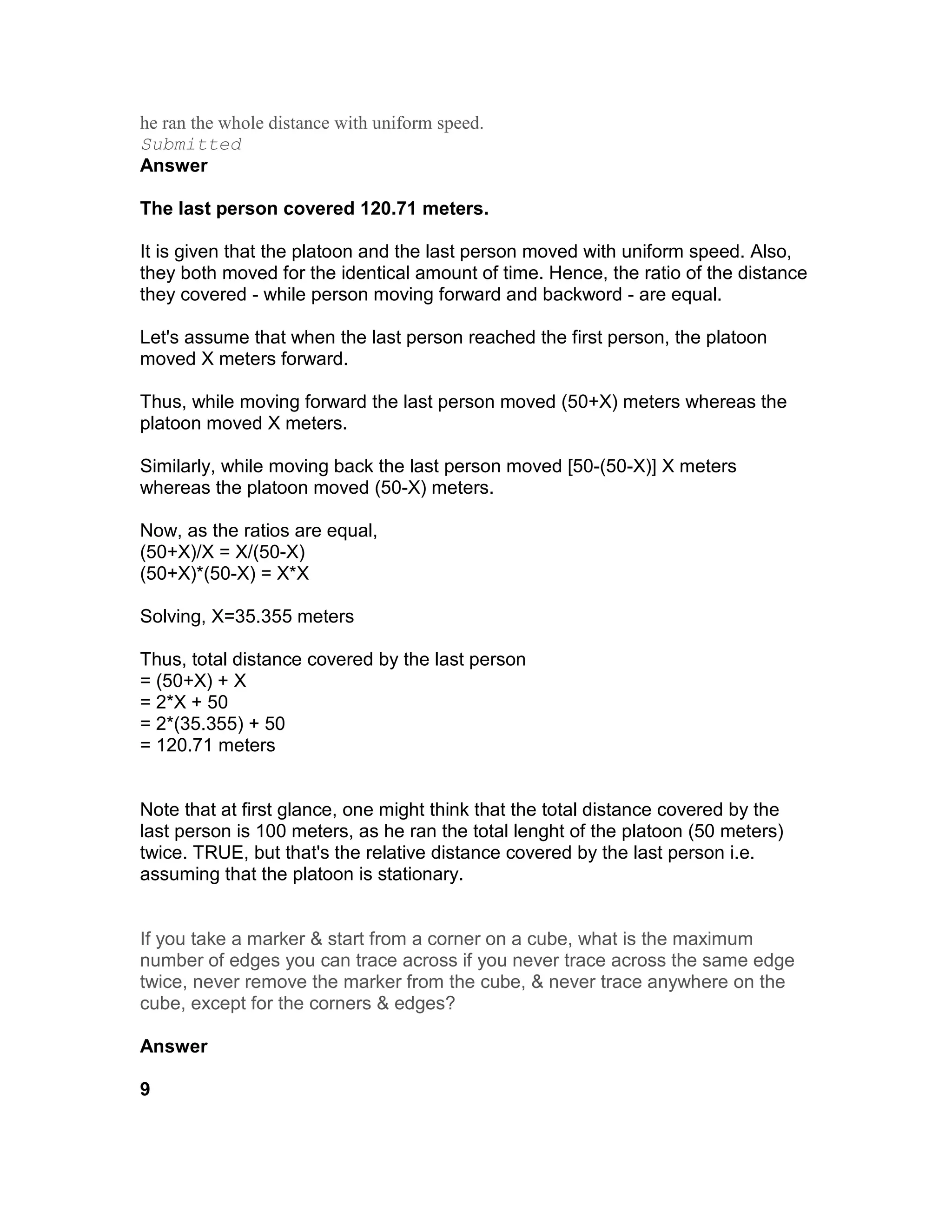 he ran the whole distance with uniform speed.
Submitted
Answer

The last person covered 120.71 meters.

It is given that the platoon and the last person moved with uniform speed. Also,
they both moved for the identical amount of time. Hence, the ratio of the distance
they covered - while person moving forward and backword - are equal.

Let's assume that when the last person reached the first person, the platoon
moved X meters forward.

Thus, while moving forward the last person moved (50+X) meters whereas the
platoon moved X meters.

Similarly, while moving back the last person moved [50-(50-X)] X meters
whereas the platoon moved (50-X) meters.

Now, as the ratios are equal,
(50+X)/X = X/(50-X)
(50+X)*(50-X) = X*X

Solving, X=35.355 meters

Thus, total distance covered by the last person
= (50+X) + X
= 2*X + 50
= 2*(35.355) + 50
= 120.71 meters


Note that at first glance, one might think that the total distance covered by the
last person is 100 meters, as he ran the total lenght of the platoon (50 meters)
twice. TRUE, but that's the relative distance covered by the last person i.e.
assuming that the platoon is stationary.


If you take a marker & start from a corner on a cube, what is the maximum
number of edges you can trace across if you never trace across the same edge
twice, never remove the marker from the cube, & never trace anywhere on the
cube, except for the corners & edges?

Answer

9
 