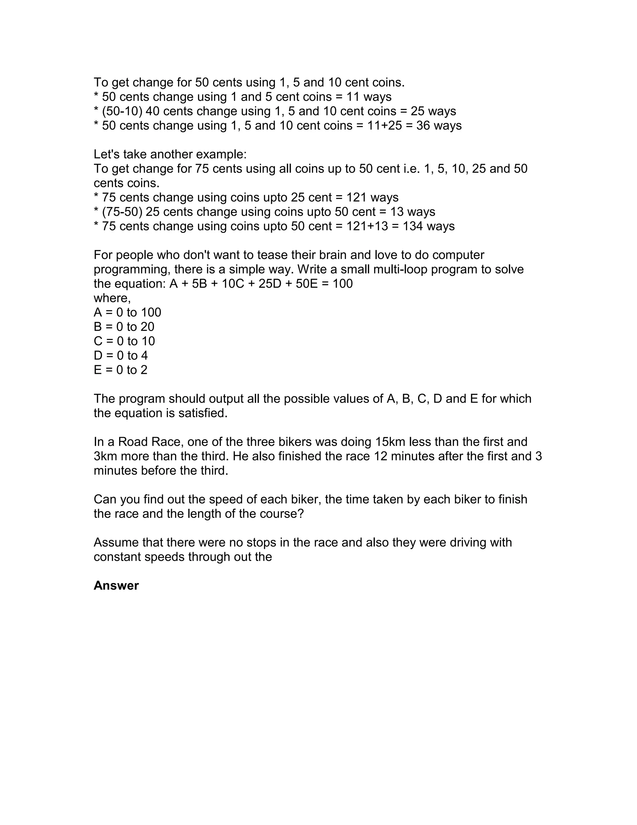 To get change for 50 cents using 1, 5 and 10 cent coins.
* 50 cents change using 1 and 5 cent coins = 11 ways
* (50-10) 40 cents change using 1, 5 and 10 cent coins = 25 ways
* 50 cents change using 1, 5 and 10 cent coins = 11+25 = 36 ways

Let's take another example:
To get change for 75 cents using all coins up to 50 cent i.e. 1, 5, 10, 25 and 50
cents coins.
* 75 cents change using coins upto 25 cent = 121 ways
* (75-50) 25 cents change using coins upto 50 cent = 13 ways
* 75 cents change using coins upto 50 cent = 121+13 = 134 ways

For people who don't want to tease their brain and love to do computer
programming, there is a simple way. Write a small multi-loop program to solve
the equation: A + 5B + 10C + 25D + 50E = 100
where,
A = 0 to 100
B = 0 to 20
C = 0 to 10
D = 0 to 4
E = 0 to 2

The program should output all the possible values of A, B, C, D and E for which
the equation is satisfied.

In a Road Race, one of the three bikers was doing 15km less than the first and
3km more than the third. He also finished the race 12 minutes after the first and 3
minutes before the third.

Can you find out the speed of each biker, the time taken by each biker to finish
the race and the length of the course?

Assume that there were no stops in the race and also they were driving with
constant speeds through out the

Answer
 