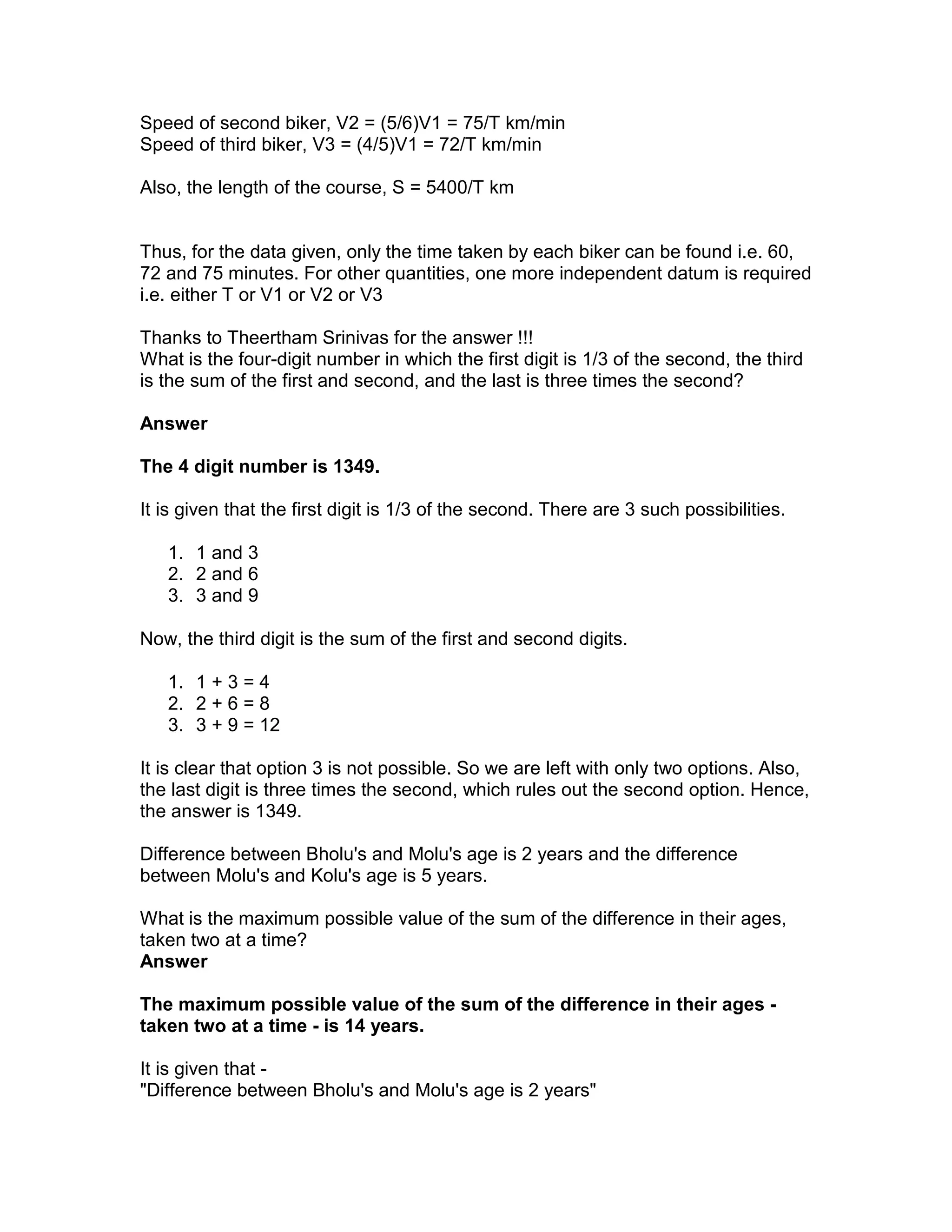 Speed of second biker, V2 = (5/6)V1 = 75/T km/min
Speed of third biker, V3 = (4/5)V1 = 72/T km/min

Also, the length of the course, S = 5400/T km


Thus, for the data given, only the time taken by each biker can be found i.e. 60,
72 and 75 minutes. For other quantities, one more independent datum is required
i.e. either T or V1 or V2 or V3

Thanks to Theertham Srinivas for the answer !!!
What is the four-digit number in which the first digit is 1/3 of the second, the third
is the sum of the first and second, and the last is three times the second?

Answer

The 4 digit number is 1349.

It is given that the first digit is 1/3 of the second. There are 3 such possibilities.

   1. 1 and 3
   2. 2 and 6
   3. 3 and 9

Now, the third digit is the sum of the first and second digits.

   1. 1 + 3 = 4
   2. 2 + 6 = 8
   3. 3 + 9 = 12

It is clear that option 3 is not possible. So we are left with only two options. Also,
the last digit is three times the second, which rules out the second option. Hence,
the answer is 1349.

Difference between Bholu's and Molu's age is 2 years and the difference
between Molu's and Kolu's age is 5 years.

What is the maximum possible value of the sum of the difference in their ages,
taken two at a time?
Answer

The maximum possible value of the sum of the difference in their ages -
taken two at a time - is 14 years.

It is given that -
"Difference between Bholu's and Molu's age is 2 years"
 