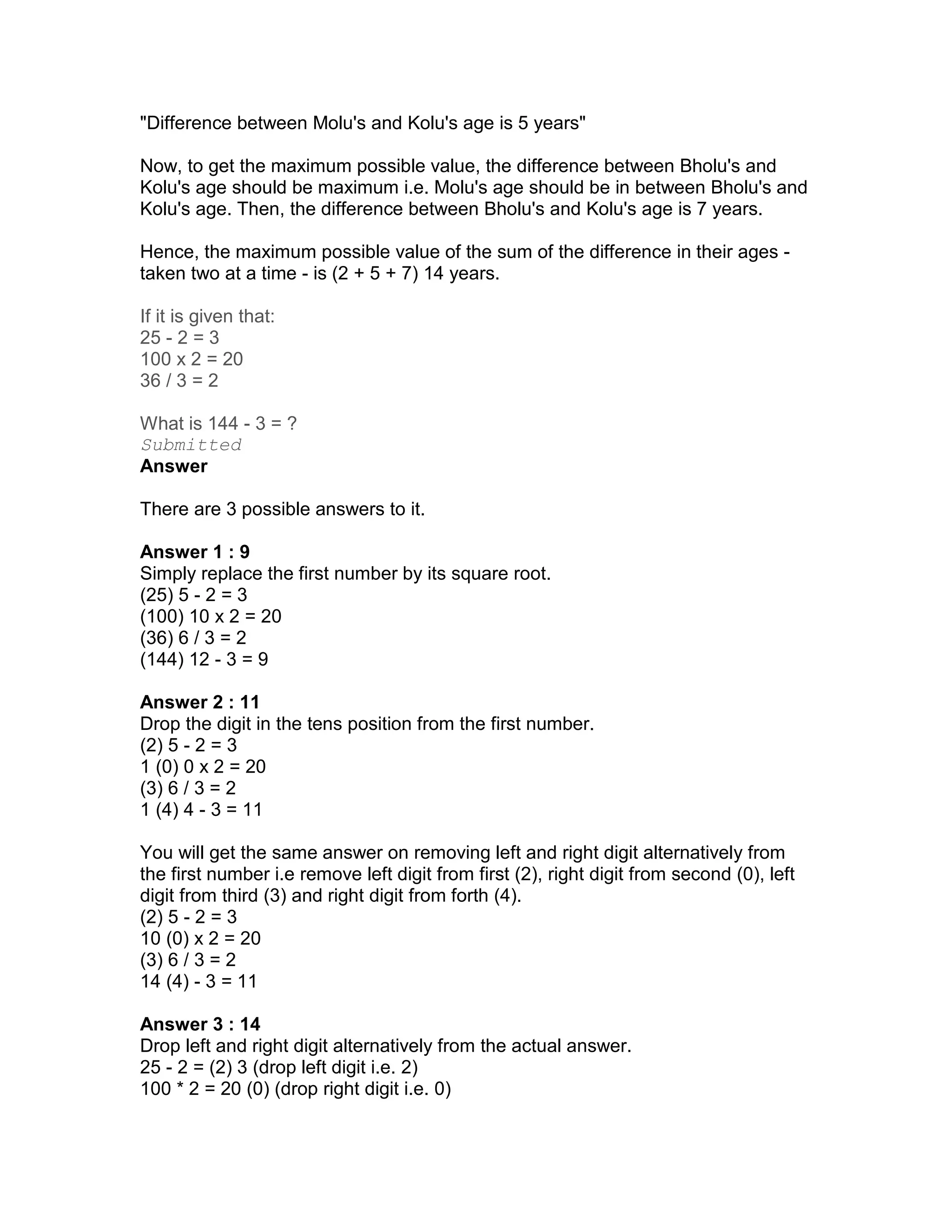 "Difference between Molu's and Kolu's age is 5 years"

Now, to get the maximum possible value, the difference between Bholu's and
Kolu's age should be maximum i.e. Molu's age should be in between Bholu's and
Kolu's age. Then, the difference between Bholu's and Kolu's age is 7 years.

Hence, the maximum possible value of the sum of the difference in their ages -
taken two at a time - is (2 + 5 + 7) 14 years.

If it is given that:
25 - 2 = 3
100 x 2 = 20
36 / 3 = 2

What is 144 - 3 = ?
Submitted
Answer

There are 3 possible answers to it.

Answer 1 : 9
Simply replace the first number by its square root.
(25) 5 - 2 = 3
(100) 10 x 2 = 20
(36) 6 / 3 = 2
(144) 12 - 3 = 9

Answer 2 : 11
Drop the digit in the tens position from the first number.
(2) 5 - 2 = 3
1 (0) 0 x 2 = 20
(3) 6 / 3 = 2
1 (4) 4 - 3 = 11

You will get the same answer on removing left and right digit alternatively from
the first number i.e remove left digit from first (2), right digit from second (0), left
digit from third (3) and right digit from forth (4).
(2) 5 - 2 = 3
10 (0) x 2 = 20
(3) 6 / 3 = 2
14 (4) - 3 = 11

Answer 3 : 14
Drop left and right digit alternatively from the actual answer.
25 - 2 = (2) 3 (drop left digit i.e. 2)
100 * 2 = 20 (0) (drop right digit i.e. 0)
 