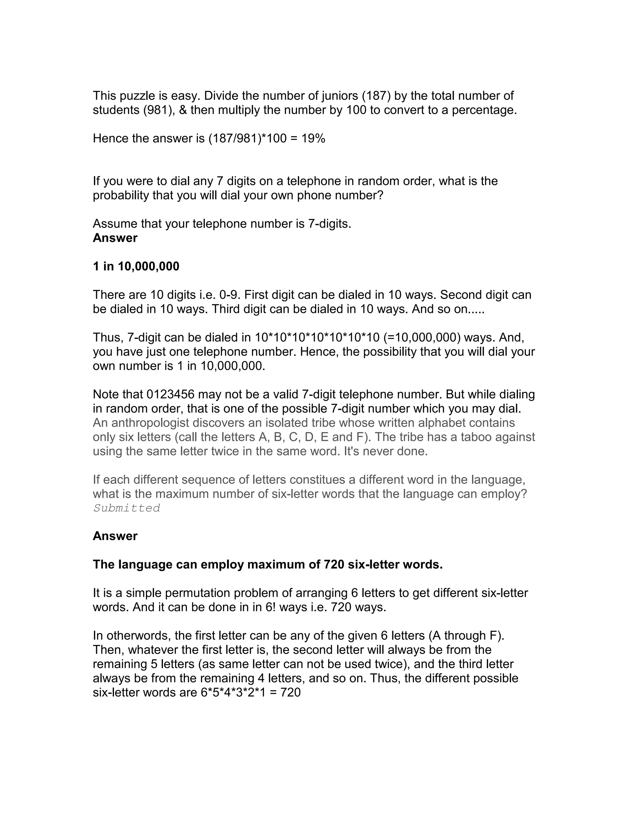 This puzzle is easy. Divide the number of juniors (187) by the total number of
students (981), & then multiply the number by 100 to convert to a percentage.

Hence the answer is (187/981)*100 = 19%


If you were to dial any 7 digits on a telephone in random order, what is the
probability that you will dial your own phone number?

Assume that your telephone number is 7-digits.
Answer

1 in 10,000,000

There are 10 digits i.e. 0-9. First digit can be dialed in 10 ways. Second digit can
be dialed in 10 ways. Third digit can be dialed in 10 ways. And so on.....

Thus, 7-digit can be dialed in 10*10*10*10*10*10*10 (=10,000,000) ways. And,
you have just one telephone number. Hence, the possibility that you will dial your
own number is 1 in 10,000,000.

Note that 0123456 may not be a valid 7-digit telephone number. But while dialing
in random order, that is one of the possible 7-digit number which you may dial.
An anthropologist discovers an isolated tribe whose written alphabet contains
only six letters (call the letters A, B, C, D, E and F). The tribe has a taboo against
using the same letter twice in the same word. It's never done.

If each different sequence of letters constitues a different word in the language,
what is the maximum number of six-letter words that the language can employ?
Submitted

Answer

The language can employ maximum of 720 six-letter words.

It is a simple permutation problem of arranging 6 letters to get different six-letter
words. And it can be done in in 6! ways i.e. 720 ways.

In otherwords, the first letter can be any of the given 6 letters (A through F).
Then, whatever the first letter is, the second letter will always be from the
remaining 5 letters (as same letter can not be used twice), and the third letter
always be from the remaining 4 letters, and so on. Thus, the different possible
six-letter words are 6*5*4*3*2*1 = 720
 