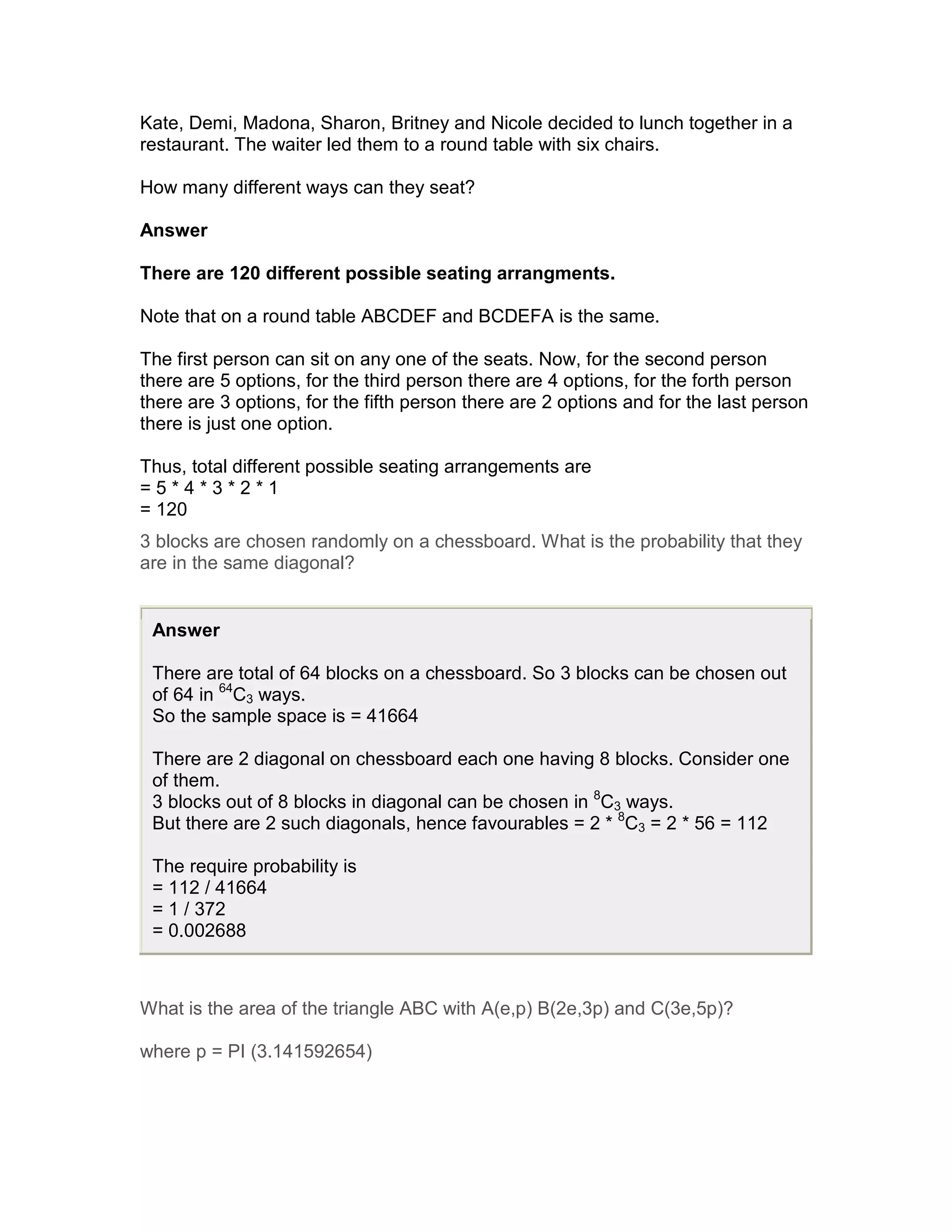 Kate, Demi, Madona, Sharon, Britney and Nicole decided to lunch together in a
restaurant. The waiter led them to a round table with six chairs.

How many different ways can they seat?

Answer

There are 120 different possible seating arrangments.

Note that on a round table ABCDEF and BCDEFA is the same.

The first person can sit on any one of the seats. Now, for the second person
there are 5 options, for the third person there are 4 options, for the forth person
there are 3 options, for the fifth person there are 2 options and for the last person
there is just one option.

Thus, total different possible seating arrangements are
=5*4*3*2*1
= 120
3 blocks are chosen randomly on a chessboard. What is the probability that they
are in the same diagonal?


 Answer

 There are total of 64 blocks on a chessboard. So 3 blocks can be chosen out
 of 64 in 64C3 ways.
 So the sample space is = 41664

 There are 2 diagonal on chessboard each one having 8 blocks. Consider one
 of them.
 3 blocks out of 8 blocks in diagonal can be chosen in 8C3 ways.
 But there are 2 such diagonals, hence favourables = 2 * 8C3 = 2 * 56 = 112

 The require probability is
 = 112 / 41664
 = 1 / 372
 = 0.002688



What is the area of the triangle ABC with A(e,p) B(2e,3p) and C(3e,5p)?

where p = PI (3.141592654)
 