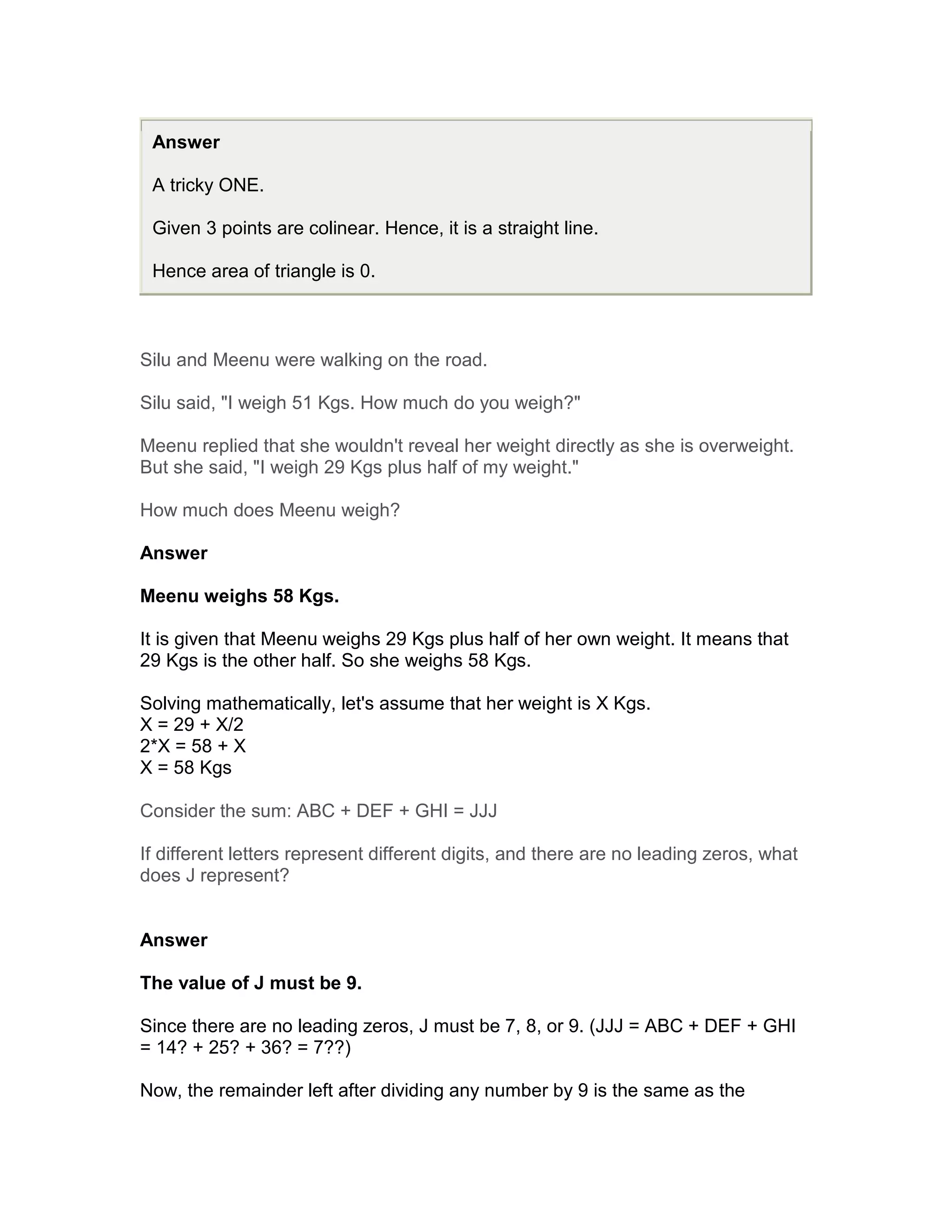 Answer

 A tricky ONE.

 Given 3 points are colinear. Hence, it is a straight line.

 Hence area of triangle is 0.



Silu and Meenu were walking on the road.

Silu said, "I weigh 51 Kgs. How much do you weigh?"

Meenu replied that she wouldn't reveal her weight directly as she is overweight.
But she said, "I weigh 29 Kgs plus half of my weight."

How much does Meenu weigh?

Answer

Meenu weighs 58 Kgs.

It is given that Meenu weighs 29 Kgs plus half of her own weight. It means that
29 Kgs is the other half. So she weighs 58 Kgs.

Solving mathematically, let's assume that her weight is X Kgs.
X = 29 + X/2
2*X = 58 + X
X = 58 Kgs

Consider the sum: ABC + DEF + GHI = JJJ

If different letters represent different digits, and there are no leading zeros, what
does J represent?


Answer

The value of J must be 9.

Since there are no leading zeros, J must be 7, 8, or 9. (JJJ = ABC + DEF + GHI
= 14? + 25? + 36? = 7??)

Now, the remainder left after dividing any number by 9 is the same as the
 