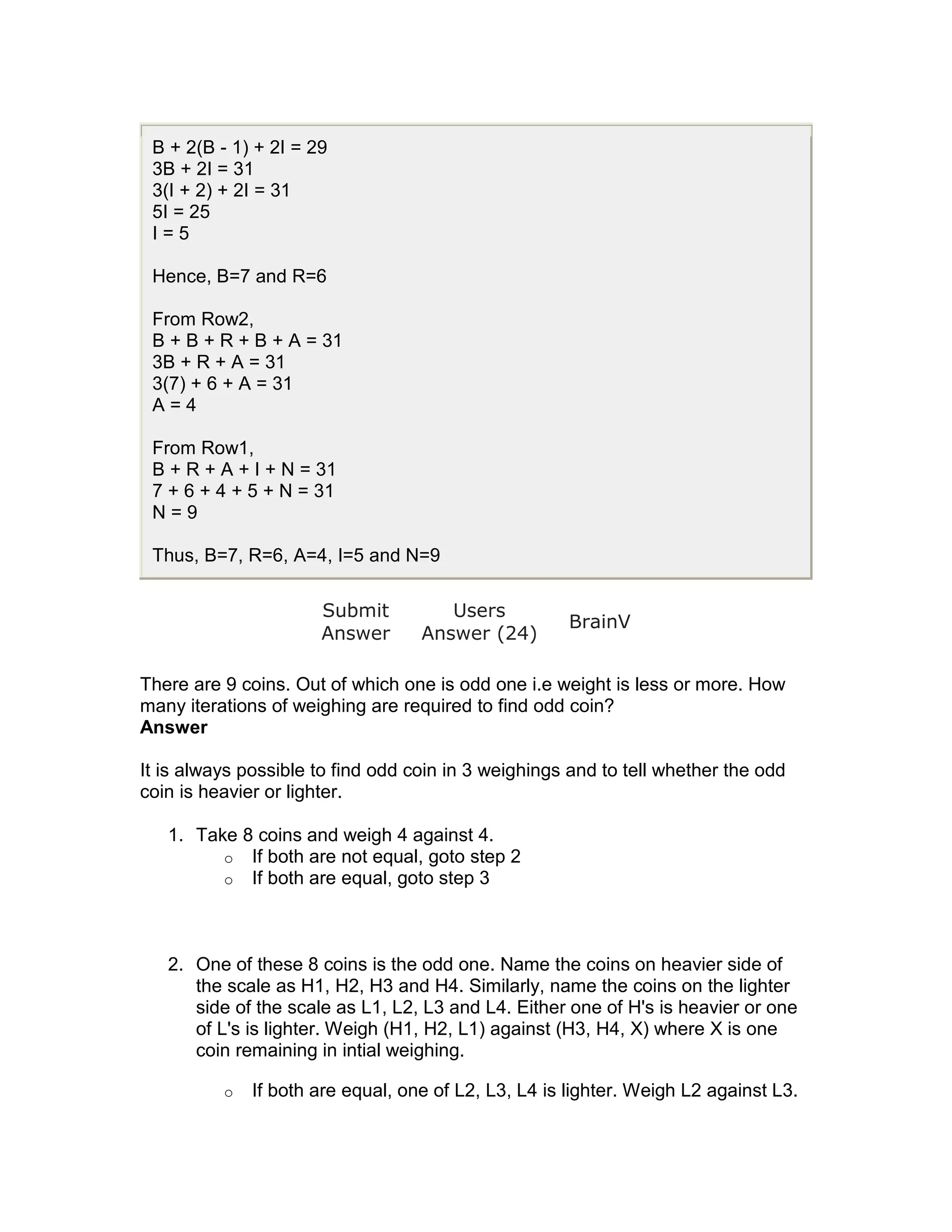 B + 2(B - 1) + 2I = 29
 3B + 2I = 31
 3(I + 2) + 2I = 31
 5I = 25
 I=5

 Hence, B=7 and R=6

 From Row2,
 B + B + R + B + A = 31
 3B + R + A = 31
 3(7) + 6 + A = 31
 A=4

 From Row1,
 B + R + A + I + N = 31
 7 + 6 + 4 + 5 + N = 31
 N=9

 Thus, B=7, R=6, A=4, I=5 and N=9

                      Submit          Users
                                                      BrainV
                      Answer       Answer (24)

There are 9 coins. Out of which one is odd one i.e weight is less or more. How
many iterations of weighing are required to find odd coin?
Answer

It is always possible to find odd coin in 3 weighings and to tell whether the odd
coin is heavier or lighter.

   1. Take 8 coins and weigh 4 against 4.
         o If both are not equal, goto step 2
         o If both are equal, goto step 3




   2. One of these 8 coins is the odd one. Name the coins on heavier side of
      the scale as H1, H2, H3 and H4. Similarly, name the coins on the lighter
      side of the scale as L1, L2, L3 and L4. Either one of H's is heavier or one
      of L's is lighter. Weigh (H1, H2, L1) against (H3, H4, X) where X is one
      coin remaining in intial weighing.

          o   If both are equal, one of L2, L3, L4 is lighter. Weigh L2 against L3.
 