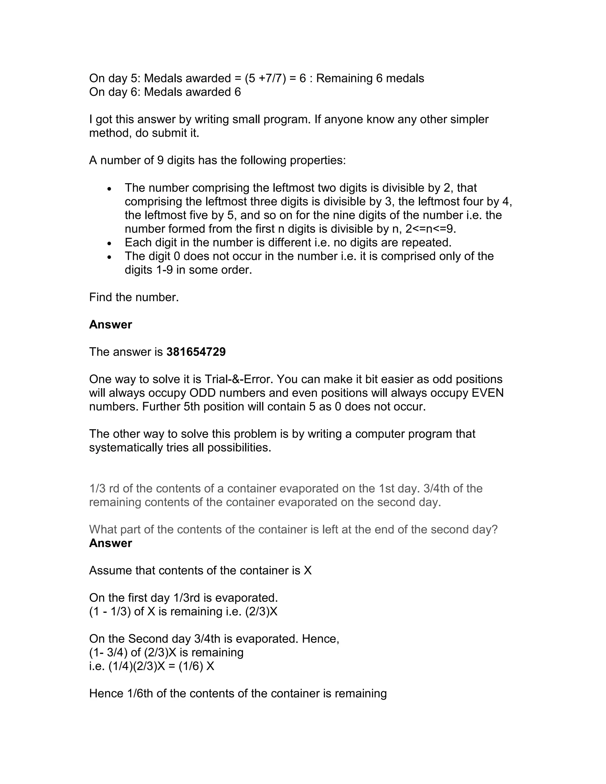 On day 5: Medals awarded = (5 +7/7) = 6 : Remaining 6 medals
On day 6: Medals awarded 6

I got this answer by writing small program. If anyone know any other simpler
method, do submit it.

A number of 9 digits has the following properties:

   •   The number comprising the leftmost two digits is divisible by 2, that
       comprising the leftmost three digits is divisible by 3, the leftmost four by 4,
       the leftmost five by 5, and so on for the nine digits of the number i.e. the
       number formed from the first n digits is divisible by n, 2<=n<=9.
   •   Each digit in the number is different i.e. no digits are repeated.
   •   The digit 0 does not occur in the number i.e. it is comprised only of the
       digits 1-9 in some order.

Find the number.

Answer

The answer is 381654729

One way to solve it is Trial-&-Error. You can make it bit easier as odd positions
will always occupy ODD numbers and even positions will always occupy EVEN
numbers. Further 5th position will contain 5 as 0 does not occur.

The other way to solve this problem is by writing a computer program that
systematically tries all possibilities.


1/3 rd of the contents of a container evaporated on the 1st day. 3/4th of the
remaining contents of the container evaporated on the second day.

What part of the contents of the container is left at the end of the second day?
Answer

Assume that contents of the container is X

On the first day 1/3rd is evaporated.
(1 - 1/3) of X is remaining i.e. (2/3)X

On the Second day 3/4th is evaporated. Hence,
(1- 3/4) of (2/3)X is remaining
i.e. (1/4)(2/3)X = (1/6) X

Hence 1/6th of the contents of the container is remaining
 