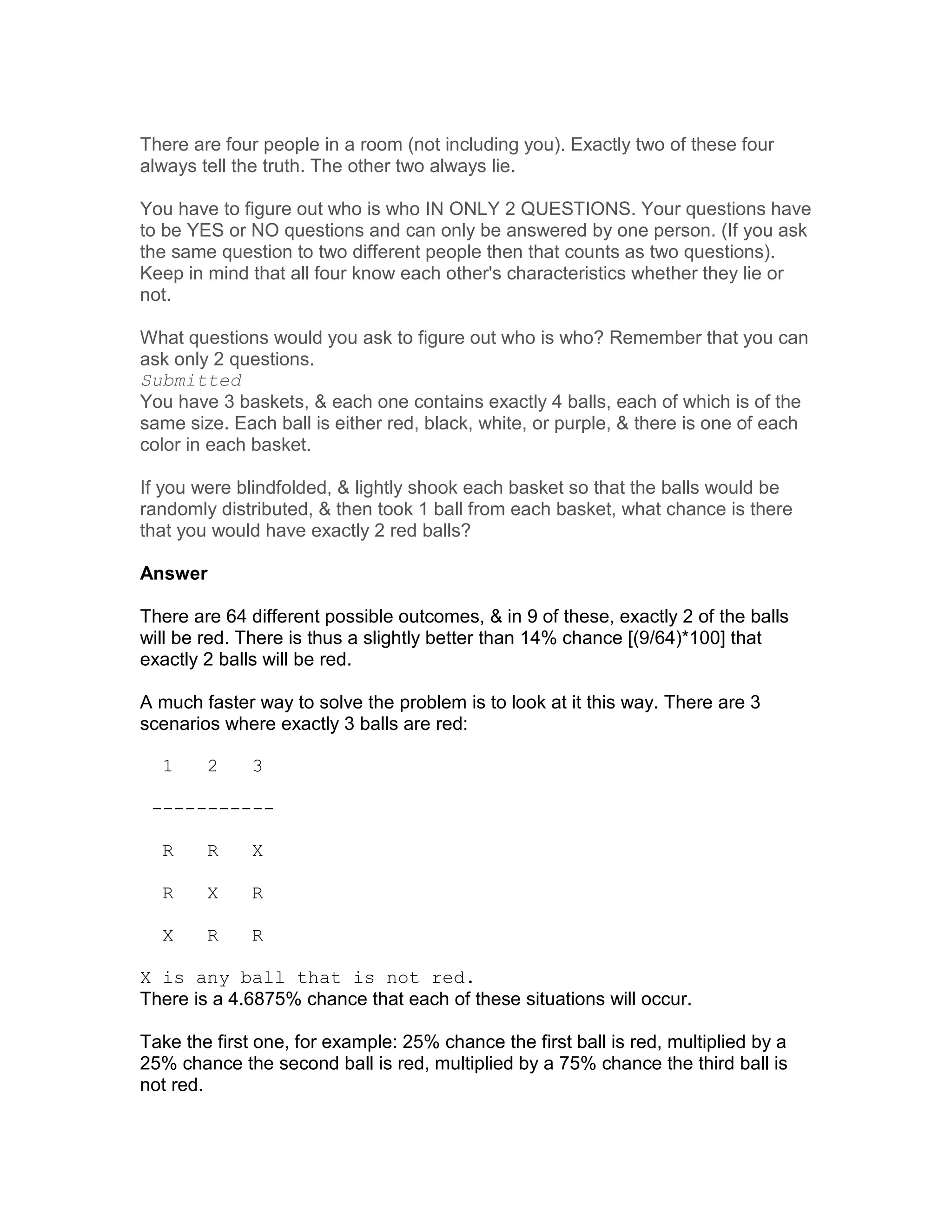There are four people in a room (not including you). Exactly two of these four
always tell the truth. The other two always lie.

You have to figure out who is who IN ONLY 2 QUESTIONS. Your questions have
to be YES or NO questions and can only be answered by one person. (If you ask
the same question to two different people then that counts as two questions).
Keep in mind that all four know each other's characteristics whether they lie or
not.

What questions would you ask to figure out who is who? Remember that you can
ask only 2 questions.
Submitted
You have 3 baskets, & each one contains exactly 4 balls, each of which is of the
same size. Each ball is either red, black, white, or purple, & there is one of each
color in each basket.

If you were blindfolded, & lightly shook each basket so that the balls would be
randomly distributed, & then took 1 ball from each basket, what chance is there
that you would have exactly 2 red balls?

Answer

There are 64 different possible outcomes, & in 9 of these, exactly 2 of the balls
will be red. There is thus a slightly better than 14% chance [(9/64)*100] that
exactly 2 balls will be red.

A much faster way to solve the problem is to look at it this way. There are 3
scenarios where exactly 3 balls are red:

  1     2     3

 -----------

  R     R     X

  R     X     R

  X     R     R

X is any ball that is not red.
There is a 4.6875% chance that each of these situations will occur.

Take the first one, for example: 25% chance the first ball is red, multiplied by a
25% chance the second ball is red, multiplied by a 75% chance the third ball is
not red.
 