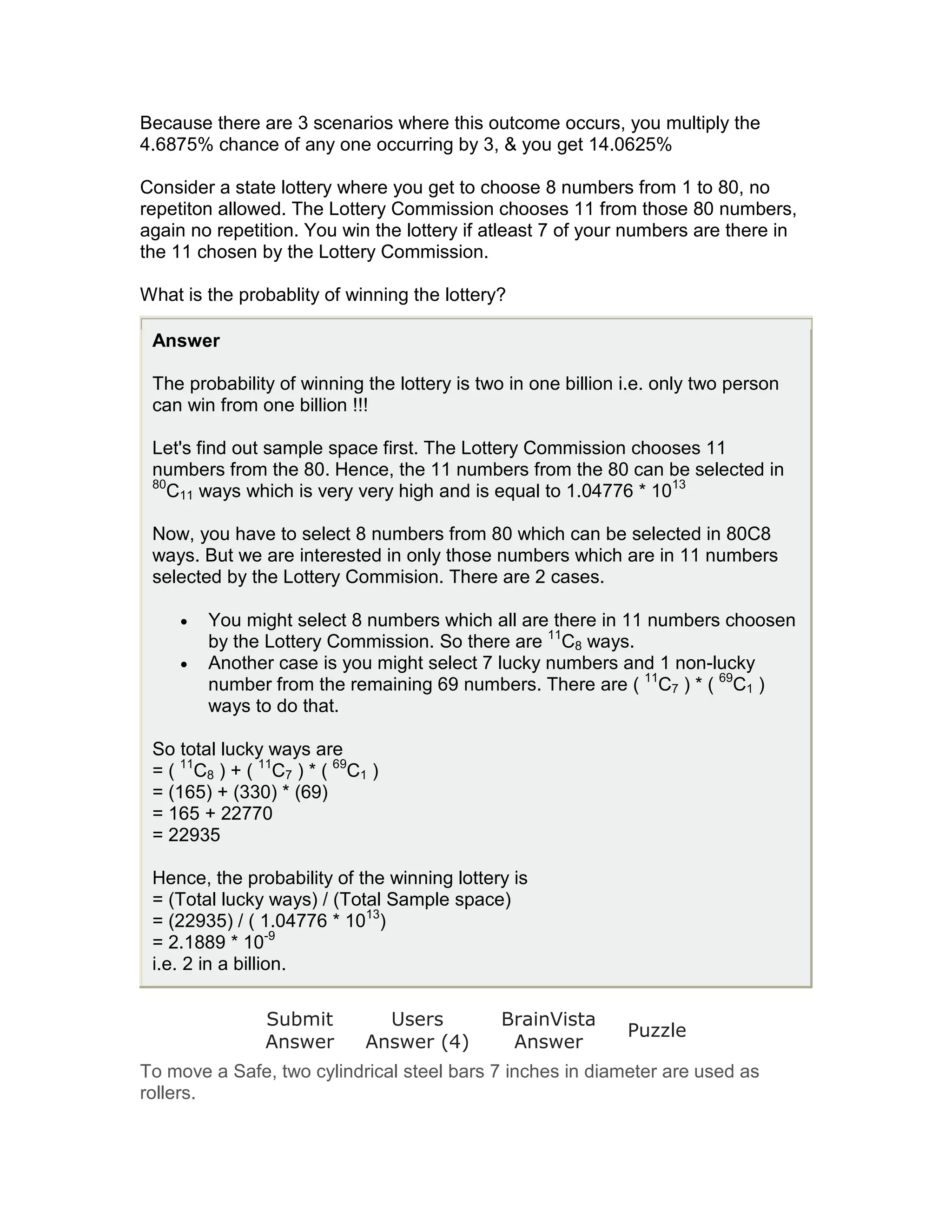 Because there are 3 scenarios where this outcome occurs, you multiply the
4.6875% chance of any one occurring by 3, & you get 14.0625%

Consider a state lottery where you get to choose 8 numbers from 1 to 80, no
repetiton allowed. The Lottery Commission chooses 11 from those 80 numbers,
again no repetition. You win the lottery if atleast 7 of your numbers are there in
the 11 chosen by the Lottery Commission.

What is the probablity of winning the lottery?

 Answer

 The probability of winning the lottery is two in one billion i.e. only two person
 can win from one billion !!!

 Let's find out sample space first. The Lottery Commission chooses 11
 numbers from the 80. Hence, the 11 numbers from the 80 can be selected in
 80
   C11 ways which is very very high and is equal to 1.04776 * 1013

 Now, you have to select 8 numbers from 80 which can be selected in 80C8
 ways. But we are interested in only those numbers which are in 11 numbers
 selected by the Lottery Commision. There are 2 cases.

     •   You might select 8 numbers which all are there in 11 numbers choosen
         by the Lottery Commission. So there are 11C8 ways.
     •   Another case is you might select 7 lucky numbers and 1 non-lucky
         number from the remaining 69 numbers. There are ( 11C7 ) * ( 69C1 )
         ways to do that.

 So total lucky ways are
 = ( 11C8 ) + ( 11C7 ) * ( 69C1 )
 = (165) + (330) * (69)
 = 165 + 22770
 = 22935

 Hence, the probability of the winning lottery is
 = (Total lucky ways) / (Total Sample space)
 = (22935) / ( 1.04776 * 1013)
 = 2.1889 * 10-9
 i.e. 2 in a billion.

                 Submit          Users        BrainVista
                                                              Puzzle
                 Answer        Answer (4)      Answer
To move a Safe, two cylindrical steel bars 7 inches in diameter are used as
rollers.
 