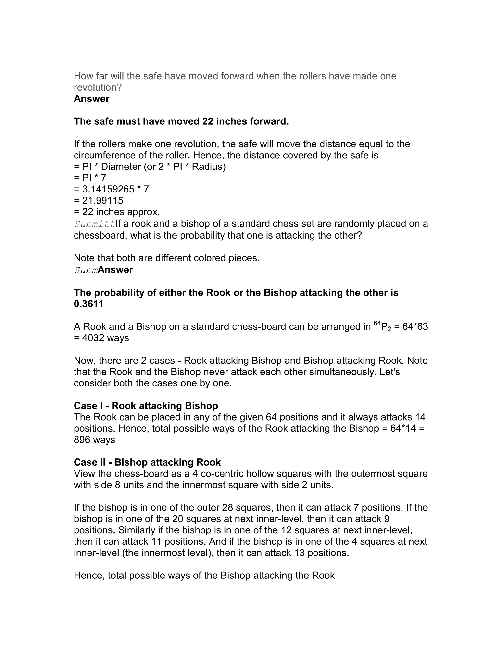 How far will the safe have moved forward when the rollers have made one
revolution?
Answer

The safe must have moved 22 inches forward.

If the rollers make one revolution, the safe will move the distance equal to the
circumference of the roller. Hence, the distance covered by the safe is
= PI * Diameter (or 2 * PI * Radius)
= PI * 7
= 3.14159265 * 7
= 21.99115
= 22 inches approx.
SubmittIf a rook and a bishop of a standard chess set are randomly placed on a
chessboard, what is the probability that one is attacking the other?

Note that both are different colored pieces.
SubmAnswer

The probability of either the Rook or the Bishop attacking the other is
0.3611

A Rook and a Bishop on a standard chess-board can be arranged in 64P2 = 64*63
= 4032 ways

Now, there are 2 cases - Rook attacking Bishop and Bishop attacking Rook. Note
that the Rook and the Bishop never attack each other simultaneously. Let's
consider both the cases one by one.

Case I - Rook attacking Bishop
The Rook can be placed in any of the given 64 positions and it always attacks 14
positions. Hence, total possible ways of the Rook attacking the Bishop = 64*14 =
896 ways

Case II - Bishop attacking Rook
View the chess-board as a 4 co-centric hollow squares with the outermost square
with side 8 units and the innermost square with side 2 units.

If the bishop is in one of the outer 28 squares, then it can attack 7 positions. If the
bishop is in one of the 20 squares at next inner-level, then it can attack 9
positions. Similarly if the bishop is in one of the 12 squares at next inner-level,
then it can attack 11 positions. And if the bishop is in one of the 4 squares at next
inner-level (the innermost level), then it can attack 13 positions.

Hence, total possible ways of the Bishop attacking the Rook
 