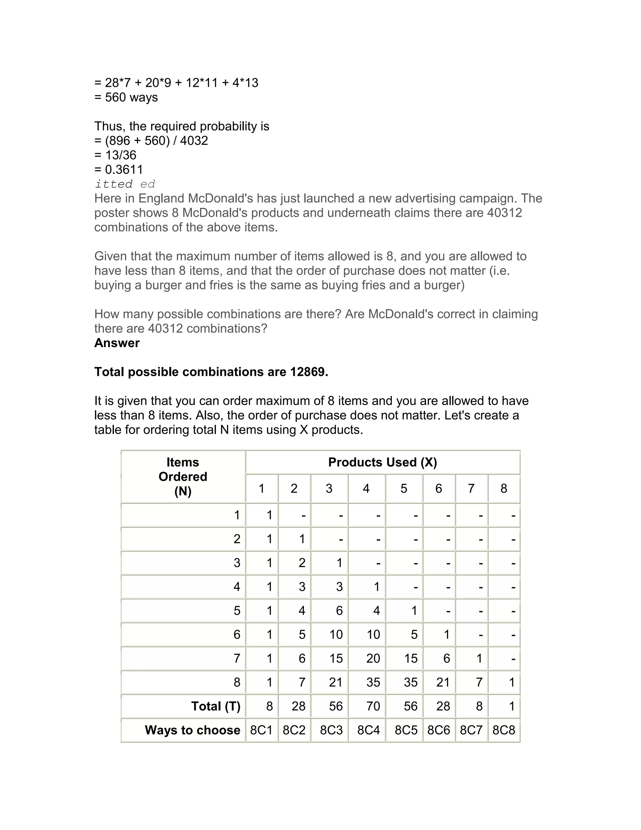 = 28*7 + 20*9 + 12*11 + 4*13
= 560 ways

Thus, the required probability is
= (896 + 560) / 4032
= 13/36
= 0.3611
itted ed
Here in England McDonald's has just launched a new advertising campaign. The
poster shows 8 McDonald's products and underneath claims there are 40312
combinations of the above items.

Given that the maximum number of items allowed is 8, and you are allowed to
have less than 8 items, and that the order of purchase does not matter (i.e.
buying a burger and fries is the same as buying fries and a burger)

How many possible combinations are there? Are McDonald's correct in claiming
there are 40312 combinations?
Answer

Total possible combinations are 12869.

It is given that you can order maximum of 8 items and you are allowed to have
less than 8 items. Also, the order of purchase does not matter. Let's create a
table for ordering total N items using X products.

            Items                             Products Used (X)
           Ordered
              (N)            1       2       3       4       5       6       7       8

                         1       1       -       -       -       -       -       -       -
                         2       1       1       -       -       -       -       -       -
                         3       1       2       1       -       -       -       -       -
                         4       1       3       3       1       -       -       -       -
                         5       1       4       6       4       1       -       -       -
                         6       1       5    10      10         5       1       -       -
                         7       1       6    15      20      15         6       1       -
                         8       1       7    21      35      35     21          7       1
                 Total (T)       8   28       56      70      56     28          8       1
         Ways to choose 8C1 8C2              8C3     8C4     8C5 8C6 8C7 8C8
 