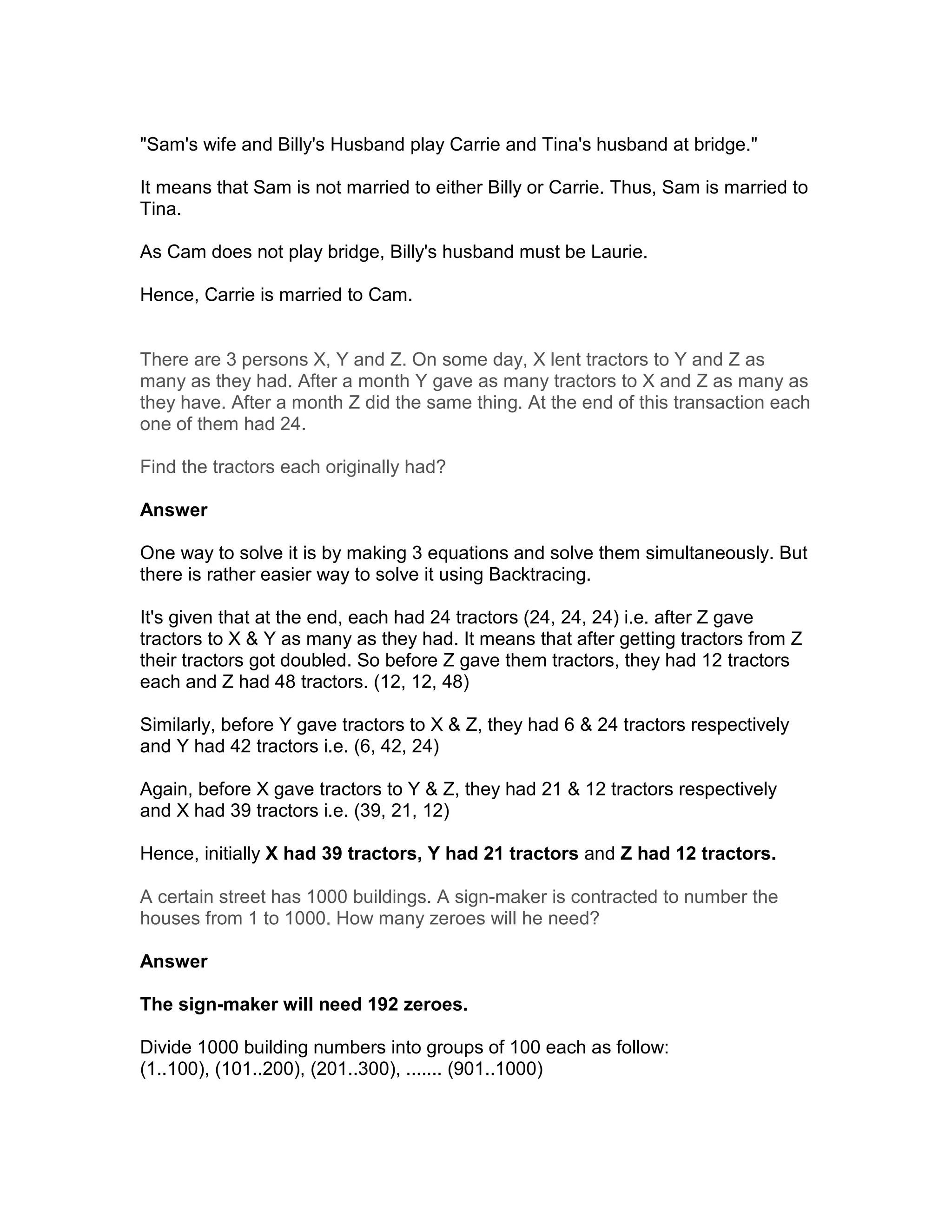 "Sam's wife and Billy's Husband play Carrie and Tina's husband at bridge."

It means that Sam is not married to either Billy or Carrie. Thus, Sam is married to
Tina.

As Cam does not play bridge, Billy's husband must be Laurie.

Hence, Carrie is married to Cam.


There are 3 persons X, Y and Z. On some day, X lent tractors to Y and Z as
many as they had. After a month Y gave as many tractors to X and Z as many as
they have. After a month Z did the same thing. At the end of this transaction each
one of them had 24.

Find the tractors each originally had?

Answer

One way to solve it is by making 3 equations and solve them simultaneously. But
there is rather easier way to solve it using Backtracing.

It's given that at the end, each had 24 tractors (24, 24, 24) i.e. after Z gave
tractors to X & Y as many as they had. It means that after getting tractors from Z
their tractors got doubled. So before Z gave them tractors, they had 12 tractors
each and Z had 48 tractors. (12, 12, 48)

Similarly, before Y gave tractors to X & Z, they had 6 & 24 tractors respectively
and Y had 42 tractors i.e. (6, 42, 24)

Again, before X gave tractors to Y & Z, they had 21 & 12 tractors respectively
and X had 39 tractors i.e. (39, 21, 12)

Hence, initially X had 39 tractors, Y had 21 tractors and Z had 12 tractors.

A certain street has 1000 buildings. A sign-maker is contracted to number the
houses from 1 to 1000. How many zeroes will he need?

Answer

The sign-maker will need 192 zeroes.

Divide 1000 building numbers into groups of 100 each as follow:
(1..100), (101..200), (201..300), ....... (901..1000)
 
