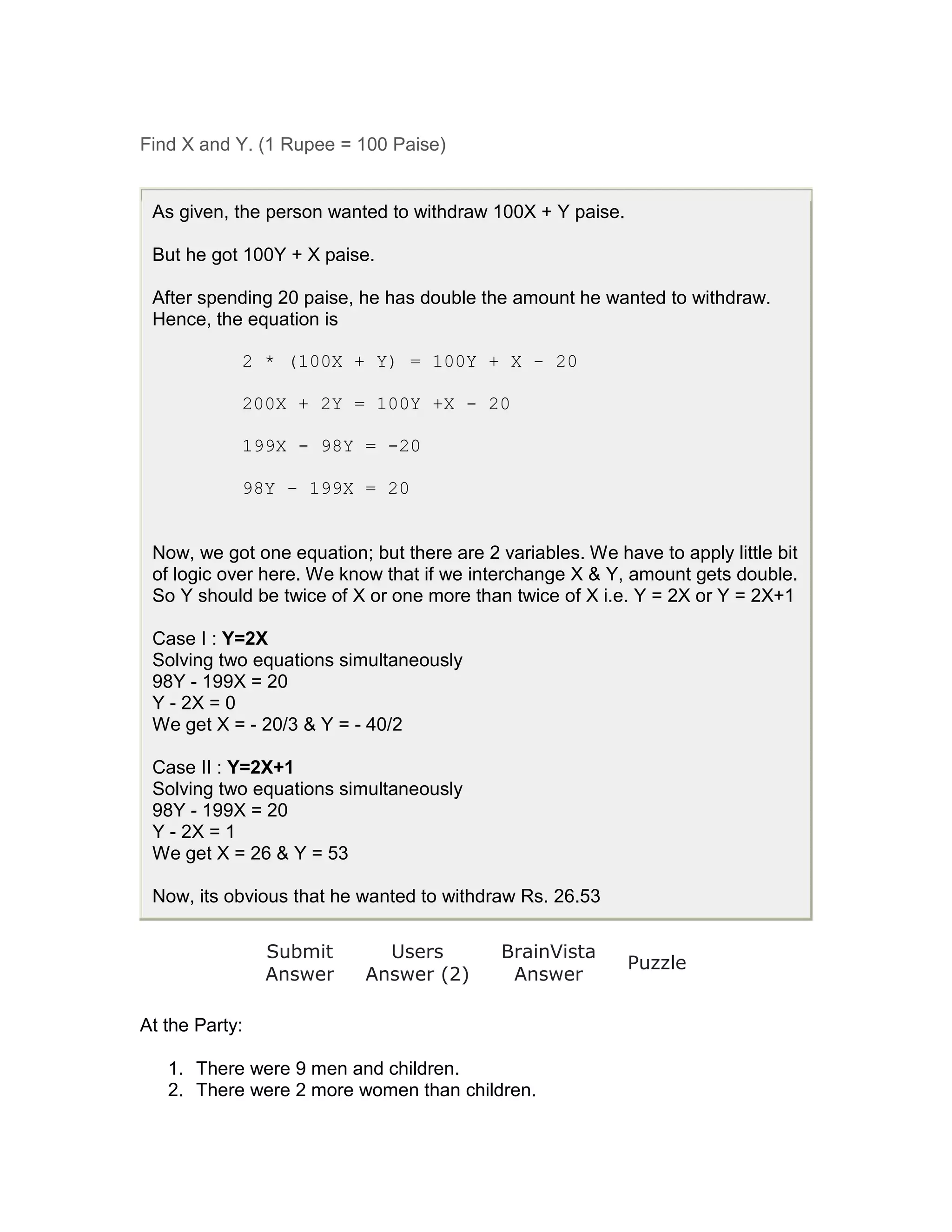 Find X and Y. (1 Rupee = 100 Paise)


 As given, the person wanted to withdraw 100X + Y paise.

 But he got 100Y + X paise.

 After spending 20 paise, he has double the amount he wanted to withdraw.
 Hence, the equation is

            2 * (100X + Y) = 100Y + X - 20

            200X + 2Y = 100Y +X - 20

            199X - 98Y = -20

            98Y - 199X = 20


 Now, we got one equation; but there are 2 variables. We have to apply little bit
 of logic over here. We know that if we interchange X & Y, amount gets double.
 So Y should be twice of X or one more than twice of X i.e. Y = 2X or Y = 2X+1

 Case I : Y=2X
 Solving two equations simultaneously
 98Y - 199X = 20
 Y - 2X = 0
 We get X = - 20/3 & Y = - 40/2

 Case II : Y=2X+1
 Solving two equations simultaneously
 98Y - 199X = 20
 Y - 2X = 1
 We get X = 26 & Y = 53

 Now, its obvious that he wanted to withdraw Rs. 26.53

                Submit       Users          BrainVista
                                                           Puzzle
                Answer     Answer (2)        Answer

At the Party:

   1. There were 9 men and children.
   2. There were 2 more women than children.
 