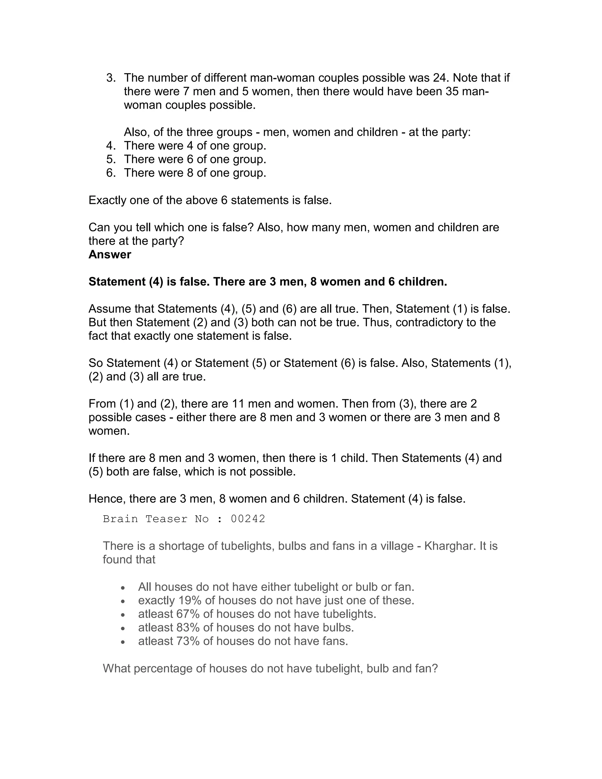 3. The number of different man-woman couples possible was 24. Note that if
      there were 7 men and 5 women, then there would have been 35 man-
      woman couples possible.

      Also, of the three groups - men, women and children - at the party:
   4. There were 4 of one group.
   5. There were 6 of one group.
   6. There were 8 of one group.

Exactly one of the above 6 statements is false.

Can you tell which one is false? Also, how many men, women and children are
there at the party?
Answer

Statement (4) is false. There are 3 men, 8 women and 6 children.

Assume that Statements (4), (5) and (6) are all true. Then, Statement (1) is false.
But then Statement (2) and (3) both can not be true. Thus, contradictory to the
fact that exactly one statement is false.

So Statement (4) or Statement (5) or Statement (6) is false. Also, Statements (1),
(2) and (3) all are true.

From (1) and (2), there are 11 men and women. Then from (3), there are 2
possible cases - either there are 8 men and 3 women or there are 3 men and 8
women.

If there are 8 men and 3 women, then there is 1 child. Then Statements (4) and
(5) both are false, which is not possible.

Hence, there are 3 men, 8 women and 6 children. Statement (4) is false.
  Brain Teaser No : 00242

  There is a shortage of tubelights, bulbs and fans in a village - Kharghar. It is
  found that

      •   All houses do not have either tubelight or bulb or fan.
      •   exactly 19% of houses do not have just one of these.
      •   atleast 67% of houses do not have tubelights.
      •   atleast 83% of houses do not have bulbs.
      •   atleast 73% of houses do not have fans.

  What percentage of houses do not have tubelight, bulb and fan?
 