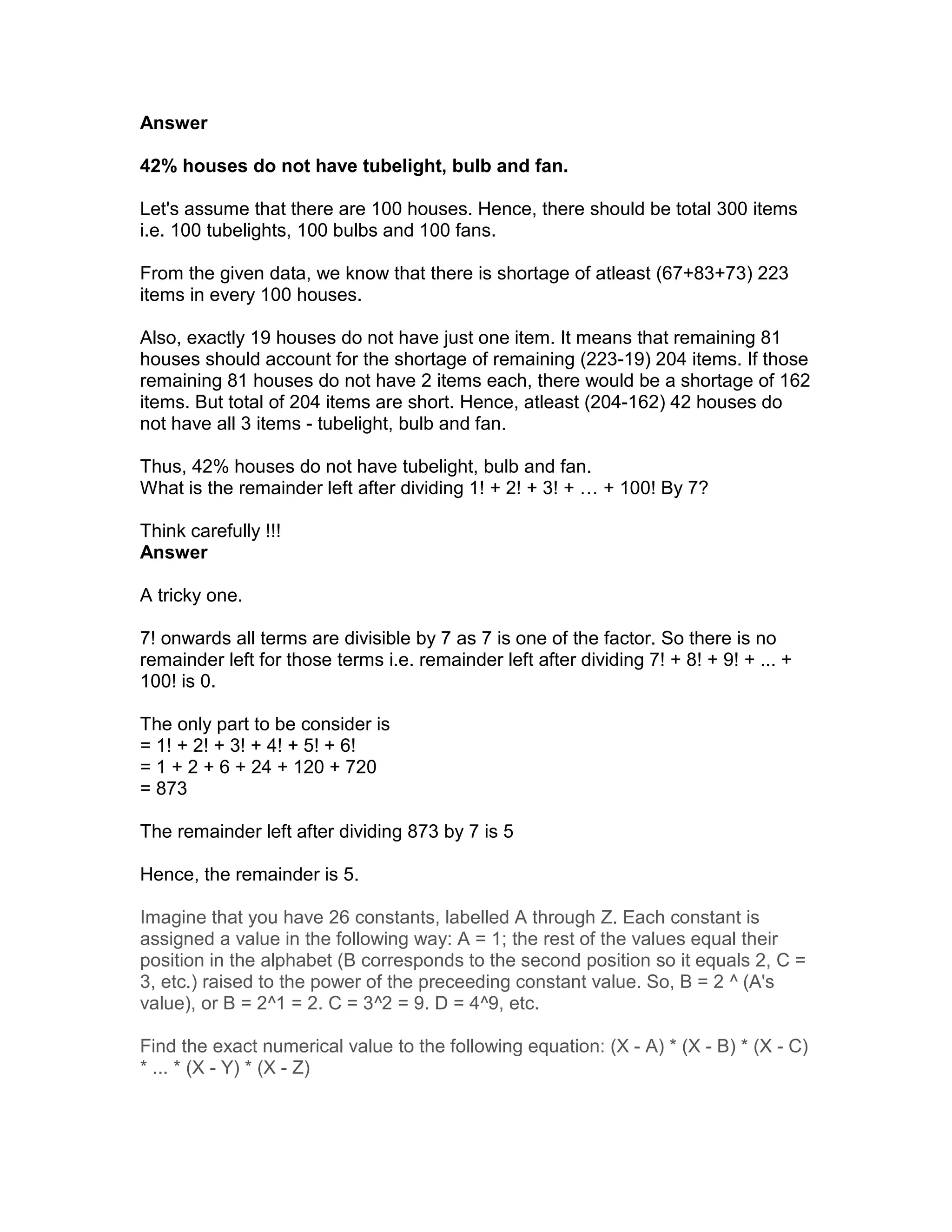 Answer

42% houses do not have tubelight, bulb and fan.

Let's assume that there are 100 houses. Hence, there should be total 300 items
i.e. 100 tubelights, 100 bulbs and 100 fans.

From the given data, we know that there is shortage of atleast (67+83+73) 223
items in every 100 houses.

Also, exactly 19 houses do not have just one item. It means that remaining 81
houses should account for the shortage of remaining (223-19) 204 items. If those
remaining 81 houses do not have 2 items each, there would be a shortage of 162
items. But total of 204 items are short. Hence, atleast (204-162) 42 houses do
not have all 3 items - tubelight, bulb and fan.

Thus, 42% houses do not have tubelight, bulb and fan.
What is the remainder left after dividing 1! + 2! + 3! + … + 100! By 7?

Think carefully !!!
Answer

A tricky one.

7! onwards all terms are divisible by 7 as 7 is one of the factor. So there is no
remainder left for those terms i.e. remainder left after dividing 7! + 8! + 9! + ... +
100! is 0.

The only part to be consider is
= 1! + 2! + 3! + 4! + 5! + 6!
= 1 + 2 + 6 + 24 + 120 + 720
= 873

The remainder left after dividing 873 by 7 is 5

Hence, the remainder is 5.

Imagine that you have 26 constants, labelled A through Z. Each constant is
assigned a value in the following way: A = 1; the rest of the values equal their
position in the alphabet (B corresponds to the second position so it equals 2, C =
3, etc.) raised to the power of the preceeding constant value. So, B = 2 ^ (A's
value), or B = 2^1 = 2. C = 3^2 = 9. D = 4^9, etc.

Find the exact numerical value to the following equation: (X - A) * (X - B) * (X - C)
* ... * (X - Y) * (X - Z)
 