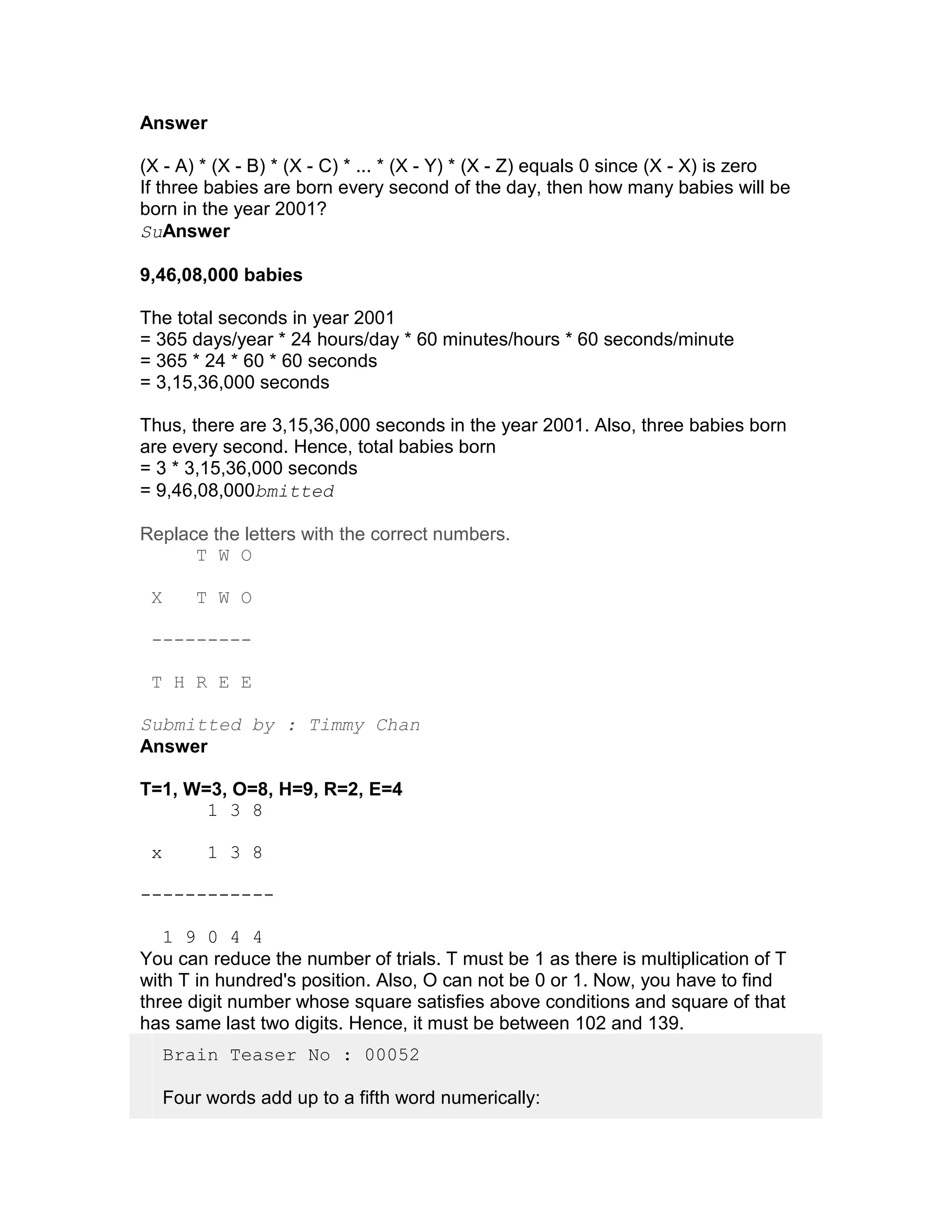 Answer

(X - A) * (X - B) * (X - C) * ... * (X - Y) * (X - Z) equals 0 since (X - X) is zero
If three babies are born every second of the day, then how many babies will be
born in the year 2001?
SuAnswer

9,46,08,000 babies

The total seconds in year 2001
= 365 days/year * 24 hours/day * 60 minutes/hours * 60 seconds/minute
= 365 * 24 * 60 * 60 seconds
= 3,15,36,000 seconds

Thus, there are 3,15,36,000 seconds in the year 2001. Also, three babies born
are every second. Hence, total babies born
= 3 * 3,15,36,000 seconds
= 9,46,08,000bmitted

Replace the letters with the correct numbers.
      T W O

 X       T W O

 ---------

 T H R E E

Submitted by : Timmy Chan
Answer

T=1, W=3, O=8, H=9, R=2, E=4
       1 3 8

 x        1 3 8

------------

   1 9 0 4 4
You can reduce the number of trials. T must be 1 as there is multiplication of T
with T in hundred's position. Also, O can not be 0 or 1. Now, you have to find
three digit number whose square satisfies above conditions and square of that
has same last two digits. Hence, it must be between 102 and 139.
     Brain Teaser No : 00052

     Four words add up to a fifth word numerically:
 