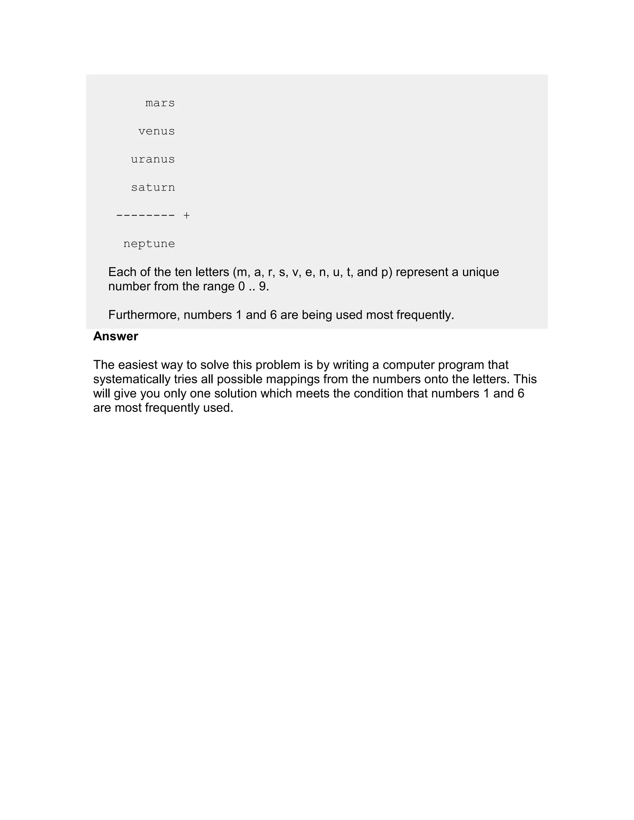 mars

        venus

      uranus

      saturn

    -------- +

     neptune

  Each of the ten letters (m, a, r, s, v, e, n, u, t, and p) represent a unique
  number from the range 0 .. 9.

  Furthermore, numbers 1 and 6 are being used most frequently.
Answer

The easiest way to solve this problem is by writing a computer program that
systematically tries all possible mappings from the numbers onto the letters. This
will give you only one solution which meets the condition that numbers 1 and 6
are most frequently used.
 