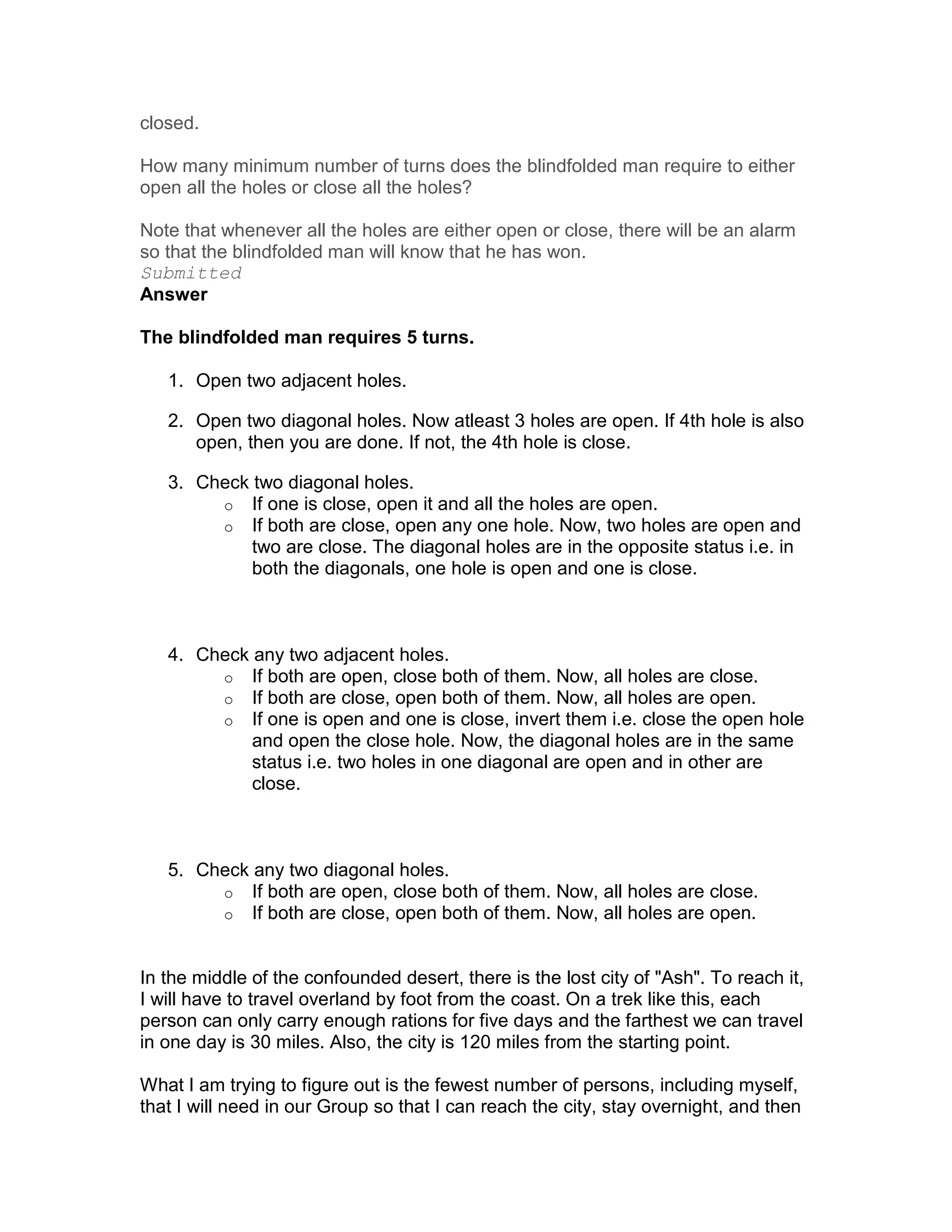 closed.

How many minimum number of turns does the blindfolded man require to either
open all the holes or close all the holes?

Note that whenever all the holes are either open or close, there will be an alarm
so that the blindfolded man will know that he has won.
Submitted
Answer

The blindfolded man requires 5 turns.

   1. Open two adjacent holes.

   2. Open two diagonal holes. Now atleast 3 holes are open. If 4th hole is also
      open, then you are done. If not, the 4th hole is close.

   3. Check two diagonal holes.
        o If one is close, open it and all the holes are open.
        o If both are close, open any one hole. Now, two holes are open and
            two are close. The diagonal holes are in the opposite status i.e. in
            both the diagonals, one hole is open and one is close.



   4. Check any two adjacent holes.
        o If both are open, close both of them. Now, all holes are close.
        o If both are close, open both of them. Now, all holes are open.
        o If one is open and one is close, invert them i.e. close the open hole
            and open the close hole. Now, the diagonal holes are in the same
            status i.e. two holes in one diagonal are open and in other are
            close.



   5. Check any two diagonal holes.
        o If both are open, close both of them. Now, all holes are close.
        o If both are close, open both of them. Now, all holes are open.



In the middle of the confounded desert, there is the lost city of "Ash". To reach it,
I will have to travel overland by foot from the coast. On a trek like this, each
person can only carry enough rations for five days and the farthest we can travel
in one day is 30 miles. Also, the city is 120 miles from the starting point.

What I am trying to figure out is the fewest number of persons, including myself,
that I will need in our Group so that I can reach the city, stay overnight, and then
 