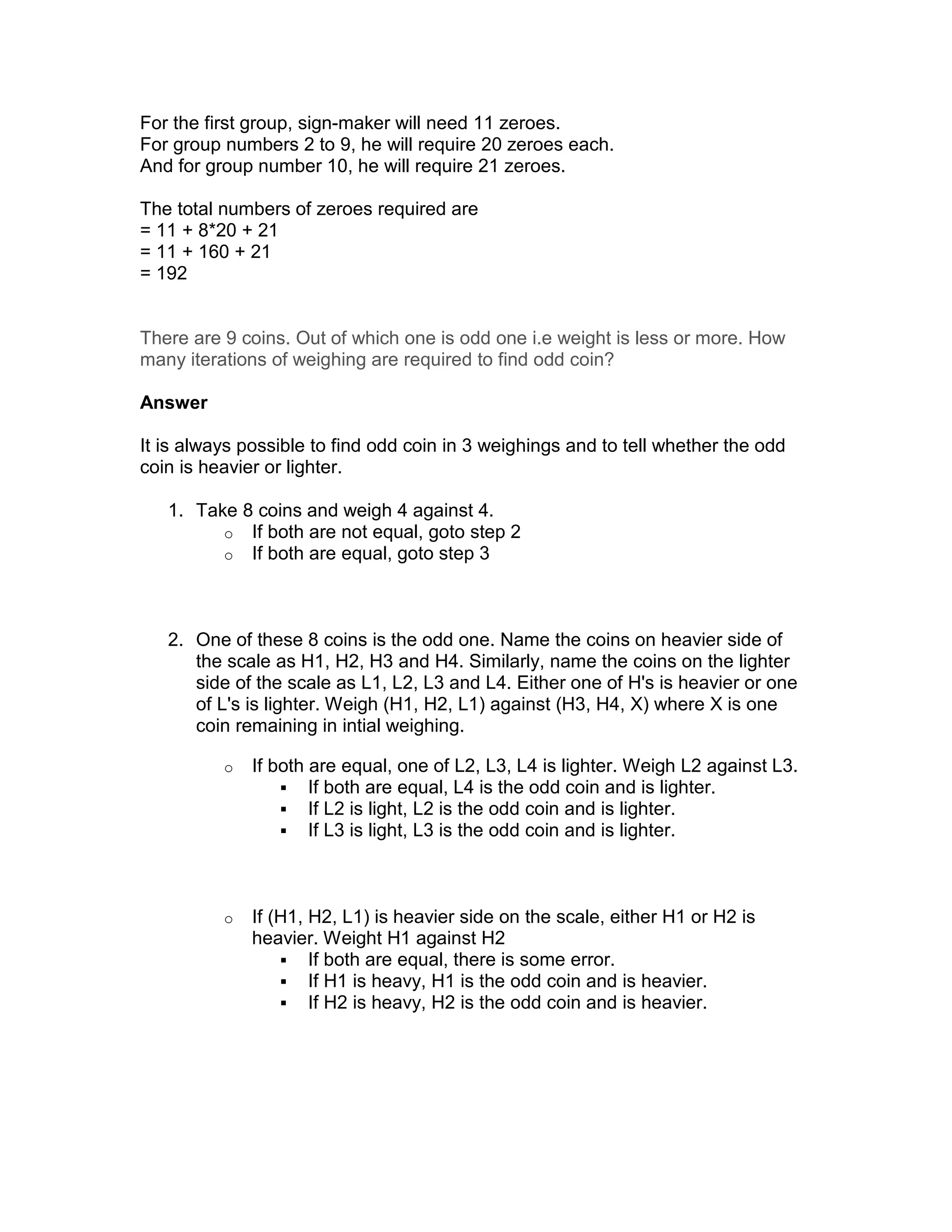 For the first group, sign-maker will need 11 zeroes.
For group numbers 2 to 9, he will require 20 zeroes each.
And for group number 10, he will require 21 zeroes.

The total numbers of zeroes required are
= 11 + 8*20 + 21
= 11 + 160 + 21
= 192


There are 9 coins. Out of which one is odd one i.e weight is less or more. How
many iterations of weighing are required to find odd coin?

Answer

It is always possible to find odd coin in 3 weighings and to tell whether the odd
coin is heavier or lighter.

   1. Take 8 coins and weigh 4 against 4.
         o If both are not equal, goto step 2
         o If both are equal, goto step 3




   2. One of these 8 coins is the odd one. Name the coins on heavier side of
      the scale as H1, H2, H3 and H4. Similarly, name the coins on the lighter
      side of the scale as L1, L2, L3 and L4. Either one of H's is heavier or one
      of L's is lighter. Weigh (H1, H2, L1) against (H3, H4, X) where X is one
      coin remaining in intial weighing.

          o   If both are equal, one of L2, L3, L4 is lighter. Weigh L2 against L3.
                      If both are equal, L4 is the odd coin and is lighter.
                      If L2 is light, L2 is the odd coin and is lighter.
                      If L3 is light, L3 is the odd coin and is lighter.



          o   If (H1, H2, L1) is heavier side on the scale, either H1 or H2 is
              heavier. Weight H1 against H2
                      If both are equal, there is some error.
                      If H1 is heavy, H1 is the odd coin and is heavier.
                      If H2 is heavy, H2 is the odd coin and is heavier.
 