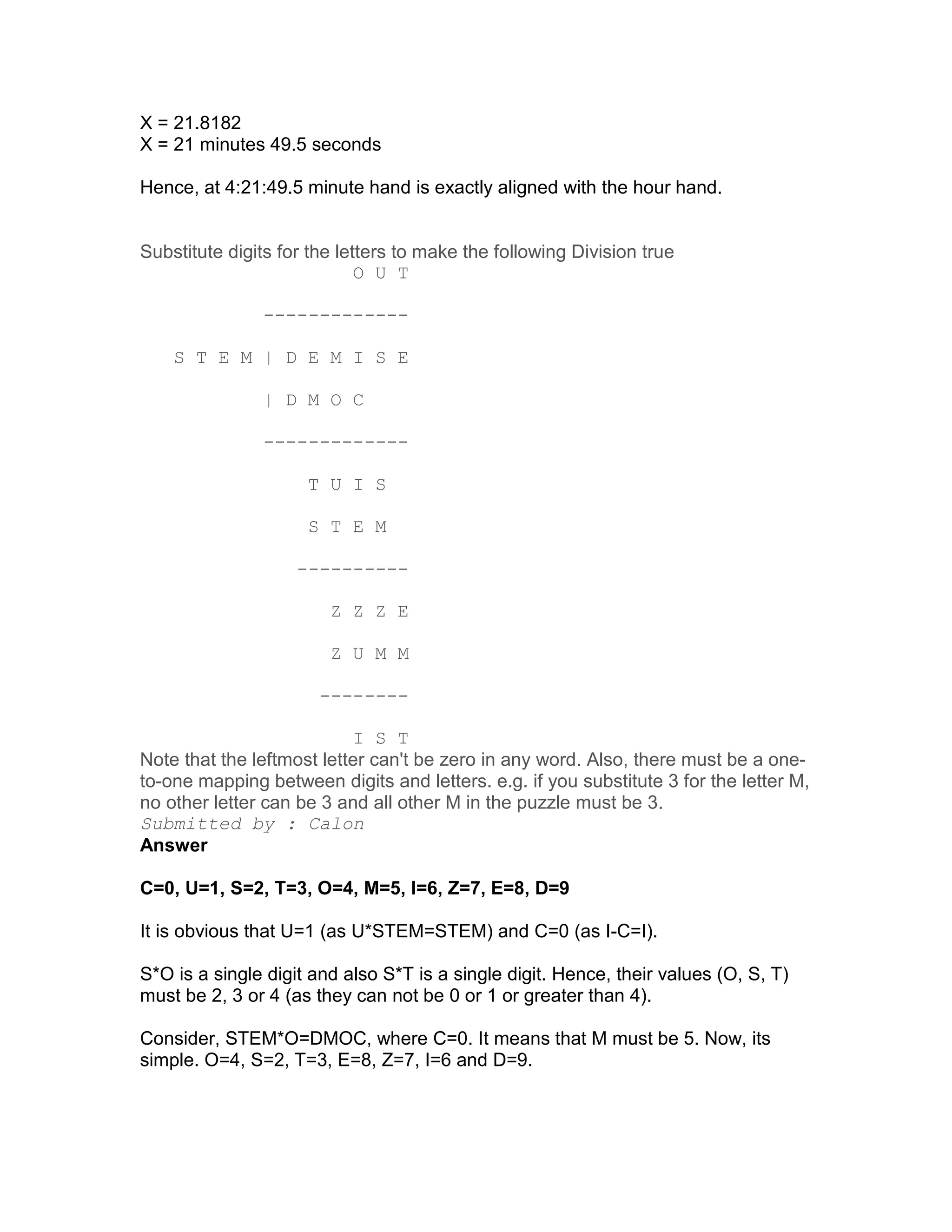 X = 21.8182
X = 21 minutes 49.5 seconds

Hence, at 4:21:49.5 minute hand is exactly aligned with the hour hand.


Substitute digits for the letters to make the following Division true
                             O U T

               -------------

    S T E M | D E M I S E

               | D M O C

               -------------

                     T U I S

                     S T E M

                    ----------

                        Z Z Z E

                        Z U M M

                       --------

                           I S T
Note that the leftmost letter can't be zero in any word. Also, there must be a one-
to-one mapping between digits and letters. e.g. if you substitute 3 for the letter M,
no other letter can be 3 and all other M in the puzzle must be 3.
Submitted by : Calon
Answer

C=0, U=1, S=2, T=3, O=4, M=5, I=6, Z=7, E=8, D=9

It is obvious that U=1 (as U*STEM=STEM) and C=0 (as I-C=I).

S*O is a single digit and also S*T is a single digit. Hence, their values (O, S, T)
must be 2, 3 or 4 (as they can not be 0 or 1 or greater than 4).

Consider, STEM*O=DMOC, where C=0. It means that M must be 5. Now, its
simple. O=4, S=2, T=3, E=8, Z=7, I=6 and D=9.
 