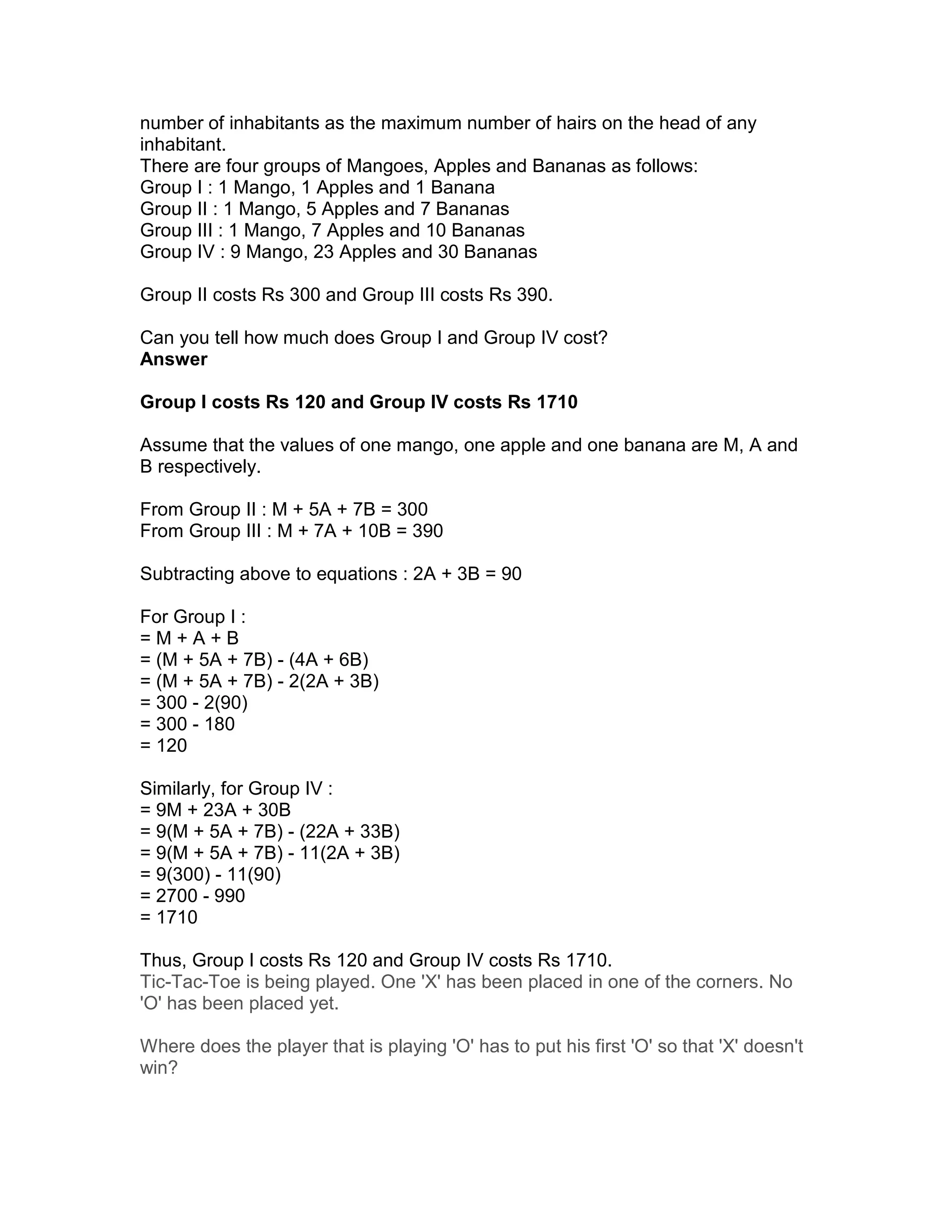 number of inhabitants as the maximum number of hairs on the head of any
inhabitant.
There are four groups of Mangoes, Apples and Bananas as follows:
Group I : 1 Mango, 1 Apples and 1 Banana
Group II : 1 Mango, 5 Apples and 7 Bananas
Group III : 1 Mango, 7 Apples and 10 Bananas
Group IV : 9 Mango, 23 Apples and 30 Bananas

Group II costs Rs 300 and Group III costs Rs 390.

Can you tell how much does Group I and Group IV cost?
Answer

Group I costs Rs 120 and Group IV costs Rs 1710

Assume that the values of one mango, one apple and one banana are M, A and
B respectively.

From Group II : M + 5A + 7B = 300
From Group III : M + 7A + 10B = 390

Subtracting above to equations : 2A + 3B = 90

For Group I :
=M+A+B
= (M + 5A + 7B) - (4A + 6B)
= (M + 5A + 7B) - 2(2A + 3B)
= 300 - 2(90)
= 300 - 180
= 120

Similarly, for Group IV :
= 9M + 23A + 30B
= 9(M + 5A + 7B) - (22A + 33B)
= 9(M + 5A + 7B) - 11(2A + 3B)
= 9(300) - 11(90)
= 2700 - 990
= 1710

Thus, Group I costs Rs 120 and Group IV costs Rs 1710.
Tic-Tac-Toe is being played. One 'X' has been placed in one of the corners. No
'O' has been placed yet.

Where does the player that is playing 'O' has to put his first 'O' so that 'X' doesn't
win?
 