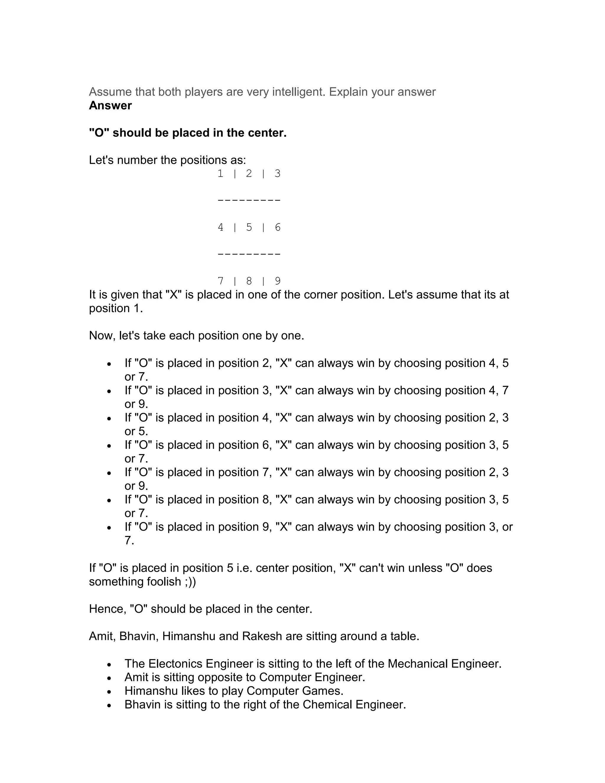 Assume that both players are very intelligent. Explain your answer
Answer

"O" should be placed in the center.

Let's number the positions as:
                        1 | 2 | 3

                          ---------

                          4 | 5 | 6

                          ---------

                            7 | 8 | 9
It is given that "X" is placed in one of the corner position. Let's assume that its at
position 1.

Now, let's take each position one by one.

   •   If "O" is placed in position 2, "X" can always win by choosing position 4, 5
       or 7.
   •   If "O" is placed in position 3, "X" can always win by choosing position 4, 7
       or 9.
   •   If "O" is placed in position 4, "X" can always win by choosing position 2, 3
       or 5.
   •   If "O" is placed in position 6, "X" can always win by choosing position 3, 5
       or 7.
   •   If "O" is placed in position 7, "X" can always win by choosing position 2, 3
       or 9.
   •   If "O" is placed in position 8, "X" can always win by choosing position 3, 5
       or 7.
   •   If "O" is placed in position 9, "X" can always win by choosing position 3, or
       7.

If "O" is placed in position 5 i.e. center position, "X" can't win unless "O" does
something foolish ;))

Hence, "O" should be placed in the center.

Amit, Bhavin, Himanshu and Rakesh are sitting around a table.

   •   The Electonics Engineer is sitting to the left of the Mechanical Engineer.
   •   Amit is sitting opposite to Computer Engineer.
   •   Himanshu likes to play Computer Games.
   •   Bhavin is sitting to the right of the Chemical Engineer.
 