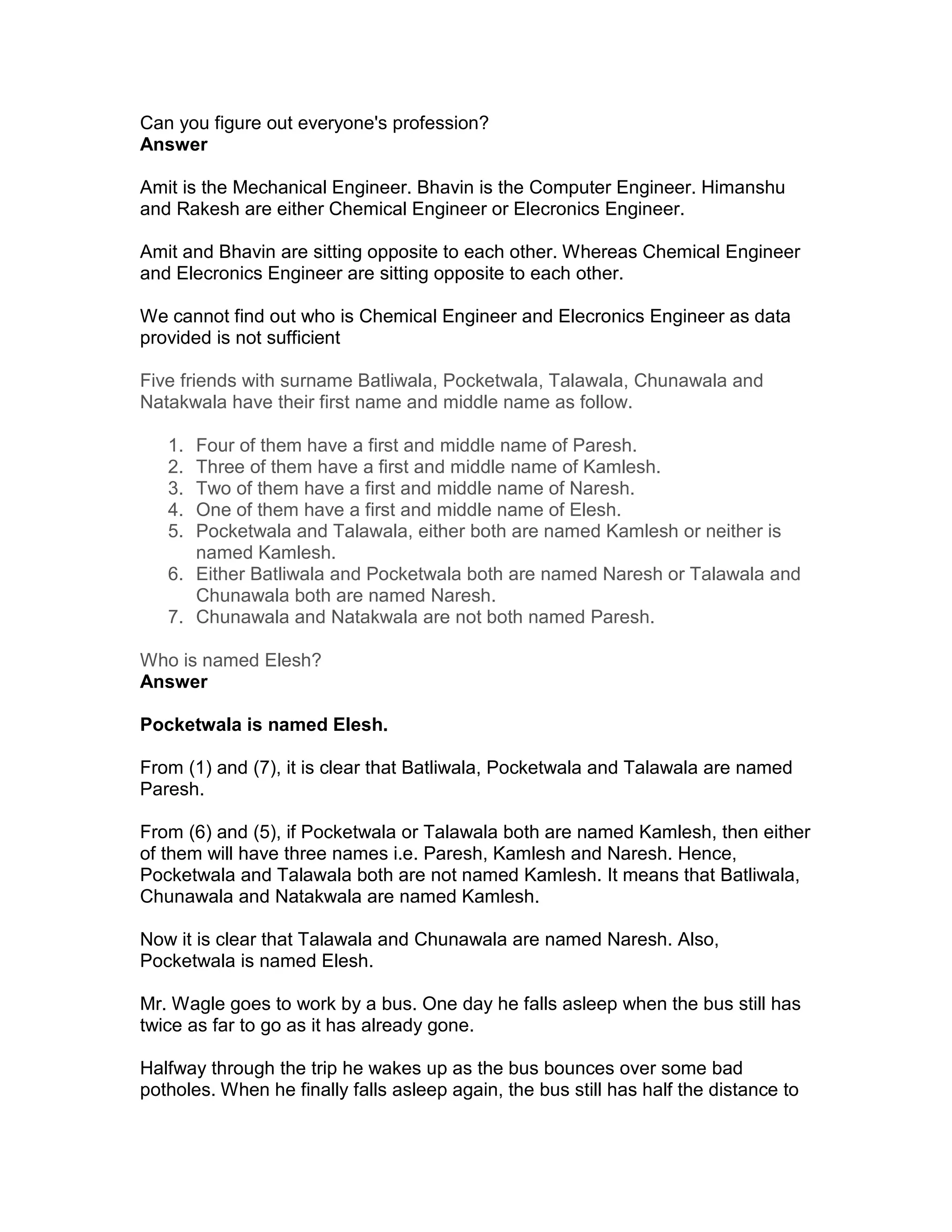 Can you figure out everyone's profession?
Answer

Amit is the Mechanical Engineer. Bhavin is the Computer Engineer. Himanshu
and Rakesh are either Chemical Engineer or Elecronics Engineer.

Amit and Bhavin are sitting opposite to each other. Whereas Chemical Engineer
and Elecronics Engineer are sitting opposite to each other.

We cannot find out who is Chemical Engineer and Elecronics Engineer as data
provided is not sufficient

Five friends with surname Batliwala, Pocketwala, Talawala, Chunawala and
Natakwala have their first name and middle name as follow.

   1. Four of them have a first and middle name of Paresh.
   2. Three of them have a first and middle name of Kamlesh.
   3. Two of them have a first and middle name of Naresh.
   4. One of them have a first and middle name of Elesh.
   5. Pocketwala and Talawala, either both are named Kamlesh or neither is
      named Kamlesh.
   6. Either Batliwala and Pocketwala both are named Naresh or Talawala and
      Chunawala both are named Naresh.
   7. Chunawala and Natakwala are not both named Paresh.

Who is named Elesh?
Answer

Pocketwala is named Elesh.

From (1) and (7), it is clear that Batliwala, Pocketwala and Talawala are named
Paresh.

From (6) and (5), if Pocketwala or Talawala both are named Kamlesh, then either
of them will have three names i.e. Paresh, Kamlesh and Naresh. Hence,
Pocketwala and Talawala both are not named Kamlesh. It means that Batliwala,
Chunawala and Natakwala are named Kamlesh.

Now it is clear that Talawala and Chunawala are named Naresh. Also,
Pocketwala is named Elesh.

Mr. Wagle goes to work by a bus. One day he falls asleep when the bus still has
twice as far to go as it has already gone.

Halfway through the trip he wakes up as the bus bounces over some bad
potholes. When he finally falls asleep again, the bus still has half the distance to
 