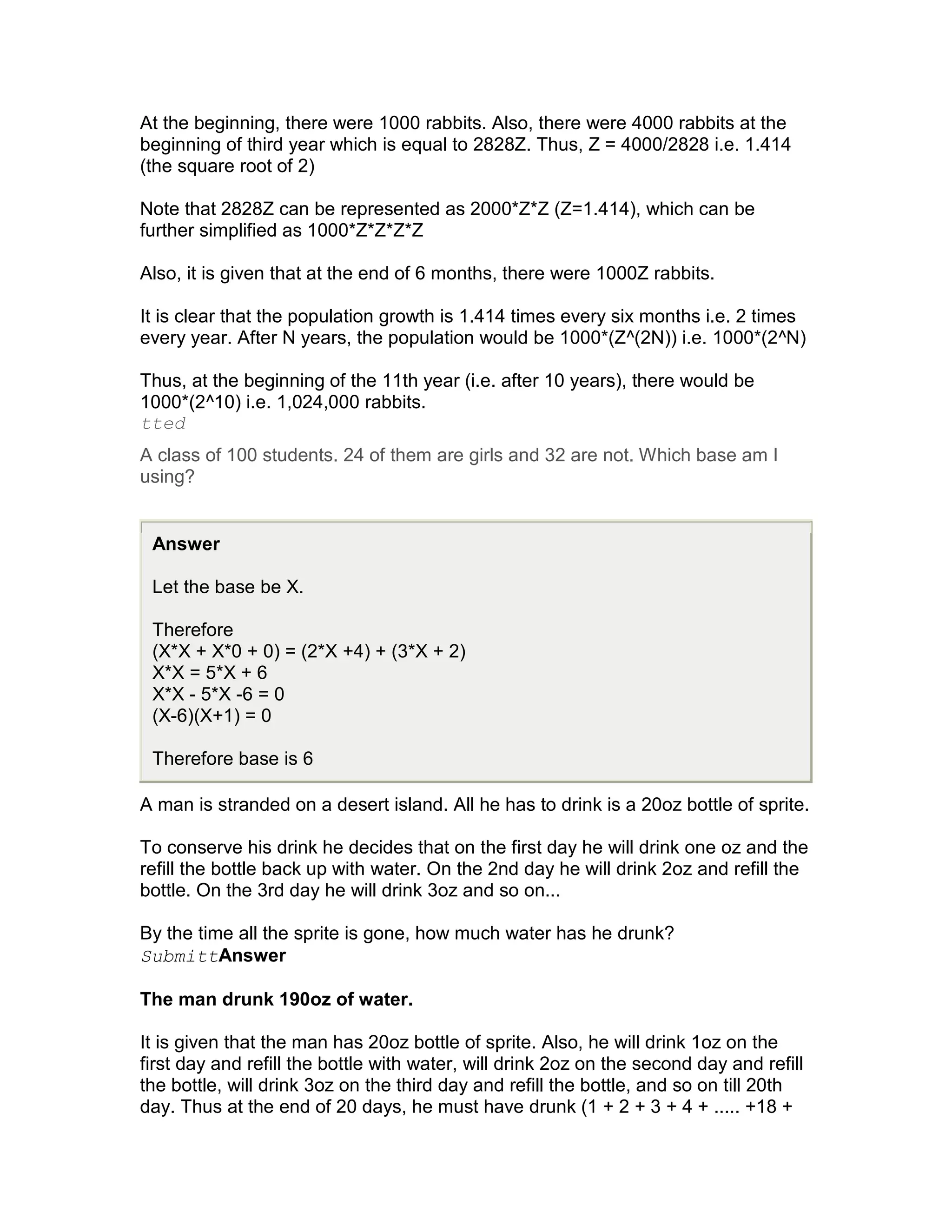 At the beginning, there were 1000 rabbits. Also, there were 4000 rabbits at the
beginning of third year which is equal to 2828Z. Thus, Z = 4000/2828 i.e. 1.414
(the square root of 2)

Note that 2828Z can be represented as 2000*Z*Z (Z=1.414), which can be
further simplified as 1000*Z*Z*Z*Z

Also, it is given that at the end of 6 months, there were 1000Z rabbits.

It is clear that the population growth is 1.414 times every six months i.e. 2 times
every year. After N years, the population would be 1000*(Z^(2N)) i.e. 1000*(2^N)

Thus, at the beginning of the 11th year (i.e. after 10 years), there would be
1000*(2^10) i.e. 1,024,000 rabbits.
tted
A class of 100 students. 24 of them are girls and 32 are not. Which base am I
using?


 Answer

 Let the base be X.

 Therefore
 (X*X + X*0 + 0) = (2*X +4) + (3*X + 2)
 X*X = 5*X + 6
 X*X - 5*X -6 = 0
 (X-6)(X+1) = 0

 Therefore base is 6

A man is stranded on a desert island. All he has to drink is a 20oz bottle of sprite.

To conserve his drink he decides that on the first day he will drink one oz and the
refill the bottle back up with water. On the 2nd day he will drink 2oz and refill the
bottle. On the 3rd day he will drink 3oz and so on...

By the time all the sprite is gone, how much water has he drunk?
SubmittAnswer

The man drunk 190oz of water.

It is given that the man has 20oz bottle of sprite. Also, he will drink 1oz on the
first day and refill the bottle with water, will drink 2oz on the second day and refill
the bottle, will drink 3oz on the third day and refill the bottle, and so on till 20th
day. Thus at the end of 20 days, he must have drunk (1 + 2 + 3 + 4 + ..... +18 +
 