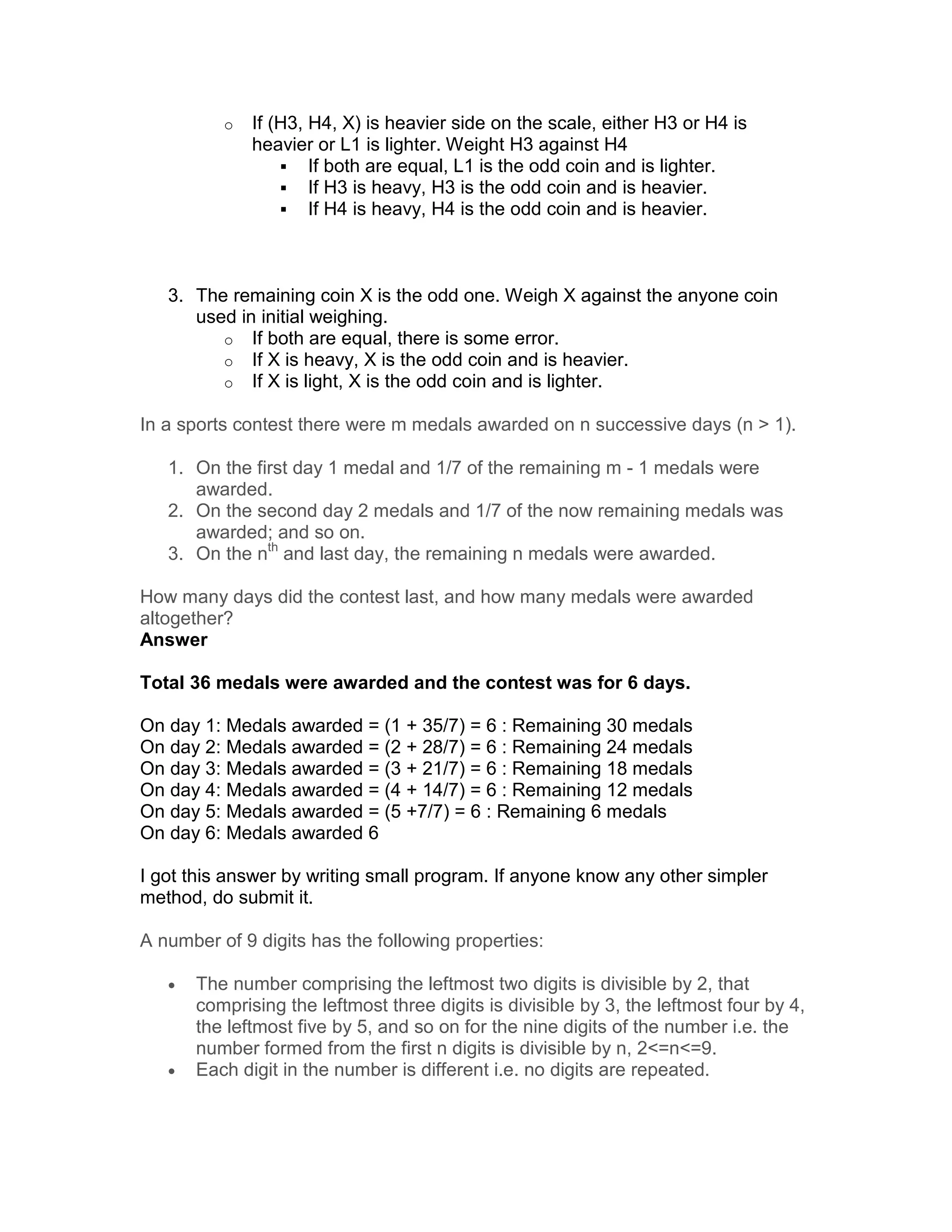 o   If (H3, H4, X) is heavier side on the scale, either H3 or H4 is
              heavier or L1 is lighter. Weight H3 against H4
                      If both are equal, L1 is the odd coin and is lighter.
                      If H3 is heavy, H3 is the odd coin and is heavier.
                      If H4 is heavy, H4 is the odd coin and is heavier.



   3. The remaining coin X is the odd one. Weigh X against the anyone coin
      used in initial weighing.
         o If both are equal, there is some error.
         o If X is heavy, X is the odd coin and is heavier.
         o If X is light, X is the odd coin and is lighter.

In a sports contest there were m medals awarded on n successive days (n > 1).

   1. On the first day 1 medal and 1/7 of the remaining m - 1 medals were
      awarded.
   2. On the second day 2 medals and 1/7 of the now remaining medals was
      awarded; and so on.
   3. On the nth and last day, the remaining n medals were awarded.

How many days did the contest last, and how many medals were awarded
altogether?
Answer

Total 36 medals were awarded and the contest was for 6 days.

On day 1: Medals awarded = (1 + 35/7) = 6 : Remaining 30 medals
On day 2: Medals awarded = (2 + 28/7) = 6 : Remaining 24 medals
On day 3: Medals awarded = (3 + 21/7) = 6 : Remaining 18 medals
On day 4: Medals awarded = (4 + 14/7) = 6 : Remaining 12 medals
On day 5: Medals awarded = (5 +7/7) = 6 : Remaining 6 medals
On day 6: Medals awarded 6

I got this answer by writing small program. If anyone know any other simpler
method, do submit it.

A number of 9 digits has the following properties:

   •   The number comprising the leftmost two digits is divisible by 2, that
       comprising the leftmost three digits is divisible by 3, the leftmost four by 4,
       the leftmost five by 5, and so on for the nine digits of the number i.e. the
       number formed from the first n digits is divisible by n, 2<=n<=9.
   •   Each digit in the number is different i.e. no digits are repeated.
 