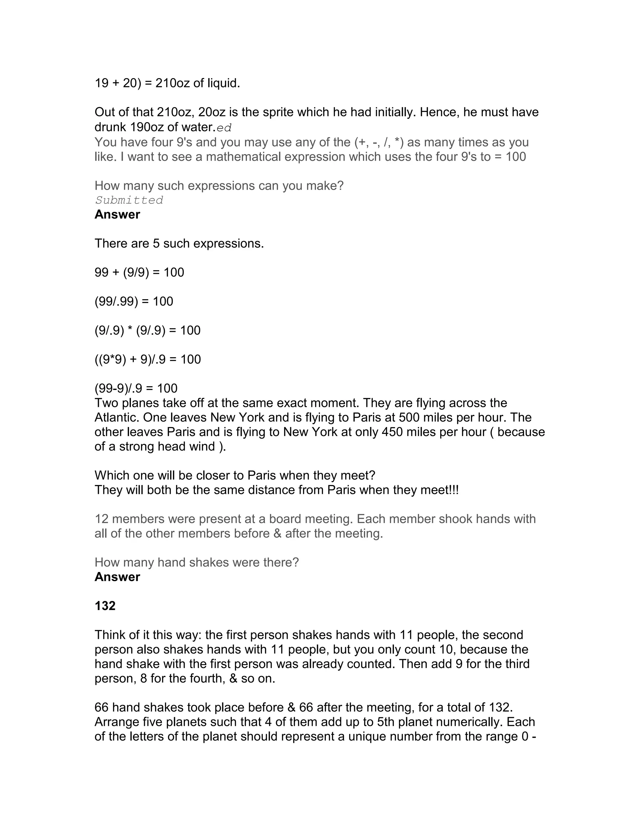 19 + 20) = 210oz of liquid.

Out of that 210oz, 20oz is the sprite which he had initially. Hence, he must have
drunk 190oz of water.ed
You have four 9's and you may use any of the (+, -, /, *) as many times as you
like. I want to see a mathematical expression which uses the four 9's to = 100

How many such expressions can you make?
Submitted
Answer

There are 5 such expressions.

99 + (9/9) = 100

(99/.99) = 100

(9/.9) * (9/.9) = 100

((9*9) + 9)/.9 = 100

(99-9)/.9 = 100
Two planes take off at the same exact moment. They are flying across the
Atlantic. One leaves New York and is flying to Paris at 500 miles per hour. The
other leaves Paris and is flying to New York at only 450 miles per hour ( because
of a strong head wind ).

Which one will be closer to Paris when they meet?
They will both be the same distance from Paris when they meet!!!

12 members were present at a board meeting. Each member shook hands with
all of the other members before & after the meeting.

How many hand shakes were there?
Answer

132

Think of it this way: the first person shakes hands with 11 people, the second
person also shakes hands with 11 people, but you only count 10, because the
hand shake with the first person was already counted. Then add 9 for the third
person, 8 for the fourth, & so on.

66 hand shakes took place before & 66 after the meeting, for a total of 132.
Arrange five planets such that 4 of them add up to 5th planet numerically. Each
of the letters of the planet should represent a unique number from the range 0 -
 
