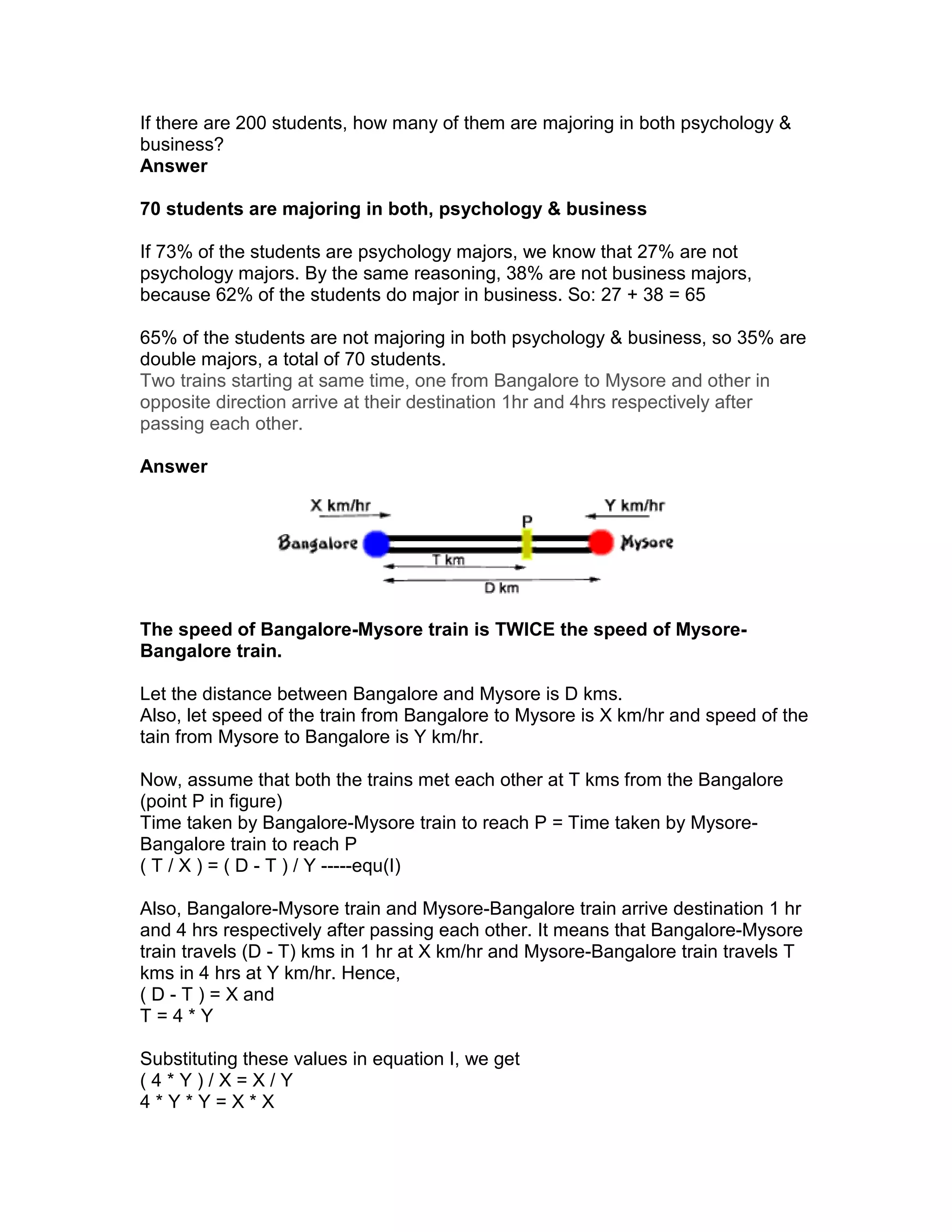 If there are 200 students, how many of them are majoring in both psychology &
business?
Answer

70 students are majoring in both, psychology & business

If 73% of the students are psychology majors, we know that 27% are not
psychology majors. By the same reasoning, 38% are not business majors,
because 62% of the students do major in business. So: 27 + 38 = 65

65% of the students are not majoring in both psychology & business, so 35% are
double majors, a total of 70 students.
Two trains starting at same time, one from Bangalore to Mysore and other in
opposite direction arrive at their destination 1hr and 4hrs respectively after
passing each other.

Answer




The speed of Bangalore-Mysore train is TWICE the speed of Mysore-
Bangalore train.

Let the distance between Bangalore and Mysore is D kms.
Also, let speed of the train from Bangalore to Mysore is X km/hr and speed of the
tain from Mysore to Bangalore is Y km/hr.

Now, assume that both the trains met each other at T kms from the Bangalore
(point P in figure)
Time taken by Bangalore-Mysore train to reach P = Time taken by Mysore-
Bangalore train to reach P
( T / X ) = ( D - T ) / Y -----equ(I)

Also, Bangalore-Mysore train and Mysore-Bangalore train arrive destination 1 hr
and 4 hrs respectively after passing each other. It means that Bangalore-Mysore
train travels (D - T) kms in 1 hr at X km/hr and Mysore-Bangalore train travels T
kms in 4 hrs at Y km/hr. Hence,
( D - T ) = X and
T=4*Y

Substituting these values in equation I, we get
(4*Y)/X=X/Y
4*Y*Y=X*X
 