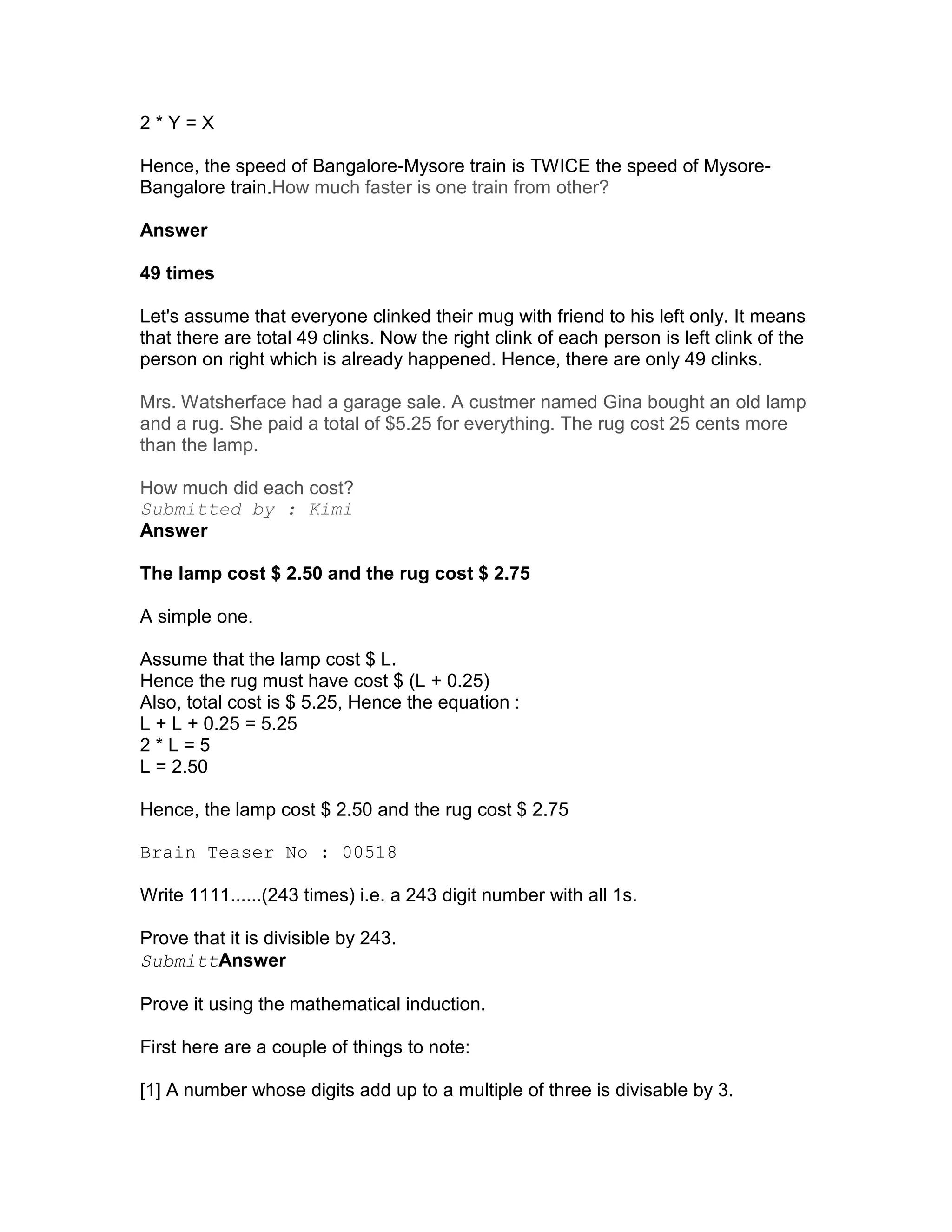 2*Y=X

Hence, the speed of Bangalore-Mysore train is TWICE the speed of Mysore-
Bangalore train.How much faster is one train from other?

Answer

49 times

Let's assume that everyone clinked their mug with friend to his left only. It means
that there are total 49 clinks. Now the right clink of each person is left clink of the
person on right which is already happened. Hence, there are only 49 clinks.

Mrs. Watsherface had a garage sale. A custmer named Gina bought an old lamp
and a rug. She paid a total of $5.25 for everything. The rug cost 25 cents more
than the lamp.

How much did each cost?
Submitted by : Kimi
Answer

The lamp cost $ 2.50 and the rug cost $ 2.75

A simple one.

Assume that the lamp cost $ L.
Hence the rug must have cost $ (L + 0.25)
Also, total cost is $ 5.25, Hence the equation :
L + L + 0.25 = 5.25
2*L=5
L = 2.50

Hence, the lamp cost $ 2.50 and the rug cost $ 2.75

Brain Teaser No : 00518

Write 1111......(243 times) i.e. a 243 digit number with all 1s.

Prove that it is divisible by 243.
SubmittAnswer

Prove it using the mathematical induction.

First here are a couple of things to note:

[1] A number whose digits add up to a multiple of three is divisable by 3.
 