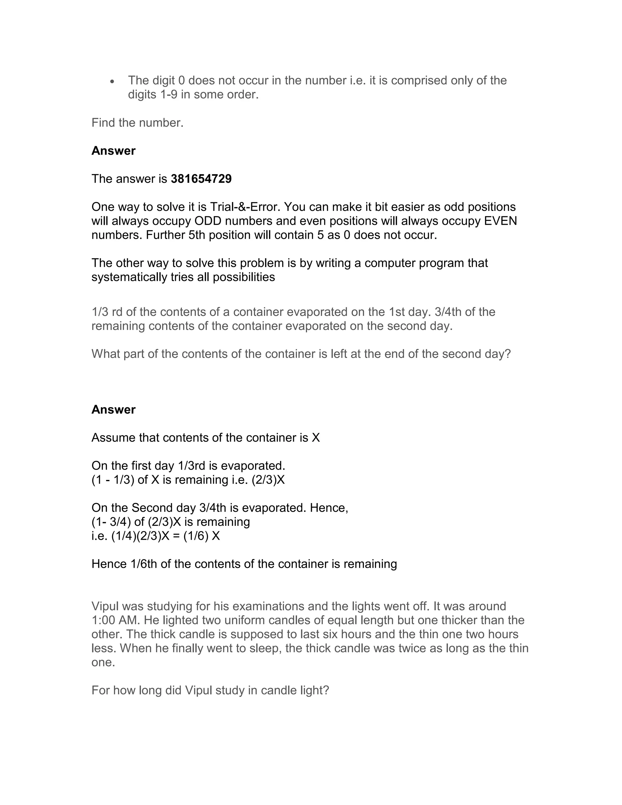 •   The digit 0 does not occur in the number i.e. it is comprised only of the
       digits 1-9 in some order.

Find the number.

Answer

The answer is 381654729

One way to solve it is Trial-&-Error. You can make it bit easier as odd positions
will always occupy ODD numbers and even positions will always occupy EVEN
numbers. Further 5th position will contain 5 as 0 does not occur.

The other way to solve this problem is by writing a computer program that
systematically tries all possibilities

1/3 rd of the contents of a container evaporated on the 1st day. 3/4th of the
remaining contents of the container evaporated on the second day.

What part of the contents of the container is left at the end of the second day?



Answer

Assume that contents of the container is X

On the first day 1/3rd is evaporated.
(1 - 1/3) of X is remaining i.e. (2/3)X

On the Second day 3/4th is evaporated. Hence,
(1- 3/4) of (2/3)X is remaining
i.e. (1/4)(2/3)X = (1/6) X

Hence 1/6th of the contents of the container is remaining


Vipul was studying for his examinations and the lights went off. It was around
1:00 AM. He lighted two uniform candles of equal length but one thicker than the
other. The thick candle is supposed to last six hours and the thin one two hours
less. When he finally went to sleep, the thick candle was twice as long as the thin
one.

For how long did Vipul study in candle light?
 