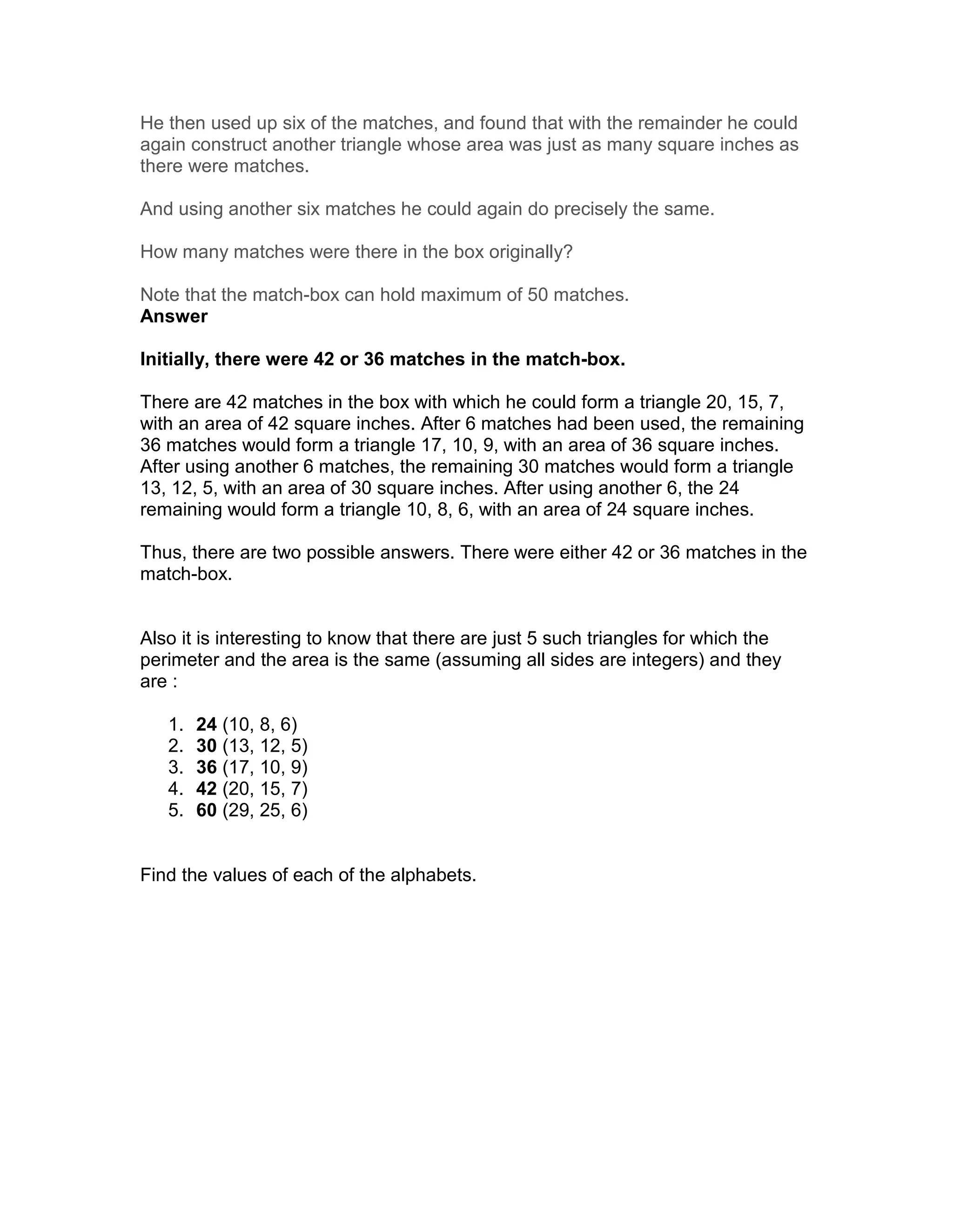 He then used up six of the matches, and found that with the remainder he could
again construct another triangle whose area was just as many square inches as
there were matches.

And using another six matches he could again do precisely the same.

How many matches were there in the box originally?

Note that the match-box can hold maximum of 50 matches.
Answer

Initially, there were 42 or 36 matches in the match-box.

There are 42 matches in the box with which he could form a triangle 20, 15, 7,
with an area of 42 square inches. After 6 matches had been used, the remaining
36 matches would form a triangle 17, 10, 9, with an area of 36 square inches.
After using another 6 matches, the remaining 30 matches would form a triangle
13, 12, 5, with an area of 30 square inches. After using another 6, the 24
remaining would form a triangle 10, 8, 6, with an area of 24 square inches.

Thus, there are two possible answers. There were either 42 or 36 matches in the
match-box.


Also it is interesting to know that there are just 5 such triangles for which the
perimeter and the area is the same (assuming all sides are integers) and they
are :

   1.   24 (10, 8, 6)
   2.   30 (13, 12, 5)
   3.   36 (17, 10, 9)
   4.   42 (20, 15, 7)
   5.   60 (29, 25, 6)


Find the values of each of the alphabets.
 