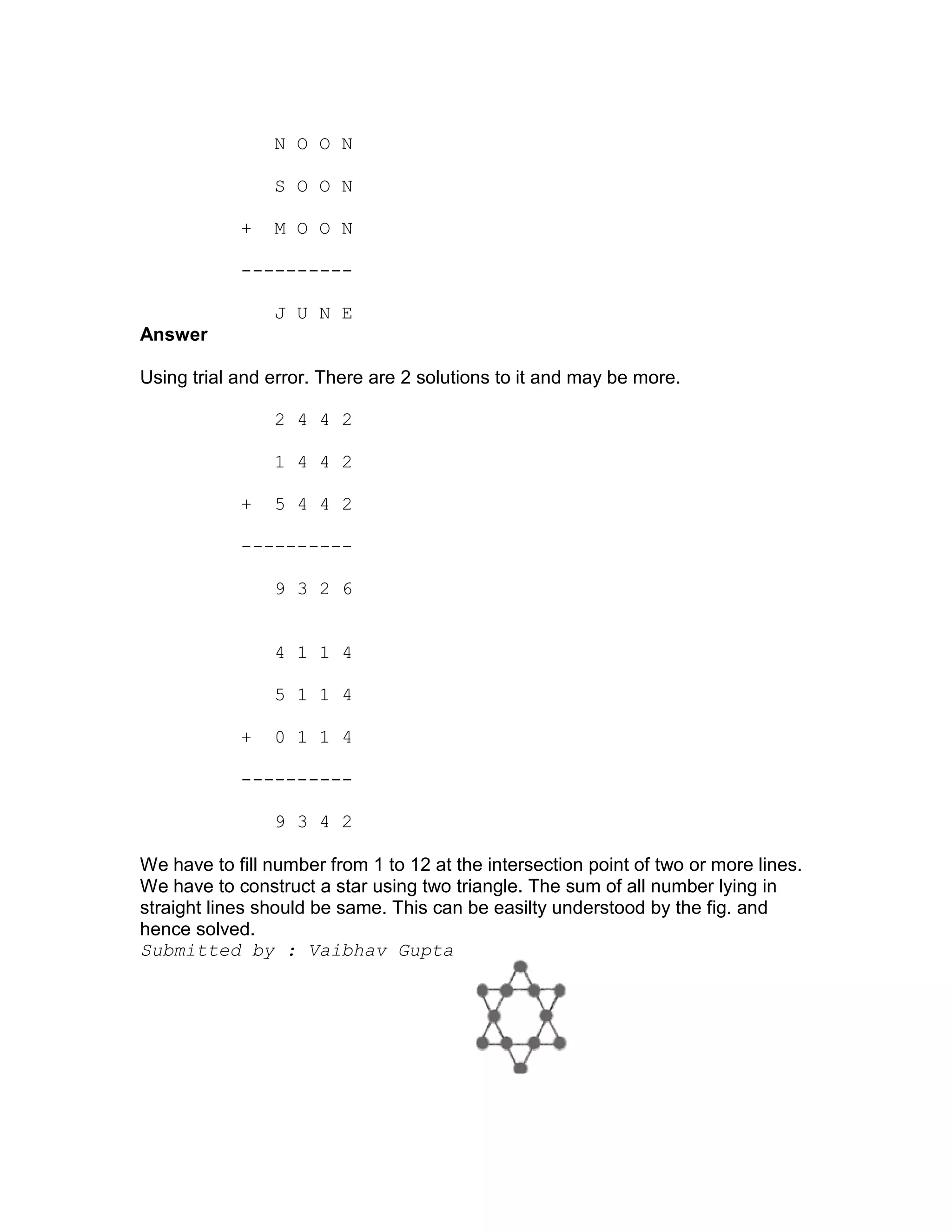 N O O N

                S O O N

            +   M O O N

            ----------

                J U N E
Answer

Using trial and error. There are 2 solutions to it and may be more.

                2 4 4 2

                1 4 4 2

            +   5 4 4 2

            ----------

                9 3 2 6


                4 1 1 4

                5 1 1 4

            +   0 1 1 4

            ----------

                9 3 4 2

We have to fill number from 1 to 12 at the intersection point of two or more lines.
We have to construct a star using two triangle. The sum of all number lying in
straight lines should be same. This can be easilty understood by the fig. and
hence solved.
Submitted by : Vaibhav Gupta
 