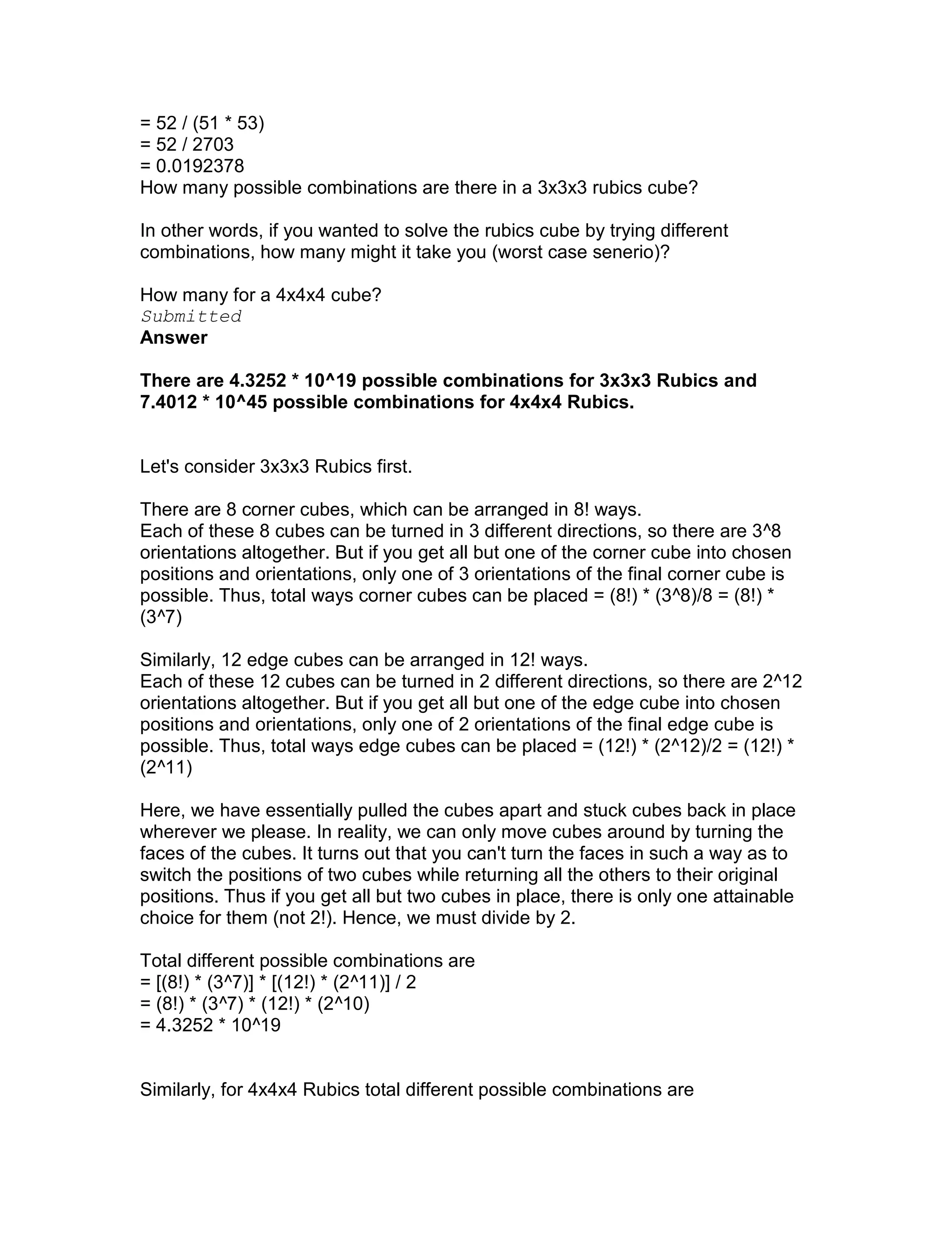 = 52 / (51 * 53)
= 52 / 2703
= 0.0192378
How many possible combinations are there in a 3x3x3 rubics cube?

In other words, if you wanted to solve the rubics cube by trying different
combinations, how many might it take you (worst case senerio)?

How many for a 4x4x4 cube?
Submitted
Answer

There are 4.3252 * 10^19 possible combinations for 3x3x3 Rubics and
7.4012 * 10^45 possible combinations for 4x4x4 Rubics.


Let's consider 3x3x3 Rubics first.

There are 8 corner cubes, which can be arranged in 8! ways.
Each of these 8 cubes can be turned in 3 different directions, so there are 3^8
orientations altogether. But if you get all but one of the corner cube into chosen
positions and orientations, only one of 3 orientations of the final corner cube is
possible. Thus, total ways corner cubes can be placed = (8!) * (3^8)/8 = (8!) *
(3^7)

Similarly, 12 edge cubes can be arranged in 12! ways.
Each of these 12 cubes can be turned in 2 different directions, so there are 2^12
orientations altogether. But if you get all but one of the edge cube into chosen
positions and orientations, only one of 2 orientations of the final edge cube is
possible. Thus, total ways edge cubes can be placed = (12!) * (2^12)/2 = (12!) *
(2^11)

Here, we have essentially pulled the cubes apart and stuck cubes back in place
wherever we please. In reality, we can only move cubes around by turning the
faces of the cubes. It turns out that you can't turn the faces in such a way as to
switch the positions of two cubes while returning all the others to their original
positions. Thus if you get all but two cubes in place, there is only one attainable
choice for them (not 2!). Hence, we must divide by 2.

Total different possible combinations are
= [(8!) * (3^7)] * [(12!) * (2^11)] / 2
= (8!) * (3^7) * (12!) * (2^10)
= 4.3252 * 10^19


Similarly, for 4x4x4 Rubics total different possible combinations are
 