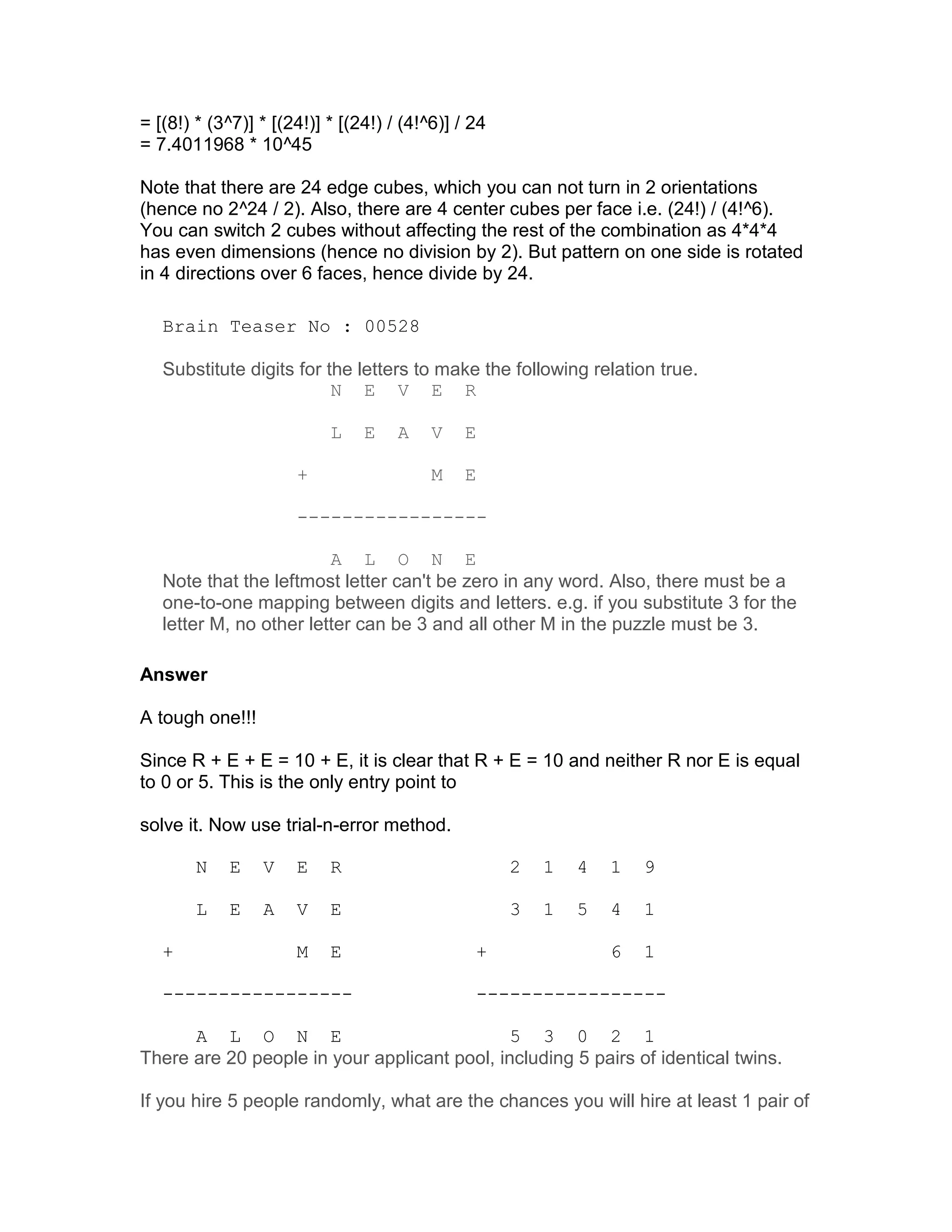 = [(8!) * (3^7)] * [(24!)] * [(24!) / (4!^6)] / 24
= 7.4011968 * 10^45

Note that there are 24 edge cubes, which you can not turn in 2 orientations
(hence no 2^24 / 2). Also, there are 4 center cubes per face i.e. (24!) / (4!^6).
You can switch 2 cubes without affecting the rest of the combination as 4*4*4
has even dimensions (hence no division by 2). But pattern on one side is rotated
in 4 directions over 6 faces, hence divide by 24.

   Brain Teaser No : 00528

   Substitute digits for the letters to make the following relation true.
                          N E V E R

                           L    E    A    V   E

                      +                   M   E

                      -----------------

                         A L O N E
   Note that the leftmost letter can't be zero in any word. Also, there must be a
   one-to-one mapping between digits and letters. e.g. if you substitute 3 for the
   letter M, no other letter can be 3 and all other M in the puzzle must be 3.

Answer

A tough one!!!

Since R + E + E = 10 + E, it is clear that R + E = 10 and neither R nor E is equal
to 0 or 5. This is the only entry point to

solve it. Now use trial-n-error method.

        N   E    V    E    R                         2   1   4   1   9

        L   E    A    V    E                         3   1   5   4   1

   +                  M    E                    +                6   1

   -----------------                            -----------------

      A L O N E                               5 3 0 2 1
There are 20 people in your applicant pool, including 5 pairs of identical twins.

If you hire 5 people randomly, what are the chances you will hire at least 1 pair of
 