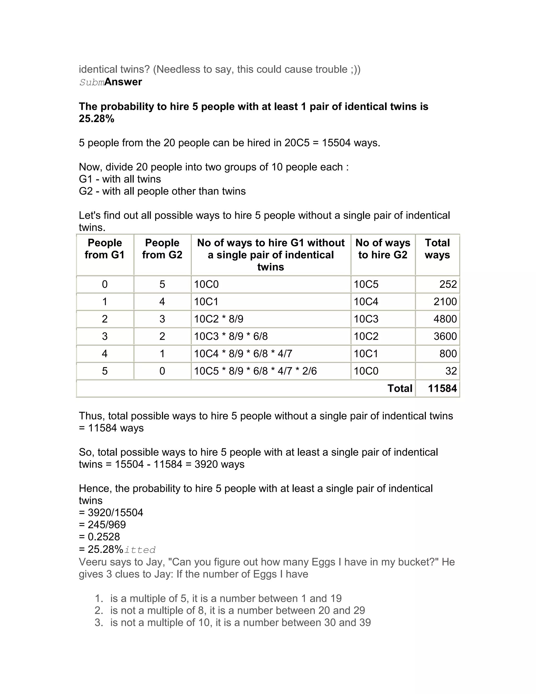 identical twins? (Needless to say, this could cause trouble ;))
SubmAnswer

The probability to hire 5 people with at least 1 pair of identical twins is
25.28%

5 people from the 20 people can be hired in 20C5 = 15504 ways.

Now, divide 20 people into two groups of 10 people each :
G1 - with all twins
G2 - with all people other than twins

Let's find out all possible ways to hire 5 people without a single pair of indentical
twins.
  People        People      No of ways to hire G1 without No of ways Total
 from G1       from G2        a single pair of indentical      to hire G2      ways
                                         twins
     0            5       10C0                                10C5                   252
     1            4       10C1                                10C4               2100
     2            3       10C2 * 8/9                          10C3               4800
     3            2       10C3 * 8/9 * 6/8                    10C2               3600
     4            1       10C4 * 8/9 * 6/8 * 4/7              10C1                   800
     5            0       10C5 * 8/9 * 6/8 * 4/7 * 2/6        10C0                    32
                                                                      Total    11584

Thus, total possible ways to hire 5 people without a single pair of indentical twins
= 11584 ways

So, total possible ways to hire 5 people with at least a single pair of indentical
twins = 15504 - 11584 = 3920 ways

Hence, the probability to hire 5 people with at least a single pair of indentical
twins
= 3920/15504
= 245/969
= 0.2528
= 25.28%itted
Veeru says to Jay, "Can you figure out how many Eggs I have in my bucket?" He
gives 3 clues to Jay: If the number of Eggs I have

   1. is a multiple of 5, it is a number between 1 and 19
   2. is not a multiple of 8, it is a number between 20 and 29
   3. is not a multiple of 10, it is a number between 30 and 39
 