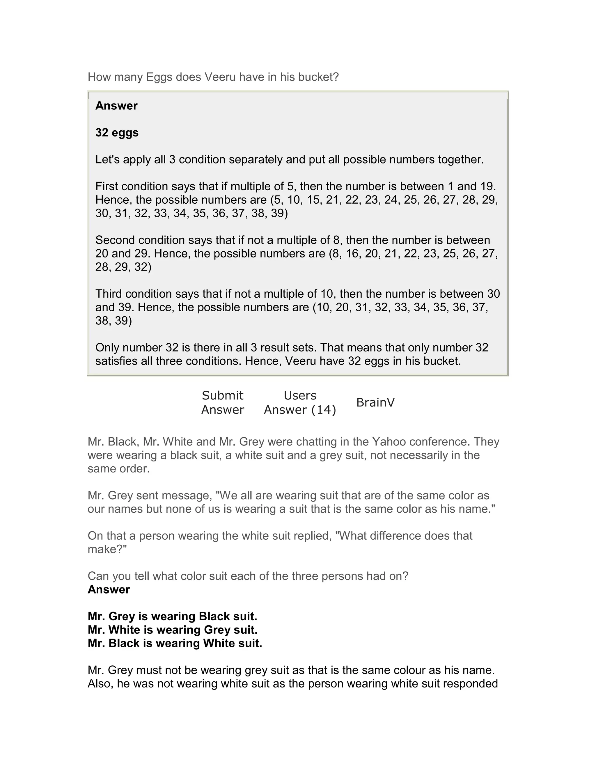 How many Eggs does Veeru have in his bucket?

 Answer

 32 eggs

 Let's apply all 3 condition separately and put all possible numbers together.

 First condition says that if multiple of 5, then the number is between 1 and 19.
 Hence, the possible numbers are (5, 10, 15, 21, 22, 23, 24, 25, 26, 27, 28, 29,
 30, 31, 32, 33, 34, 35, 36, 37, 38, 39)

 Second condition says that if not a multiple of 8, then the number is between
 20 and 29. Hence, the possible numbers are (8, 16, 20, 21, 22, 23, 25, 26, 27,
 28, 29, 32)

 Third condition says that if not a multiple of 10, then the number is between 30
 and 39. Hence, the possible numbers are (10, 20, 31, 32, 33, 34, 35, 36, 37,
 38, 39)

 Only number 32 is there in all 3 result sets. That means that only number 32
 satisfies all three conditions. Hence, Veeru have 32 eggs in his bucket.

                      Submit          Users
                                                    BrainV
                      Answer       Answer (14)

Mr. Black, Mr. White and Mr. Grey were chatting in the Yahoo conference. They
were wearing a black suit, a white suit and a grey suit, not necessarily in the
same order.

Mr. Grey sent message, "We all are wearing suit that are of the same color as
our names but none of us is wearing a suit that is the same color as his name."

On that a person wearing the white suit replied, "What difference does that
make?"

Can you tell what color suit each of the three persons had on?
Answer

Mr. Grey is wearing Black suit.
Mr. White is wearing Grey suit.
Mr. Black is wearing White suit.

Mr. Grey must not be wearing grey suit as that is the same colour as his name.
Also, he was not wearing white suit as the person wearing white suit responded
 