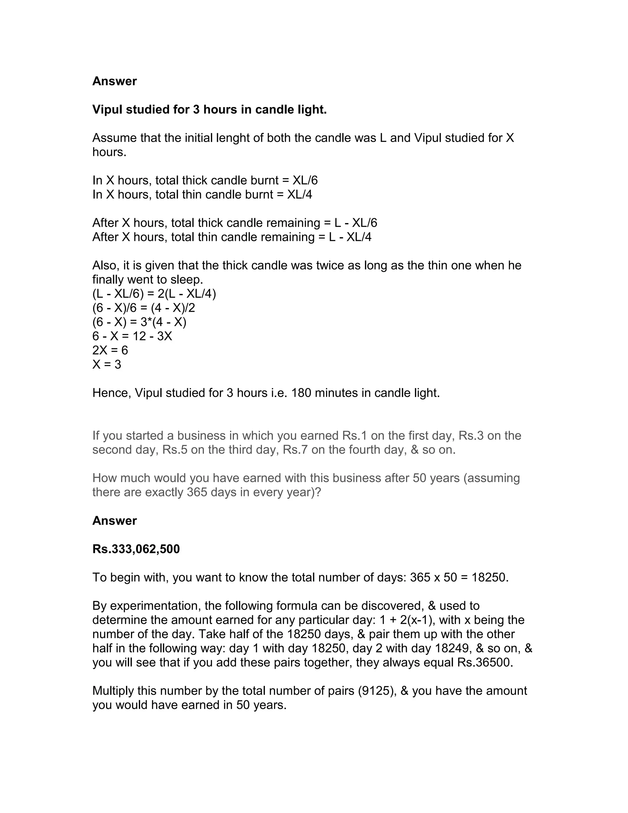 Answer

Vipul studied for 3 hours in candle light.

Assume that the initial lenght of both the candle was L and Vipul studied for X
hours.

In X hours, total thick candle burnt = XL/6
In X hours, total thin candle burnt = XL/4

After X hours, total thick candle remaining = L - XL/6
After X hours, total thin candle remaining = L - XL/4

Also, it is given that the thick candle was twice as long as the thin one when he
finally went to sleep.
(L - XL/6) = 2(L - XL/4)
(6 - X)/6 = (4 - X)/2
(6 - X) = 3*(4 - X)
6 - X = 12 - 3X
2X = 6
X=3

Hence, Vipul studied for 3 hours i.e. 180 minutes in candle light.


If you started a business in which you earned Rs.1 on the first day, Rs.3 on the
second day, Rs.5 on the third day, Rs.7 on the fourth day, & so on.

How much would you have earned with this business after 50 years (assuming
there are exactly 365 days in every year)?

Answer

Rs.333,062,500

To begin with, you want to know the total number of days: 365 x 50 = 18250.

By experimentation, the following formula can be discovered, & used to
determine the amount earned for any particular day: 1 + 2(x-1), with x being the
number of the day. Take half of the 18250 days, & pair them up with the other
half in the following way: day 1 with day 18250, day 2 with day 18249, & so on, &
you will see that if you add these pairs together, they always equal Rs.36500.

Multiply this number by the total number of pairs (9125), & you have the amount
you would have earned in 50 years.
 