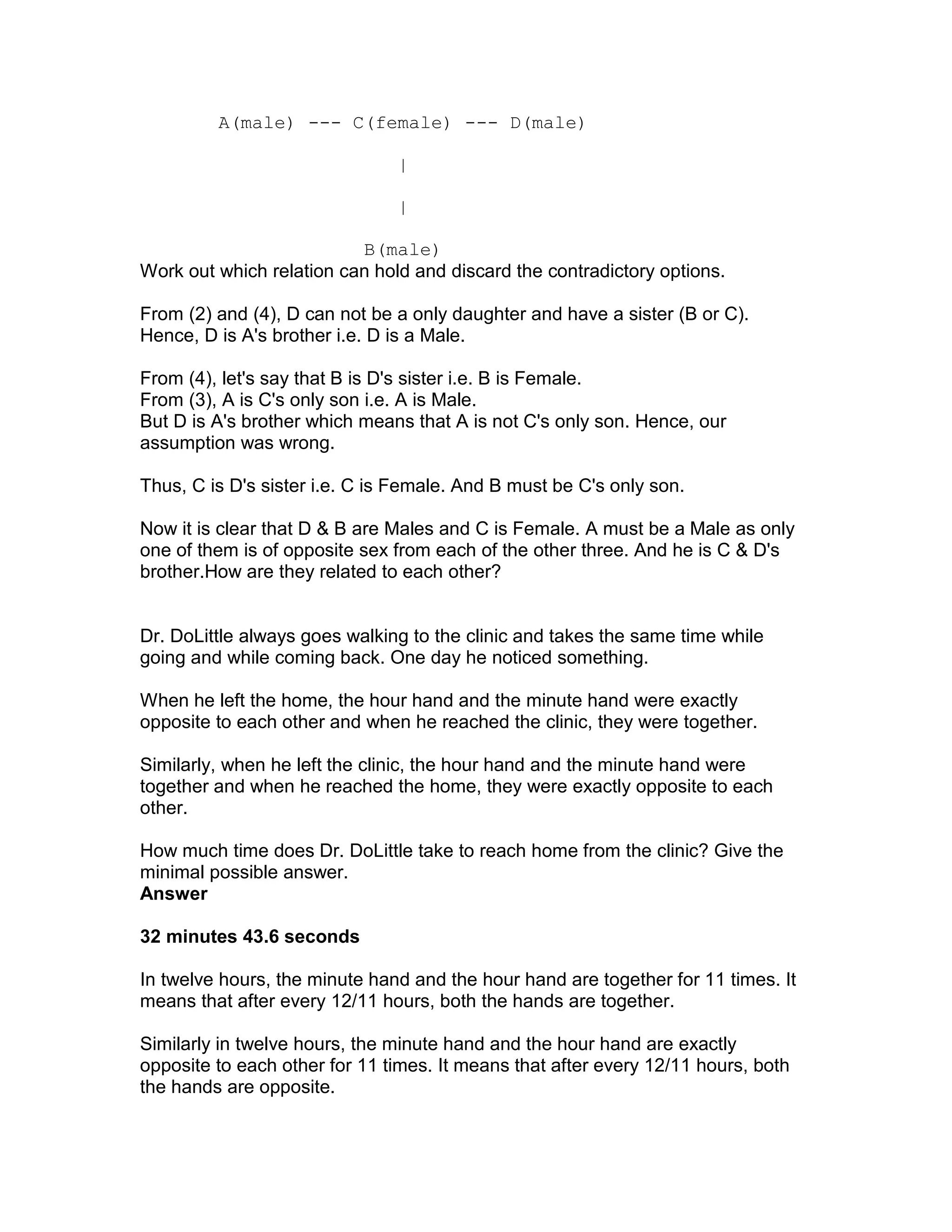 A(male) --- C(female) --- D(male)

                               |

                               |

                          B(male)
Work out which relation can hold and discard the contradictory options.

From (2) and (4), D can not be a only daughter and have a sister (B or C).
Hence, D is A's brother i.e. D is a Male.

From (4), let's say that B is D's sister i.e. B is Female.
From (3), A is C's only son i.e. A is Male.
But D is A's brother which means that A is not C's only son. Hence, our
assumption was wrong.

Thus, C is D's sister i.e. C is Female. And B must be C's only son.

Now it is clear that D & B are Males and C is Female. A must be a Male as only
one of them is of opposite sex from each of the other three. And he is C & D's
brother.How are they related to each other?


Dr. DoLittle always goes walking to the clinic and takes the same time while
going and while coming back. One day he noticed something.

When he left the home, the hour hand and the minute hand were exactly
opposite to each other and when he reached the clinic, they were together.

Similarly, when he left the clinic, the hour hand and the minute hand were
together and when he reached the home, they were exactly opposite to each
other.

How much time does Dr. DoLittle take to reach home from the clinic? Give the
minimal possible answer.
Answer

32 minutes 43.6 seconds

In twelve hours, the minute hand and the hour hand are together for 11 times. It
means that after every 12/11 hours, both the hands are together.

Similarly in twelve hours, the minute hand and the hour hand are exactly
opposite to each other for 11 times. It means that after every 12/11 hours, both
the hands are opposite.
 