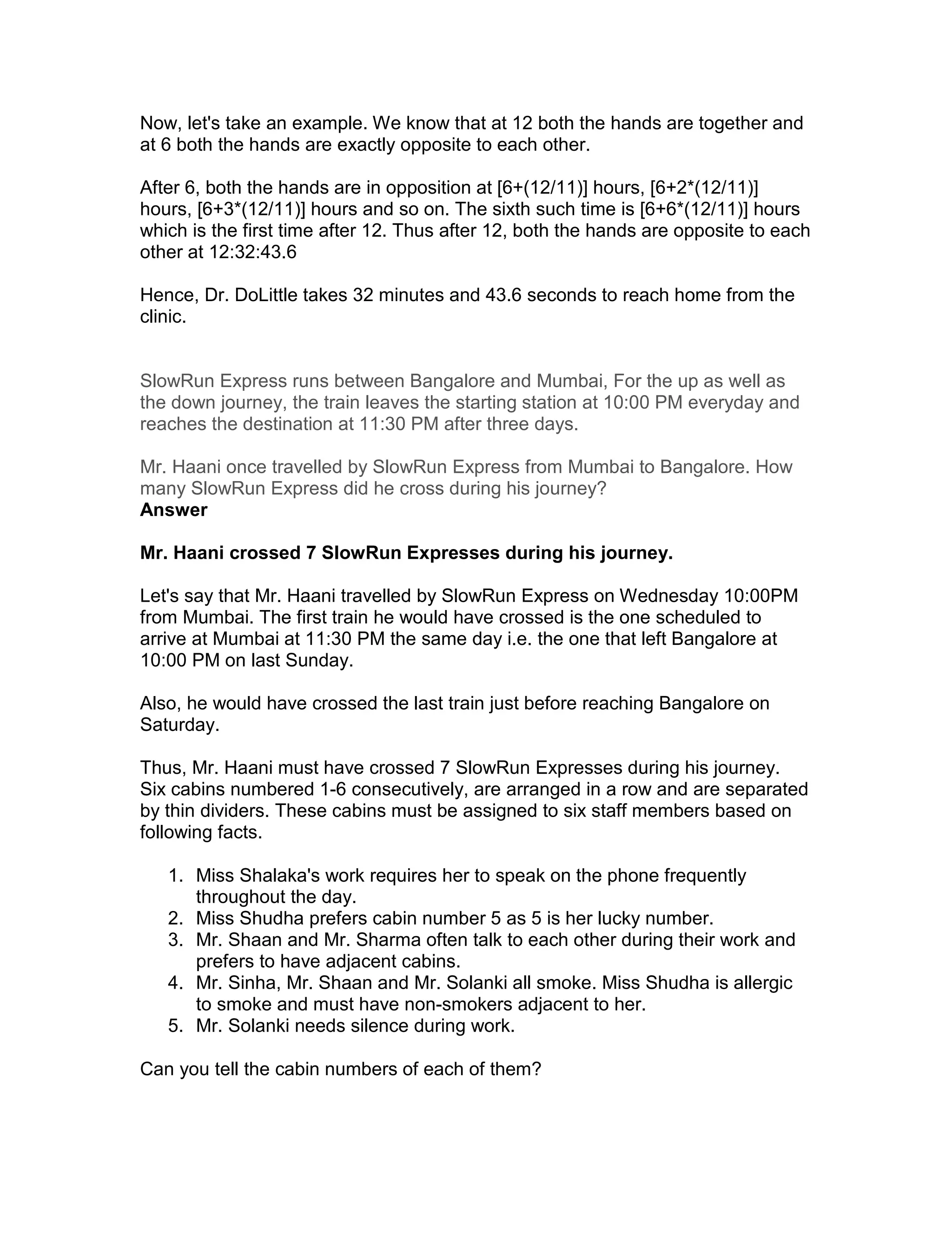 Now, let's take an example. We know that at 12 both the hands are together and
at 6 both the hands are exactly opposite to each other.

After 6, both the hands are in opposition at [6+(12/11)] hours, [6+2*(12/11)]
hours, [6+3*(12/11)] hours and so on. The sixth such time is [6+6*(12/11)] hours
which is the first time after 12. Thus after 12, both the hands are opposite to each
other at 12:32:43.6

Hence, Dr. DoLittle takes 32 minutes and 43.6 seconds to reach home from the
clinic.


SlowRun Express runs between Bangalore and Mumbai, For the up as well as
the down journey, the train leaves the starting station at 10:00 PM everyday and
reaches the destination at 11:30 PM after three days.

Mr. Haani once travelled by SlowRun Express from Mumbai to Bangalore. How
many SlowRun Express did he cross during his journey?
Answer

Mr. Haani crossed 7 SlowRun Expresses during his journey.

Let's say that Mr. Haani travelled by SlowRun Express on Wednesday 10:00PM
from Mumbai. The first train he would have crossed is the one scheduled to
arrive at Mumbai at 11:30 PM the same day i.e. the one that left Bangalore at
10:00 PM on last Sunday.

Also, he would have crossed the last train just before reaching Bangalore on
Saturday.

Thus, Mr. Haani must have crossed 7 SlowRun Expresses during his journey.
Six cabins numbered 1-6 consecutively, are arranged in a row and are separated
by thin dividers. These cabins must be assigned to six staff members based on
following facts.

   1. Miss Shalaka's work requires her to speak on the phone frequently
      throughout the day.
   2. Miss Shudha prefers cabin number 5 as 5 is her lucky number.
   3. Mr. Shaan and Mr. Sharma often talk to each other during their work and
      prefers to have adjacent cabins.
   4. Mr. Sinha, Mr. Shaan and Mr. Solanki all smoke. Miss Shudha is allergic
      to smoke and must have non-smokers adjacent to her.
   5. Mr. Solanki needs silence during work.

Can you tell the cabin numbers of each of them?
 