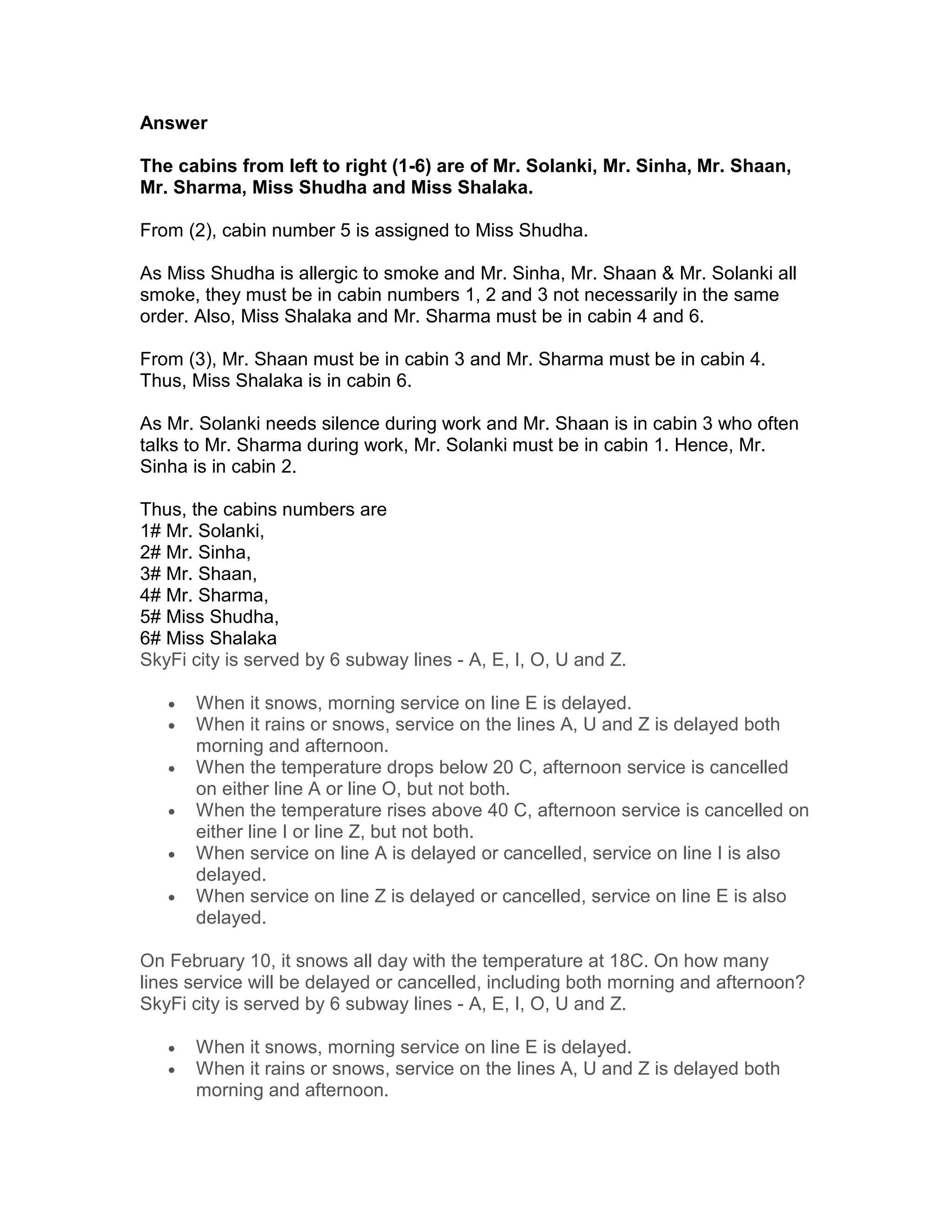 Answer

The cabins from left to right (1-6) are of Mr. Solanki, Mr. Sinha, Mr. Shaan,
Mr. Sharma, Miss Shudha and Miss Shalaka.

From (2), cabin number 5 is assigned to Miss Shudha.

As Miss Shudha is allergic to smoke and Mr. Sinha, Mr. Shaan & Mr. Solanki all
smoke, they must be in cabin numbers 1, 2 and 3 not necessarily in the same
order. Also, Miss Shalaka and Mr. Sharma must be in cabin 4 and 6.

From (3), Mr. Shaan must be in cabin 3 and Mr. Sharma must be in cabin 4.
Thus, Miss Shalaka is in cabin 6.

As Mr. Solanki needs silence during work and Mr. Shaan is in cabin 3 who often
talks to Mr. Sharma during work, Mr. Solanki must be in cabin 1. Hence, Mr.
Sinha is in cabin 2.

Thus, the cabins numbers are
1# Mr. Solanki,
2# Mr. Sinha,
3# Mr. Shaan,
4# Mr. Sharma,
5# Miss Shudha,
6# Miss Shalaka
SkyFi city is served by 6 subway lines - A, E, I, O, U and Z.

   •   When it snows, morning service on line E is delayed.
   •   When it rains or snows, service on the lines A, U and Z is delayed both
       morning and afternoon.
   •   When the temperature drops below 20 C, afternoon service is cancelled
       on either line A or line O, but not both.
   •   When the temperature rises above 40 C, afternoon service is cancelled on
       either line I or line Z, but not both.
   •   When service on line A is delayed or cancelled, service on line I is also
       delayed.
   •   When service on line Z is delayed or cancelled, service on line E is also
       delayed.

On February 10, it snows all day with the temperature at 18C. On how many
lines service will be delayed or cancelled, including both morning and afternoon?
SkyFi city is served by 6 subway lines - A, E, I, O, U and Z.

   •   When it snows, morning service on line E is delayed.
   •   When it rains or snows, service on the lines A, U and Z is delayed both
       morning and afternoon.
 