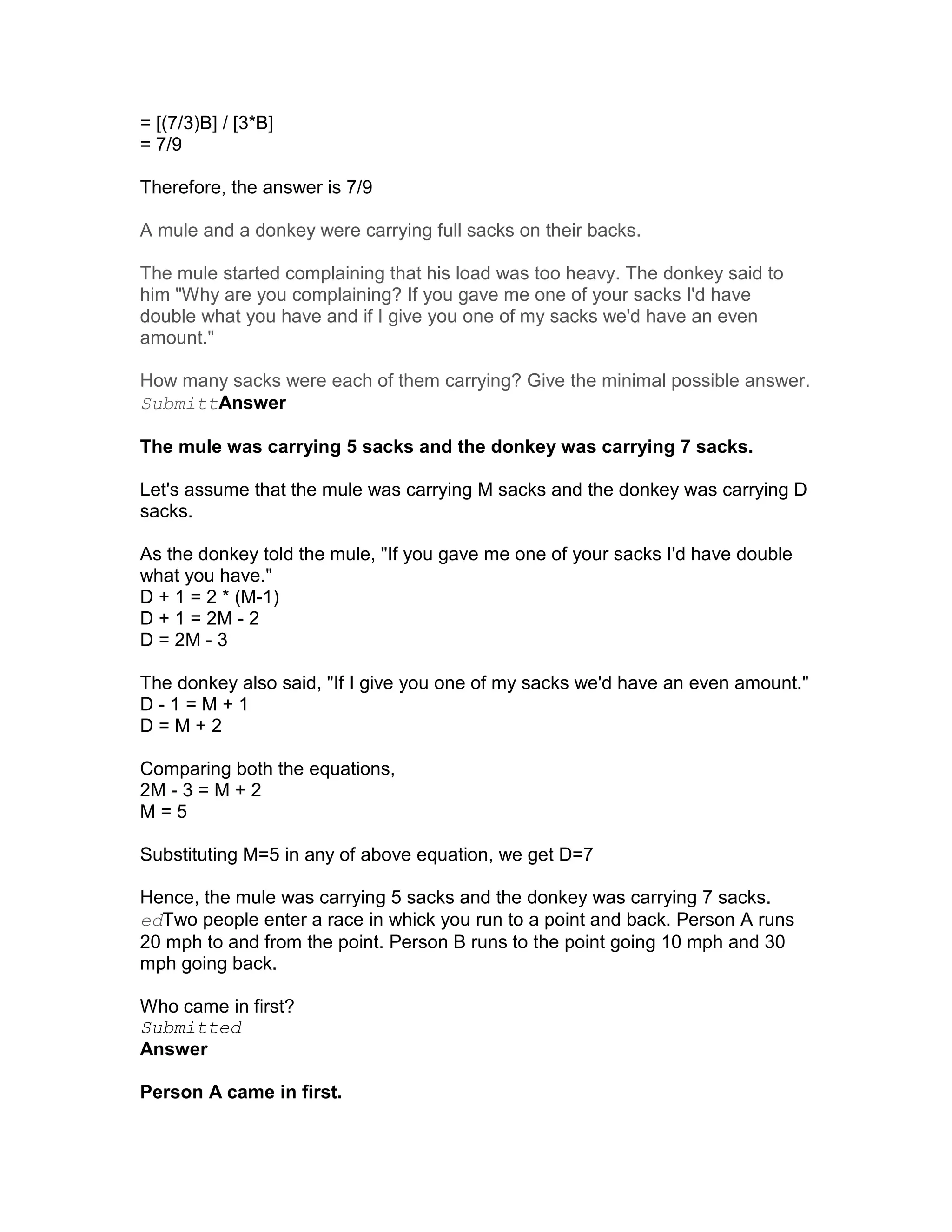 = [(7/3)B] / [3*B]
= 7/9

Therefore, the answer is 7/9

A mule and a donkey were carrying full sacks on their backs.

The mule started complaining that his load was too heavy. The donkey said to
him "Why are you complaining? If you gave me one of your sacks I'd have
double what you have and if I give you one of my sacks we'd have an even
amount."

How many sacks were each of them carrying? Give the minimal possible answer.
SubmittAnswer

The mule was carrying 5 sacks and the donkey was carrying 7 sacks.

Let's assume that the mule was carrying M sacks and the donkey was carrying D
sacks.

As the donkey told the mule, "If you gave me one of your sacks I'd have double
what you have."
D + 1 = 2 * (M-1)
D + 1 = 2M - 2
D = 2M - 3

The donkey also said, "If I give you one of my sacks we'd have an even amount."
D-1=M+1
D=M+2

Comparing both the equations,
2M - 3 = M + 2
M=5

Substituting M=5 in any of above equation, we get D=7

Hence, the mule was carrying 5 sacks and the donkey was carrying 7 sacks.
edTwo people enter a race in whick you run to a point and back. Person A runs
20 mph to and from the point. Person B runs to the point going 10 mph and 30
mph going back.

Who came in first?
Submitted
Answer

Person A came in first.
 