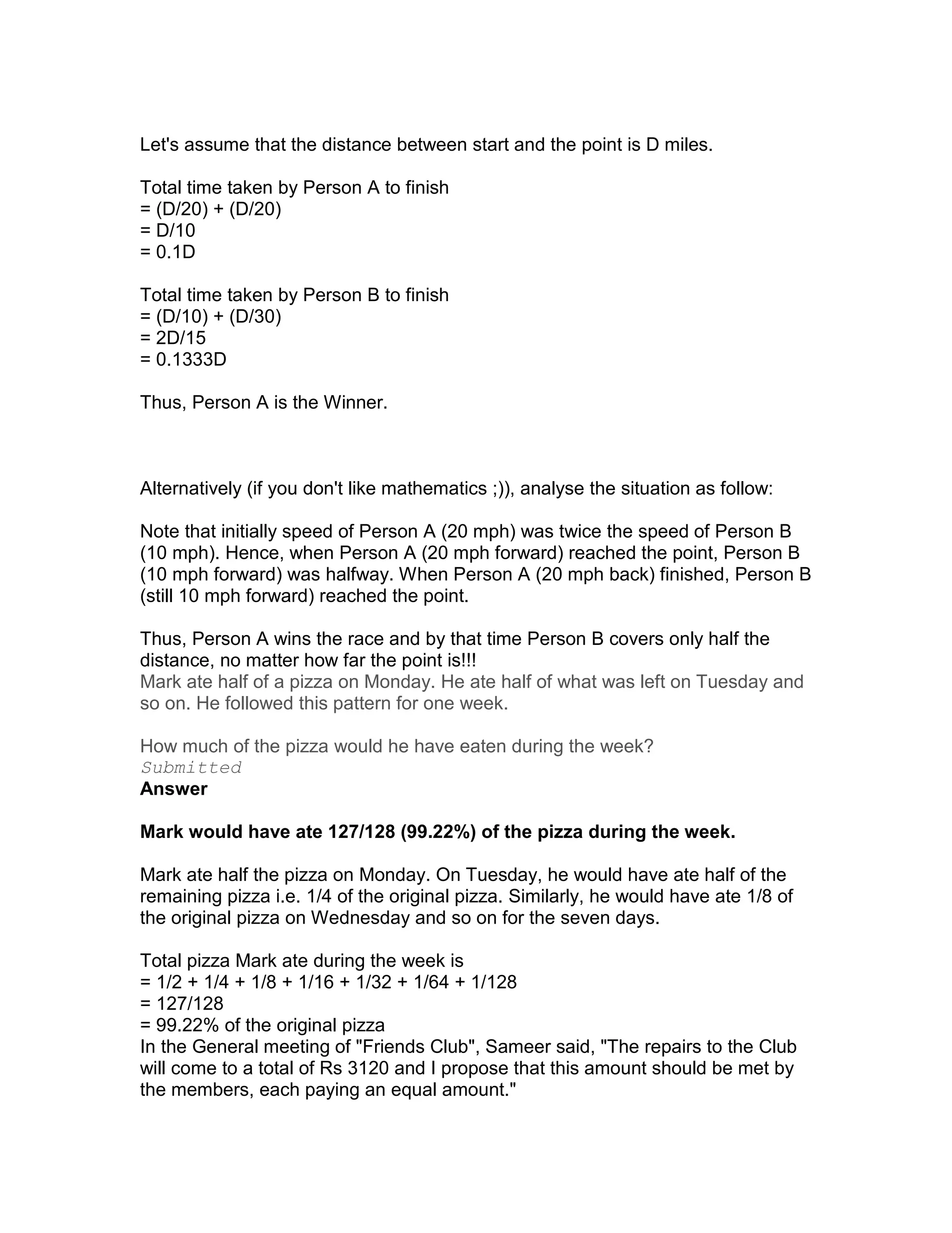 Let's assume that the distance between start and the point is D miles.

Total time taken by Person A to finish
= (D/20) + (D/20)
= D/10
= 0.1D

Total time taken by Person B to finish
= (D/10) + (D/30)
= 2D/15
= 0.1333D

Thus, Person A is the Winner.



Alternatively (if you don't like mathematics ;)), analyse the situation as follow:

Note that initially speed of Person A (20 mph) was twice the speed of Person B
(10 mph). Hence, when Person A (20 mph forward) reached the point, Person B
(10 mph forward) was halfway. When Person A (20 mph back) finished, Person B
(still 10 mph forward) reached the point.

Thus, Person A wins the race and by that time Person B covers only half the
distance, no matter how far the point is!!!
Mark ate half of a pizza on Monday. He ate half of what was left on Tuesday and
so on. He followed this pattern for one week.

How much of the pizza would he have eaten during the week?
Submitted
Answer

Mark would have ate 127/128 (99.22%) of the pizza during the week.

Mark ate half the pizza on Monday. On Tuesday, he would have ate half of the
remaining pizza i.e. 1/4 of the original pizza. Similarly, he would have ate 1/8 of
the original pizza on Wednesday and so on for the seven days.

Total pizza Mark ate during the week is
= 1/2 + 1/4 + 1/8 + 1/16 + 1/32 + 1/64 + 1/128
= 127/128
= 99.22% of the original pizza
In the General meeting of "Friends Club", Sameer said, "The repairs to the Club
will come to a total of Rs 3120 and I propose that this amount should be met by
the members, each paying an equal amount."
 