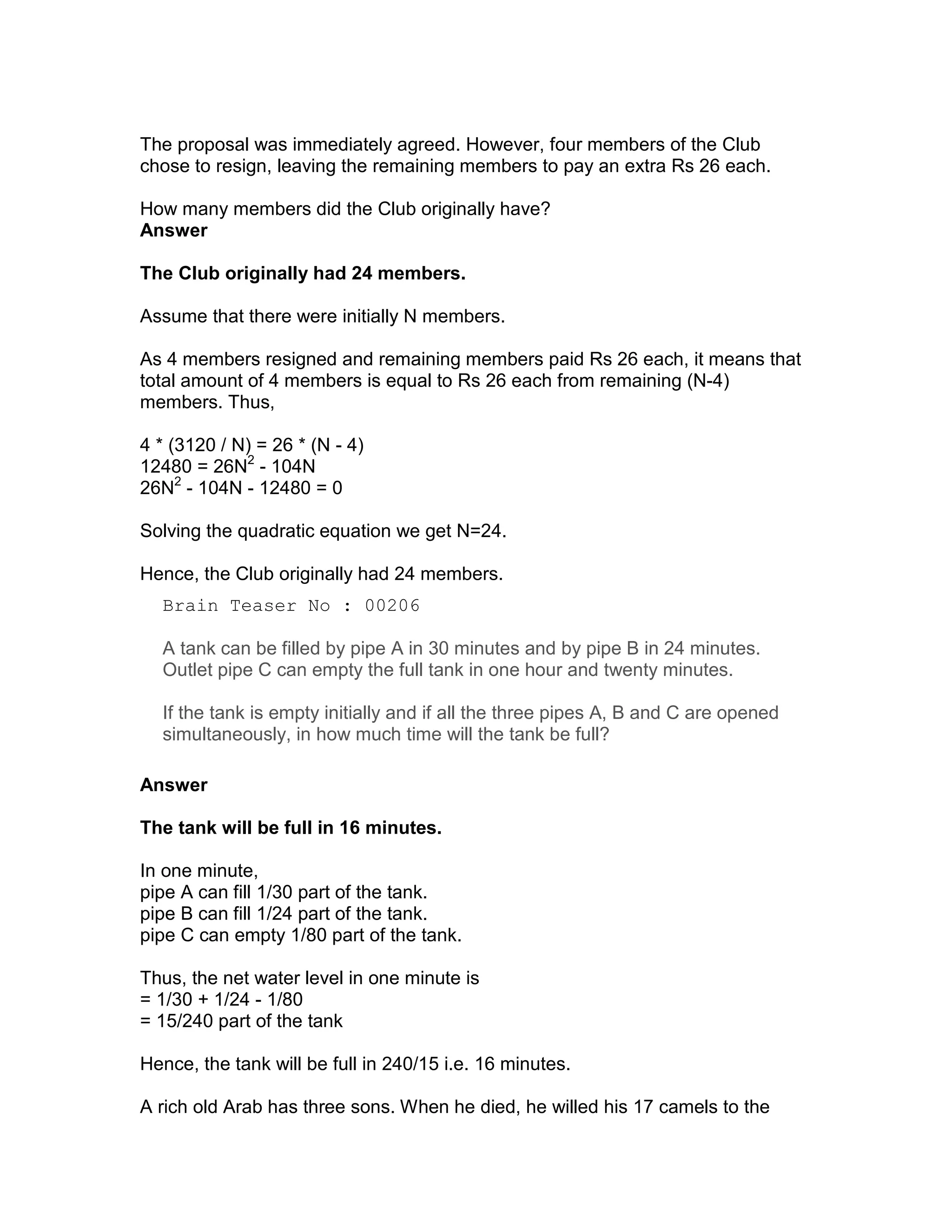 The proposal was immediately agreed. However, four members of the Club
chose to resign, leaving the remaining members to pay an extra Rs 26 each.

How many members did the Club originally have?
Answer

The Club originally had 24 members.

Assume that there were initially N members.

As 4 members resigned and remaining members paid Rs 26 each, it means that
total amount of 4 members is equal to Rs 26 each from remaining (N-4)
members. Thus,

4 * (3120 / N) = 26 * (N - 4)
12480 = 26N2 - 104N
26N2 - 104N - 12480 = 0

Solving the quadratic equation we get N=24.

Hence, the Club originally had 24 members.
  Brain Teaser No : 00206

  A tank can be filled by pipe A in 30 minutes and by pipe B in 24 minutes.
  Outlet pipe C can empty the full tank in one hour and twenty minutes.

  If the tank is empty initially and if all the three pipes A, B and C are opened
  simultaneously, in how much time will the tank be full?

Answer

The tank will be full in 16 minutes.

In one minute,
pipe A can fill 1/30 part of the tank.
pipe B can fill 1/24 part of the tank.
pipe C can empty 1/80 part of the tank.

Thus, the net water level in one minute is
= 1/30 + 1/24 - 1/80
= 15/240 part of the tank

Hence, the tank will be full in 240/15 i.e. 16 minutes.

A rich old Arab has three sons. When he died, he willed his 17 camels to the
 